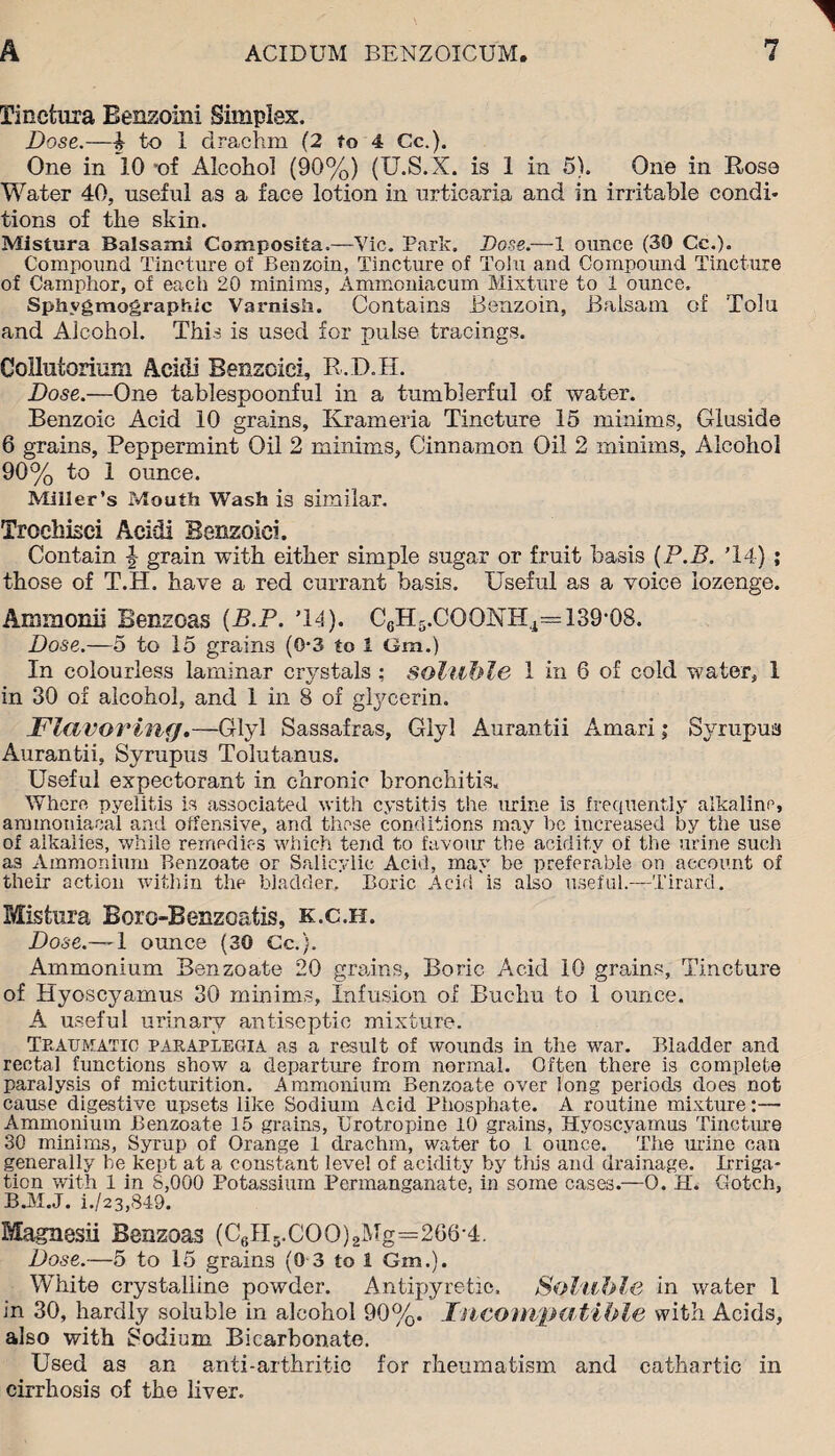 Tinctma Benzoini Simplex. Dose.—i to 1 drachm (2 to 4 Cc.). One in 10 *of Alcohol (90%) (U.S.X. is 1 in 5). One in Rose Water 40, useful as a face lotion in urticaria and in irritable condi* tions of the skin. Mistura Balsami Composita.—Vic. Park. Dose.—1 ounce (30 Cc.). Compound Tincture of Benzoin, Tincture of Tolu and Compound Tincture of Camphor, of each 20 minims, Ammoniacum Mixture to 1 ounce. Sphvgmographic Varnish. Contains Benzoin, Balsam of Tolu and Alcohol. This is used for pulse tracings. Collutorium Acidi Benzoiei, R.D.H. Dose.—One tablespoonful in a tumblerful of water. Benzoic Acid 10 grains, Krameria Tincture 15 minims, Giuside 6 grains, Peppermint Oil 2 minims, Cinnamon Oil 2 minims. Alcohol 90% to 1 ounce. Miller’s Mouth Wash is similar. Troehisei Acidi Benzoiei. Contain grain with either simple sugar or fruit basis (P.B. T4) ; those of T.H. have a red currant basis. Useful as a voice lozenge. Ammonii Benzoas (B.P. T4). C6H5.COONH4=139-08. Dose.—5 to 15 grains (0-3 to 1 Gm.) In colourless laminar crystals : soluble 1 in 6 of cold water, 1 in 30 of alcohol, and 1 in 8 of glycerin. Flavoring.—Glyl Sassafras, Giyl Aurantii Amari; Syrupua Aurantii, Syrupus Tolutanus. Useful expectorant in chronic bronchitis. Where pyelitis is associated with cystitis the urine is frequently alkaline, amtnoniaeal and offensive, and these conditions may be increased by the use of alkalies, while remedies which tend to favour the acidity of the urine such as Ammonium Benzoate or Salicylic Acid, may be preferable on account of their action within the bladder. Boric Acir! is also useful.—Tirard. Mistura Boro-Benzoatis, k.c.h. Dose.—I ounce (30 Cc.). Ammonium Benzoate 20 grains. Boric Acid 10 grains, Tincture of Hyoscyamus 30 minims, Infusion of Buchu to 1 ounce. A useful urinary antiseptic mixture. Traumatic paraplegia as a result of wounds in the war. Bladder and recta] functions show a departure from normal. Often there is complete paralysis of micturition. Ammonium Benzoate over long periods does not cause digestive upsets like Sodium Acid Phosphate. A routine mixture:— Ammonium Benzoate 15 grains, Brotropine 10 grains, Hyoscyamus Tincture 30 minims, Syrup of Orange 1 drachm, water to L ounce. The mine can generally he kept at a constant level of acidity by this and drainage. Irriga¬ tion with 1 in 8,000 Potassium Permanganate, in some cases.—O. H. Gotch, B.M.J. i./23,849. Magnesii Benzoas (CgH5.COO)2Mg=266-4. Dose.—5 to 15 grains (0 3 to 1 Gm.). White crystalline powder. Antipyretic. Soluble in water 1 in 30, hardly soluble in alcohol 90%. Incompatible with Acids, also with Sodium Bicarbonate. Used as an anti-arthritic for rheumatism and cathartic in cirrhosis of the liver.
