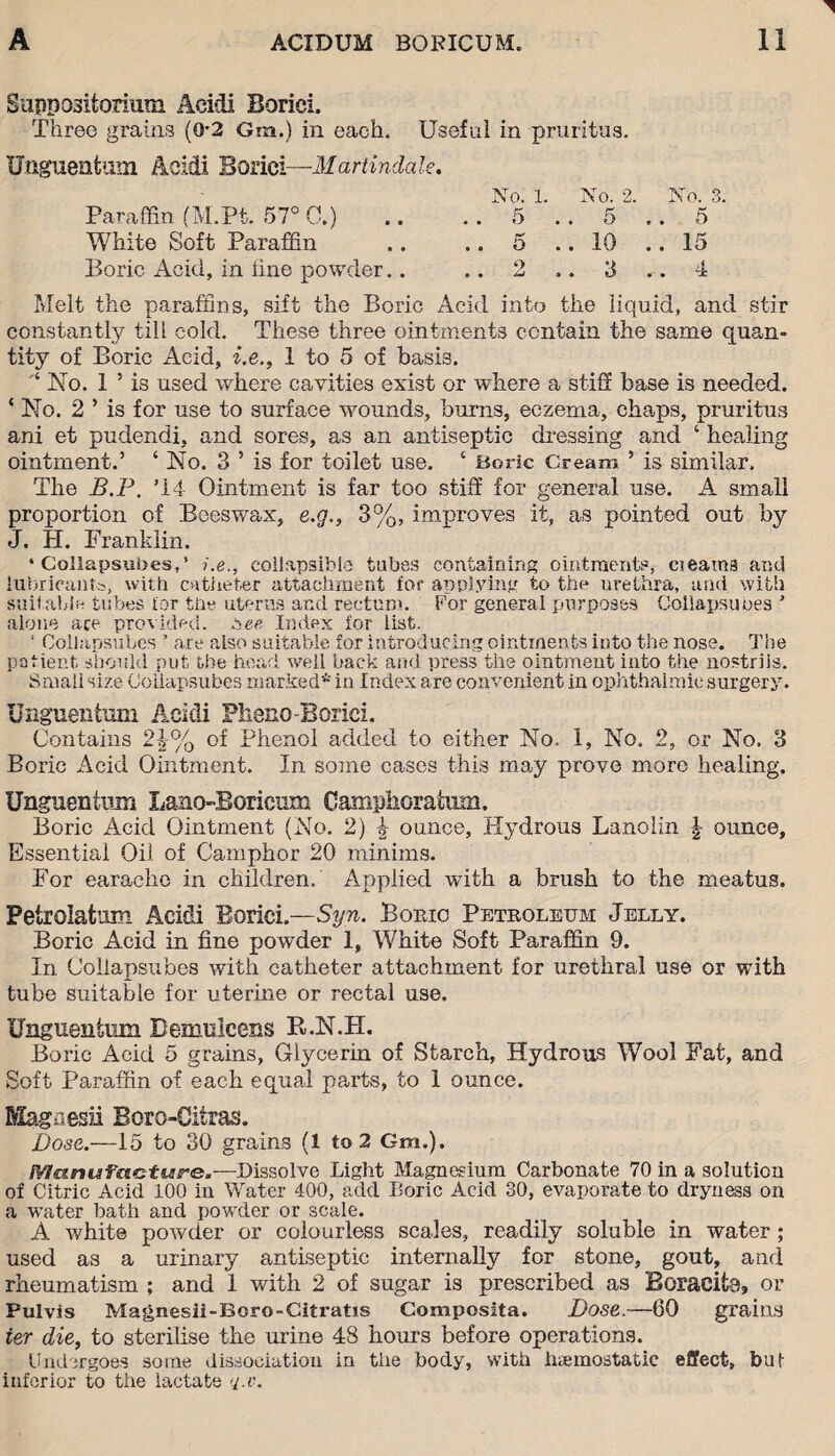 Suppositorium Acid! Boriei, Three grains (0*2 Gm.) in each. Useful in pruritus. Unguent am Acidi Boriei—Martindale. No. 1. No. 2. No. 3. Paraffin fM.Pt. 57° 0.) .. . . 5 . . 5 .. 5 White Soft Paraffin .. .. 5 ..10 ..15 Boric Acid, in tine powder.. .. 2 .. 3 .. 4 Melt the paraffins, sift the Boric Acid into the liquid, and stir constantly till cold. These three ointments contain the same quan¬ tity of Boric Acid, i.e,, 1 to 5 of basis. No. 1 ’ is used where cavities exist or where a stiff base is needed. ‘ No. 2 ’ is for use to surface wounds, burns, eczema, chaps, pruritus ani et puclendi, and sores, as an antiseptic dressing and ‘ healing ointment.’ ‘ No. 3 ’ is for toilet use. ‘ Boric Cream ’ is similar. The B.P. ’14 Ointment is far too stiff for general use. A small proportion of Beeswax, e.g., 3%, improves it, as pointed out by J. H. Franklin. • Collapsunes,’ i.e., collapsible tubes containing ointments, cieatns and lubricant's, with catheter attachment for applying to the urethra, and with suitable tubes for the uterus and rectum. For general purposes Collapsunes ’ alone ace provided, bee Index for list. 1 Collapsuhes ’ are also suitable for introducing ointments into the nose. The patient should put the head well back and press the ointment into the nostrils. Small size Collapsuhes marked* in Index are convenient in ophthalmic surgery. Unguentum Acidi Pherio-Boriei. Contains 24% of Phenol added to either No. 1, No. 2, or No. 3 Boric Acid Ointment. In some cases this may prove more healing. Unguentum Lano-Boricum Camphorafuni. Boric Acid Ointment (No. 2) \ ounce, Hydrous Lanolin \ ounce. Essential Oil of Camphor 20 minims. For earache in children. Applied with a brush to the meatus. Petrolatum Acidi Boriei.—Syn. Boric Petroleum Jelly. Boric Acid in fine powder 1, White Soft Paraffin 9. In Collapsuhes with catheter attachment for urethral use or with tube suitable for uterine or rectal use. Unguentum Bemulcens B.N.H. Boric Acid 5 grains, Glycerin of Starch, Hydrous Wool Fat, and Soft Paraffin of each equal parts, to 1 ounce. Magaesii Boro-Citras. Dose.—15 to 30 grains (1 to 2 Gm.). SYlunufncture.—Dissolve Light Magnesium Carbonate 70 in a solution of Citric Acid 100 in Water 400, add Boric Acid 30, evaporate to dryness on a water bath and powder or scale. A white powder or colourless scales, readily soluble in water; used as a urinary antiseptic internally for stone, gout, and rheumatism ; and 1 with 2 of sugar is prescribed as Boracita, or Pulvis Magnesii-Boro-Gitratis Composita. Dose.—60 grains ter die, to sterilise the urine 48 hours before operations. Undergoes some dissociation in the body, with haemostatic effect, bui inferior to the lactate q.iu