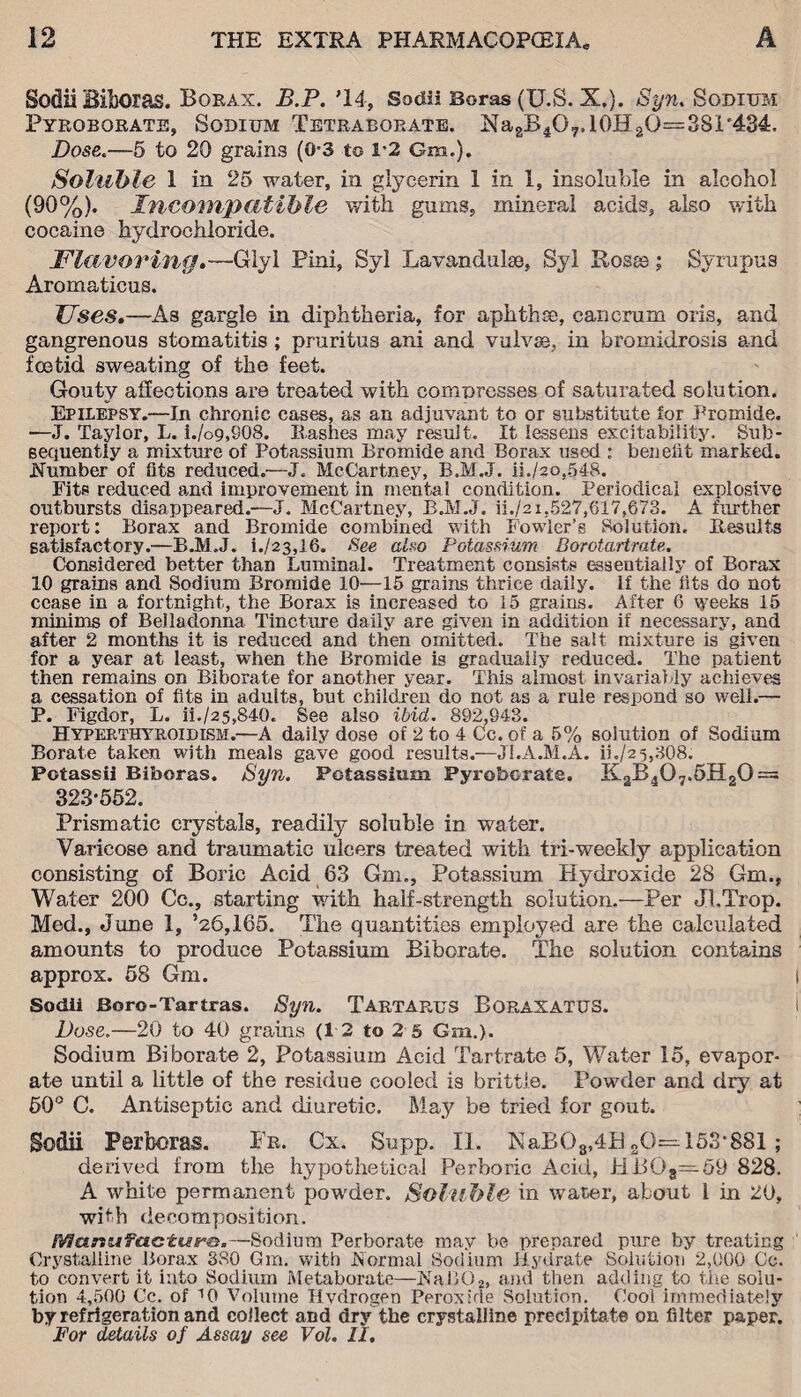 Sodii Biboras. Borax. B.P.’IA, Sodii Boras (U.S. X.). Syn. Sodium Pyrororate, Sodium Tetraborate. NagB4O7,10H2Q==3SI'434, Dose.—5 to 20 grains (0*3 to 1*2 Gm.). Soluble 1 in 25 water, in glycerin I in 1, insoluble in alcohol (90%). Incompatible with gums, mineral acids, also with cocaine hydrochloride. Flavoring.-—'Glyi Pini, Syl Lavandulae, Syl Rosas; Syrupus Aromaticus. TJses.—As gargle in diphtheria, for aphthae, cancrum oris, and gangrenous stomatitis; pruritus ani and vulvse, in bromidrosis and foetid sweating of the feet. Gouty affections are treated with compresses of saturated solution. Epilepsy.—In chronic cases, as an adjuvant to or substitute for Bromide. —J. Taylor, L. i./o9,908. Hashes may result. It lessens excitability. Sub¬ sequently a mixture of Potassium Bromide and Borax used : benefit marked. .Number of fits reduced.—J. McCartney, B.M.J. ii./2o,548. Fits reduced and improvement in mental condition. Periodical explosive outbursts disappeared.—J. McCartney, B.M.J. ii./2i,527,617,673. A further report: Borax and Bromide combined with Fowler’s Solution. Results satisfactory.—B.M.J. i./23,16. See also Potassium Borotartrate. Considered better than Luminal. Treatment consists essentially of Borax 10 grains and Sodium Bromide 10—15 grains thrice daily. If the fits do not cease in a fortnight, the Borax is increased to 15 grains. After 6 weeks 15 minims of Belladonna Tincture daily are given in addition if necessary, and after 2 months it is reduced and then omitted. The salt mixture is given for a year at least, when the Bromide is gradually reduced. The patient then remains on Biborate for another year. This almost invariably achieves a cessation of fits in adults, but children do not as a rule respond so well.— P. Figdor, L. ii./25,840. See also ibid. 892,943. Hyperthyroidism.—A daily dose of 2 to 4 Cc. of a 5% solution of Sodium Borate taken with meals gave good results.—JI.A.M.A. ii./z 5,308. Potassii Biboras. Syn. Potassium Pyrobc-rate. K2B407.5H20 = 323-552. Prismatic crystals, readily soluble in water. Varicose and traumatic ulcers treated with tri-weekly application consisting of Boric Acid 63 Gm., Potassium Hydroxide 28 Gm., Water 200 Cc., starting with half-strength solution.—Per Jl.Trop. Med., June 1, ’26,165. The quantities employed are the calculated amounts to produce Potassium Biborate. The solution contains approx. 58 Gm. Sodii Boro - Tar tras. Syn. Tartarus Boraxatus. Dose.—20 to 40 grains (12 to 2 5 Gm.). Sodium Bi borate 2, Potassium Acid Tartrate 5, Water 15, evapor¬ ate until a little of the residue cooled is brittle. Powder and dry at 50° C. Antiseptic and diuretic. May be tried for gout. Sodii Perboras. Fr. Cx. Supp. II. NaBOs,4B 80= 153*881 ; derived from the hypothetical Perboric Acid, HB08=59 828. A white permanent powder. Soluble in water, about l in 20, with decomposition. Manufacture.—Sodium Perborate may be prepared pure by treating Crystalline Borax 380 Gm. with Normal Sodium Hydrate Solution 2,000 Cc. to convert it into Sodium Metaborate—NaB02, and then adding to the solu¬ tion 4,500 Cc. of ''O Volume Hydrogen Peroxide Solution. Cool immediately by refrigeration and collect and dry the crystalline precipitate on filter paper. For details of Assay see Vol. II.