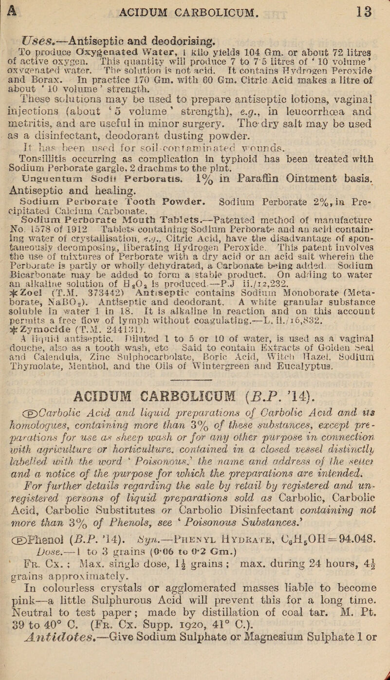Uses.—Antiseptic and deodorising. To produce Oxygenated Water, i kilo yields 104 Gm. or about 72 litres of active oxygen. This quantity will produce 7 to 7'5 litres of ‘ 10 volume’ oxygenated water. The solution is not acid. It contains Hydrogen Peroxide and Borax. In practice 170 Gm. with 60 Gin. Citric Acid makes a litre of about ‘ 10 volume ’ strength. These solutions may be used to prepare antiseptic lotions, vaginal injections (about ‘ 5 volume ’ strength), e.g., in leuoorrhoea and metritis, and are useful in minor surgery. The-dry salt may be used as a disinfectant, deodorant dusting powder. It has been used for soil-contaminated wounds. Tonsillitis occurring as complication in typhoid has been treated with Sodium Perborate gargle. 2 drachms to the pint. Unguentum Sodii Perboratis, 1% in Paraffin Ointment basis. Antiseptic and healing. Sodium Perborate Tooth Powder. Sodium Perborate 2%, in Pre¬ cipitated Calcium Carbonate. Sodium Perborate Mouth Tablets.—Patented method of manufacture No. 1578 of 1912 Tablets containing Sodium Perborate and an acid contain¬ ing water of crystallisation, *.(/., Citric Acid, have the disadvantage of spon¬ taneously decomposing, liberating Hydrogen Peroxide. This patent involves the use of mixtures of Perborate with a dry acid or an acid salt wherein the Perborate is partly or wholly dehydrated, a Carbonate being added. Sodium Bicarbonate may be added to form a stable product. On adding to water an alkaline solution of HaQa is produced—P.J ii./i2,232. ifcZoel (T.M. 373442) Antiseptic contains Sodium Monoborate (Meta- borate, NaBG2). Antiseptic and deodorant. A white granular substance soluble in water 1 in 18. It is alkaline in reaction and on this account permits a free flow of lymph without coagulating.—L, ii./T6,832. ^Zymocide (T.M. 244131). A liquid antiseptic. Diluted 1 to 5 or 10 of water, is used as a vaginal douche, also as a tooth wash, etc Said to contain Extracts of Golden Seal and Calendula, Zinc Sulphocarbolate, Boric Acid, Witch Hazel. Sodium Thymolate, Menthol, and the Oils of Win ter green and Eucalyptus. ACIDUM CARBOLICUM (B.P. 14). CE)Carbolic Acid and liquid preparations of Carbolic Acid and us homologues, containing more than 3% of these substances, except pre¬ parations for use as sheep wash or for any other purpose in connection with agriculture or horticulture. contained in a closed vessel distinctly labelled with the word 4 Poisonous.’’ the name and address of the sella and a notice of the purpose for which the preparations are intended. For further details regarding the sale by retail by registered arnd un¬ registered persons of liquid preparations sold as Carbolic, Carbolic Acid, Carbolic Substitutes or Carbolic Disinfectant containing not more than 3% of Phenols, see ‘ Poisonous Substances dDPhenol {B.P. T4). Syn.—Phenyl Hydrate, C6H6OH = 94.048. Dose.— 1 to 3 grains (0-06 to 0-2 Gm.) Fit. Cx. ; Max. single dose, grains ; max. during 24 hours, 4-2- grains approximately. In colourless crystals or agglomerated masses liable to become pink—a little Sulphurous Acid will prevent this for a long time. Neutral to test paper; made by distillation of coal tar. M. Pt. 39 to 40° C. (Fr, Cx. Supp. 1920, 41° C.). Antidotes*—Give Sodium Sulphate or Magnesium Sulphate 1 or