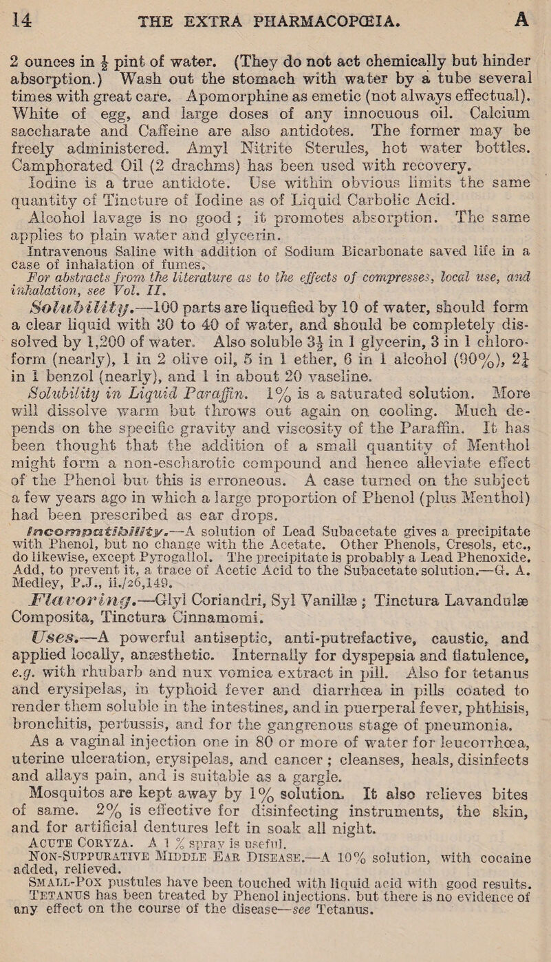 2 ounces in | pint of water. (They do not act chemically but hinder absorption.) Wash out the stomach with water by a tube several times with great care. Apomorphine as emetic (not always effectual). White of egg, and large doses of any innocuous oil. Calcium saccharate and Caffeine are also antidotes. The former may be freely administered. Amyl Nitrite Sterules, hot water bottles. Camphorated Oil (2 drachms) has been used with recovery. Iodine is a true antidote. Use within obvious limits the same quantity of Tincture of Iodine as of Liquid Carbolic Acid. Alcohol lavage is no good ; it promotes absorption. The same applies to plain water and glycerin. Intravenous Saline with addition of Sodium Eicarbonate saved life in a case of inhalation of fumes. For abstracts from the literature as to the effects of compresses, local use, and inhalation, see Vol. II. Solubility.—100 parts are liquefied by 10 of water, should form a clear liquid with 30 to 40 of water, and should be completely dis¬ solved by 1,200 of w?ater. Also soluble in 1 glycerin, 3 in 1 chloro¬ form (nearty), 1 in 2 olive oil, 5 in 1 ether, 6 in 1 alcohol (90%), in 1 benzol (nearly), and 1 in about 20 vaseline. Solubility in Liquid Paraffin. 1% is a saturated solution. More will dissolve warm but throws out again on cooling. Much de¬ pends on the specific gravity and viscosity of the Paraffin. It has been thought that the addition of a small quantity of Menthol might form a non-escharotic compound and hence alleviate effect of the Phenol but this is erroneous. A case turned on the subject a few years ago in which a large proportion of Phenol (plus Menthol) had been prescribed as ear drops. $y»Gomg3a.tSti»Usty.—A solution of Lead Subacetate gives a precipitate with Phenol, but no change with the Acetate. Other Phenols, Crasols, etc., do likewise, except Pyrogalloh The precipitate is probably a Lead Phenoxide. Add, to prevent it, a trace of Acetic Acid to the Subacetate solution.—G. A. Medley, P.J., ii./26,149. Flavor ing.—Glyl Coriandri, Syl Vanillse ; Tinctura Lavandulae Composita, Tinctura Cinnamomi. Uses.—A powerful antiseptic, anti-putrefactive, caustic, and applied locally, ansesthetie. Internally for dyspepsia and flatulence, e.g. with rhubarb and nux vomica extract in pill. Also for tetanus and erysipelas, in typhoid fever and diarrhoea in pills coated to render them soluble in the intestines, and in puerperal fever, phthisis, bronchitis, pertussis, and for the gangrenous stage of pneumonia. As a vaginal injection one in 80 or more of wmter for leucorrhcea, uterine ulceration, erysipelas, and cancer ; cleanses, heals, disinfects and allays pain, and is suitable as a gargle. Mosquitos are kept away by 1% solution. It also relieves bites of same. 2% is effective for disinfecting instruments, the skin, and for artificial dentures left in soak all night. Acute Coryza. A l % sprav is useful. Won-Suppurative Middle Ear Disease—A 10% solution, with cocaine added, relieved. Small-Pox pustules have been touched with liquid acid with good results. Tetanus has been treated by Phenol injections, but there is no evidence of any effect on the course of the disease—see Tetanus.