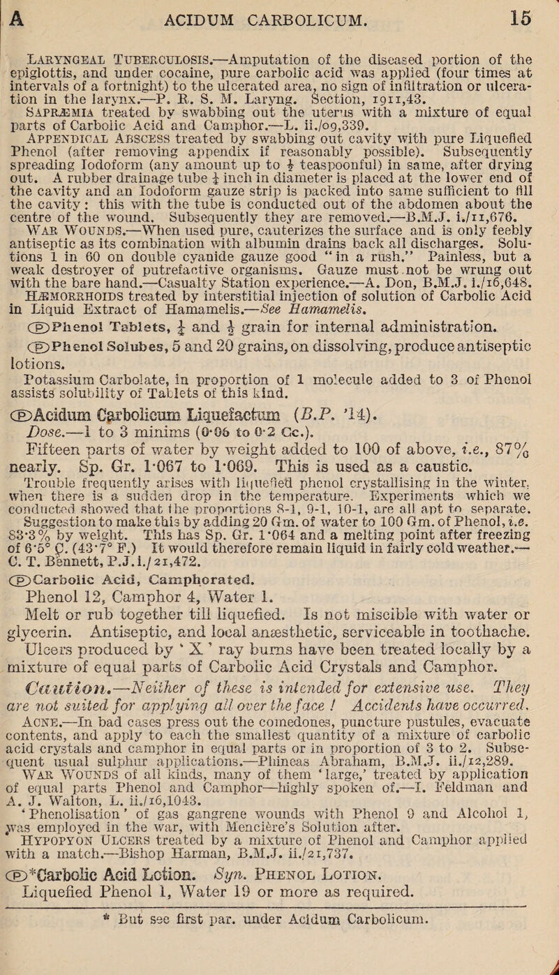 Laryngeal Tuberculosis.—Amputation of the diseased portion of the epiglottis, and under cocaine, pure carbolic acid was applied (four times at intervals of a fortnight) to the ulcerated area, no sign of infiltration or ulcera¬ tion in the larynx.—P. It. S. M. Laryng. Section, 1911,43. Saprjemia treated by swabbing out the uterus with a mixture of equal parts of Carbolic Acid and Camphor.—L. ii./o9,339. Appendical Abscess treated by swabbing out cavity with pure Liquefied Phenol (after removing appendix if reasonably possible). Subsequently spreading Iodoform (any amount up to £ teaspoonful) in same, after drying out. A rubber drainage tube i inch in diameter is placed at the lower end of the cavity and an Iodoform gauze strip is packed into same sufficient to fill the cavity: this with the tube is conducted out of the abdomen about the centre of the wound. Subsequently they are removed.—B.M..J. i./n,676. War Wounds.—When used pure, cauterizes the surface and is only feebly antiseptic as its combination with albumin drains back all discharges. Solu¬ tions 1 in 60 on double cyanide gauze good “in a rush.” Painless, but a weak destroyer of putrefactive organisms. Gauze must not be wrung out with the bare hand.—Casualty Station experience.—A. Don, B.M.J. i./i6,648. Hemorrhoids treated by interstitial injection of solution of Carbolic Acid in Liquid Extract of Hamamelis.—See Eamamelis. Cg)Plienol Tablets, £ and h grain for internal administration. CP)Phenol Soiubes, 5 and 20 grains, on dissolving, produce antiseptic lotions. Potassium Carbolate, in proportion of 1 molecule added to 3 of Phenol assists solubility of Tablets of this kind. CE>Aeidum Carbolicum Liquefactum (B.P. *14). Dose.—1 to 3 minims (0*06 to 0-2 Cc.). Fifteen parts of water by weight added to 100 of above, i.e., 87% nearly. Sp. Gr. 1-067 to 1*009. This is used as a caustic. Trouble frequently arises with liquefied phenol crystallising in the winter, when there is a sudden drop in the temperature. Experiments which we conducted showed that the proportions 8-1, 9-1, 10-1, are all apt to separate. Suggestion to make this by adding 20 Gm. of water to 100 Gm. of Phenol, i.e. 83*3% by weight. This has Sp. Gr. 1*064 and a melting point after freezing of 6*5° C. (43*7° F.) It would therefore remain liquid in fairly cold weather.— 0. T. B'ennett, P.J.i./2i,472. Cg>Car*Doiic Acid, Camphorated. Phenol 12, Camphor 4, Water 1. Melt or rub together till liquefied. Is not miscible with water or glycerin. Antiseptic, and local amesthetic, serviceable in toothache. Ulcers produced by ‘ X ’ ray bums have been treated locally by a mixture of equal parts of Carbolic Acid Crystals and Camphor. Caution.—Neither of these is intended for extensive use. They are not suited for applying all over the face ! Accidents have occurred. Acne.—In bad cases press out the comedones, puncture pustules, evacuate contents, and apply to each the smallest quantity of a mixture of carbolic acid crystals and camphor in equal parts or in proportion of 3 to 2. Subse¬ quent usual sulphur applications.—Phineas Abraham, B.M.-J. ii./i2,289. War Wounds of all kinds, many of them ‘ large,’ treated by application of equal parts Phenol and Camphor—highly spoken of.—I. Feldman and A. J. Walton, L. ii./16,1043. ‘ Phenolisation ’ of gas gangrene wounds with Phenol 9 and Alcohol 1, 4was employed in the war, with MencLre’s Solution after. Hypopyon Ulcers treated by a mixture of Phenol and Camphor applied with a match.—Bishop Harman, B.M.-J. ii./2i,737. CE>*CarboIic Acid Lotion. Syn. Phenol Lotion. Liquefied Phenol 1, Water 19 or more as required. * But see first par. under Aeidum Carbolicum.