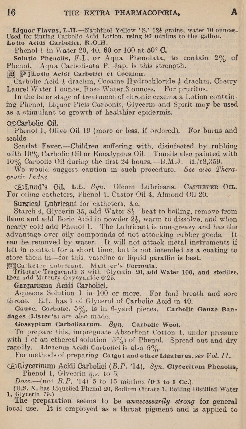 Liquor Flavus, L.H.—Xaphtho! Yellow 4 S,’ 12£ grains, water 10 ounces. Used for tinting Carbolic Acid Lotion, using 96 minims to the gallon. Lotio Acidi Carbolici, R.G.H. Phenol ! in Water 20, 40, 60 or 100 at 50° C. Soiutio Pheaoiis, F.I., or Aqua Phenolata, to contain 2% of Phenol. Aqua Carbolisata P. Jap. is this strength. [P] IIP jjLotio Acidi Carbolici et Cocaine. Carbolic Acid £ drachm. Cocaine Hydrochloride drachm. Cherry Laurel Water 1 ounce, Rose Water 3 ounces. For pruritus. In the later stage of treatment of chronic eczema a Lotion contain¬ ing Phenol, Liquor Picis Carbonis, Glycerin and Spirit may be used as a stimulant to growth of healthier epidermis. GDCarbolic Gil Phenol 1, Olive Oil 19 (more or less, if ordered). For burns and scalds Scarlet Fever.—Children suffering with, disinfected by rubbing with 10% Carbolic Oil or Eucalyptus Oil Tonsils also painted with 10% Carbolic Oil during the tirst 24 hours.—B.M.J. ii./i8,359. We would suggest caution in such procedure. See also Thera- peutic I ndex. CeDXjUBcPs Oil, LX. 8yn. Oleum Lubrioans. Catheter Oil. For oiling catheters, Phenol 1, Castor Oil 4. Almond Oil 20. Surgical Lubricant for catheters, &c. Starch 4, Glycerin 35, add Water 8-| • heat to boiling, remove from flame and add Boric Acid iD powder 2|, warm to dissolve, and when nearly cold add Phenol l. The Lubricant is non-greasy and has the advantage over oily compounds of not attacking rubber goods. It can be removed by water. It will not attack metal instruments if left in contact for a short time, but is not intended as a coating to store them in—for this vaseline or liquid paraffin is best. IfljGa heter Lubricant. Melt er's Formula. Triturate Tragacantb 3 with Glycerin 20, add Water 100, and sterilise, then add Mercury Oxyeyanide 0'25. Gargarisma Acidi Carbolici. Aqueous Solution 1 in 100 or more. For foul breath and sore throat, E.L. has \ of Glycerol of Carbolic Acid in 40. Gaaee. Carbolic, 5%, is in 6-yard pieces. Carbolic Gauze Ban¬ dages (Lister’s) are also made. Gossypiurn Carbolisatum. Syn, Carbolic Wool. To prepare this, impregnate Absorbent Cotton 1. under pressure with l of an ethereal solution 5%) of Phenol. Spread out and dry rapidly. Linteum Acidi Carbolici is also 5%. For methods of preparing Catgut and other Ligatures, see Vol. II, CE>Gb7ceriimm Acidi Carbolici {B.P. T4). Syn. Giyceritum Phenoits, Phenol 1, Glycerin q.s. to 5. Dose.—(not B.P. ’14) 5 to 15 minims (0*3 to 1 Cc.) (U.S. X. has Liquefied Phenol 20, Sodium Citrate 1, Boiling Distilled Water 1, Glycerin 79.) The preparation seems to be unnecessarily strong for general local use. It is employed as a throat pigment and is applied to