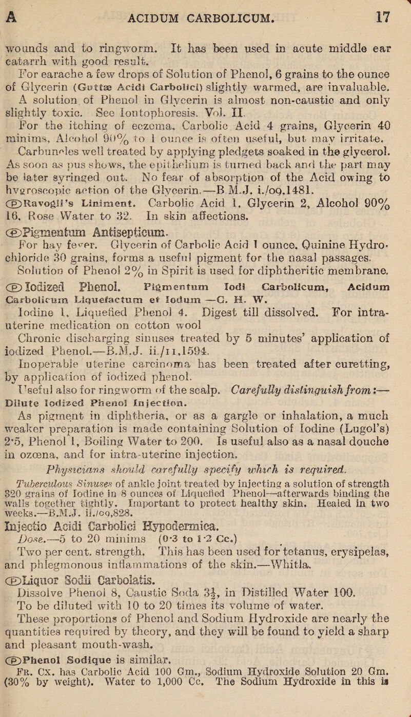 wounds and to ringworm. It has been used in acute middle ear catarrh with good result. For earache a few drops of Solution of Phenol, 6 grains to the ounce of Glycerin (Gottae Acsdi Carbolic!) slightly warmed, are invaluable. A solution, of Phenol in Glycerin is almost non-caustic and only slightly toxic. See Iontophoresis. Vol. II. For the itching of eczema. Carbolic Acid 4 grains, Glycerin 40 minims. Alcohol 90% to 1 ounce is often useful, hut may irritate. Carbuncles well treated by applying pledgets soaked in the glycerol. As soon as pus shows, the epithelium is turned back and the part may be later syringed out. No fear of absorption of the Acid owing to hvgroseopic action of the Glycerin.—B M.J. i.,/oQ,1481. Cg5RavogIi’s Liniment. Carbolic Acid 1. Glycerin 2, Alcohol S0% 16. Rose Water to 32. In skin affections. c£)Pignieiitiim Antisepticnm. For hay fe^er. Glycerin of Carbolic Acid 1 ounce. Quinine Hydro¬ chloride 30 grains, forms a useful pigment for the nasal passages. Solution of Phenol 2% in Spirit is used for diphtheritic membrane. CeD Iodized Phenol. Pigmeutum lodi Garholicum, Acid am Carboiicum Liqueraetum at loduxn —G. H. W. Iodine l. Liquefied Phenol 4. Digest till dissolved. For intra¬ uterine medication on cotton wool Chronic discharging sinuses treated by 6 minutes’ application of iodized Phenol.—B.M.J. ii./i i,1594. Inoperable uterine carcinoma has been treated after curetting, by application of iodized phenol. T ’seful also for ringworm of the scalp. Carefully distinguish from:— Dilute Iodized Phenol Injection. As pigment in diphtheria, or as a gargle or inhalation, a much weaker preparation is made containing Solution of Iodine (Lugol’s) 2*5, Phenol l, Boiling Water to 200. Is useful also as a nasal douche in ozoena, and for intra uterine injection. Physicians should carefully specify which is required. Tuberculous Sinuses of ankle joint treated by injecting a solution of strength 320 grains of Iodine in 8 ounces of Liquefied Phenol—afterwards binding the walls together tightly. Important to protect healthy skin. Healed in two weeks.—B.M.J. ii./og,828. Xnjectio Acidi Carbolic! Hypodermica. jDose.—5 to 20 minims (0*3 to 1-2 Cc.) Two per cent, strength. This has been used for tetanus, erysipelas, and phlegmonous inflammations of the skin.—Whifcla. CEDLiqiior Sodii Carbolatis. Dissolve Phenol 8, Caustic Soda 3f, in Distilled Water 100. To be diluted with 10 to 20 times its volume of water. These proportions of Phenol and Sodium Hydroxide are nearly the quantities required by theory, and they will be found to yield a sharp and pleasant mouth-wash. (jp)Phenol Sodique is similar. Fit. Cx. has Carbolic Acid 100 Cm., Sodium Hydroxide Solution 20 Cm. (30% by weight). Water to 1,000 Cc. The Sodium Hydroxide in this ia