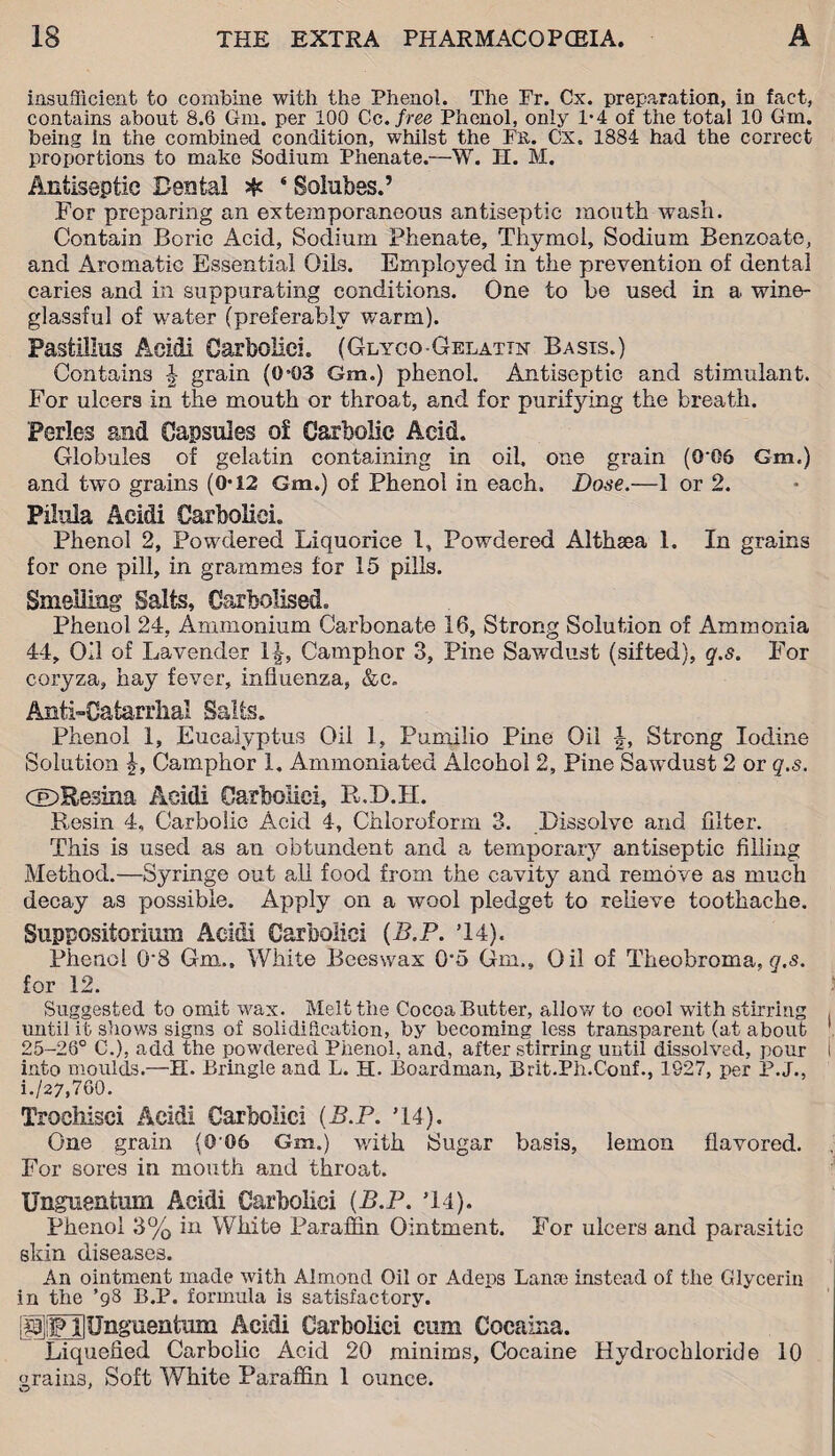 insufficient to combine with the Phenol. The Fr. Cx. preparation, in fact, contains about 8.6 Gm. per 100 Cc .free Phenol, only 1-4 of the total 10 Gm. being in the combined condition, whilst the Fr. Cx. 1884 had the correct proportions to make Sodium Phenate.—W. H. M. Antiseptic Dental # ‘ Soiubes.’ For preparing an extemporaneous antiseptic mouth wash. Contain Boric Acid, Sodium Phenate, Thymol, Sodium Benzoate, and Aromatic Essential Oils. Employed in the prevention of dental caries and in suppurating conditions. One to be used in a wine- glassful of water (preferably warm). Pastiilus Acidi Garbolici. (Glyco-Gelatin Basts.) Contains | grain (0*03 Gm.) phenol. Antiseptic and stimulant. For ulcers in the mouth or throat, and for purifying the breath. Perles and Capsules o£ Carbolic Acid. Globules of gelatin containing in oil, one grain (0'06 Gm.) and twro grains (0*12 Gm.) of Phenol in each. Dose.—1 or 2. Pilula Acidi Garbolici. Phenol 2, Powdered Liquorice 1, Powdered Althaea 1. In grains for one pill, in grammes for 15 pills. Smelling Salts, Carbolised. Phenol 24, Ammonium Carbonate 16, Strong Solution of Ammonia 44, Oil of Lavender 1|-, Camphor 3, Pine Sawdust (sifted), g.s. For coryza, hay fever, influenza, &c. Anti-Catarrhal Salts. Phenol 1, Eucalyptus Oil 1, Pumilio Pine Oil -J, Strong Iodine Solution £, Camphor 1. Ammoniated Alcohol 2, Pine Sawdust 2 or q.s. CDResina Acidi Carbolic!, R.D.H. Resin 4, Carbolie Acid 4, Chloroform 3. Dissolve and filter. This is used as an obtundent and a temporary antiseptic filling Method.—Syringe out all food from the cavity and remove as much decay as possible. Apply on a wool pledget to relieve toothache. Suppositorium Acidi Garbolici {B.P. T4). Phenol 0’8 Gm., White Beeswax 0*5 Gm., Oil of Theobroma, g.s. for 12. Suggested to omit wax. Melt the Cocoa Butter, allow to cool with stirring until it shows signs of solidification, by becoming less transpareut (at about 25-26° C.), add the powdered Phenol, and, after stirring until dissolved, pour into moulds.—H. Bringle and L. H. Boardman, Brit.Ph.Conf., 1927, per P.J., i./27,760. Troehisei Acidi Carbolic! (B.P. C4). One grain (0'06 Gm.) with Sugar basis, lemon flavored. For sores in mouth and throat. Unguentum Acidi Garbolici (B.P. *14). Phenol 3% in White Paraffin Ointment. For ulcers and parasitic skin diseases. An ointment made with Almond Oil or Adeps Lana) instead of the Glycerin in the ’98 B.P. formula is satisfactory. IPlFHUngueatiun Acidi Garbolici cum Cocaina. Liquefied Carbolic Acid 20 minims, Cocaine Hydrochloride 10 grains, Soft White Paraffin 1 ounce.