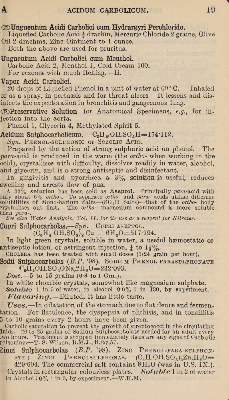 (©Ungiienhim Aeidi Carbolic! cum Hydrargyri Perchlorido. Liquefied Carbolic Acid \ drachm, Mercuric Chloride 2 grains, Olive Oil 2 drachms. Zinc Ointment to 1 ounce. Both the above are used for pruritus. Unguentum Acidi Carbolici cum Menthol. Carbolic Acid 2, Menthol 1, Cold Cream 100. For eczema with much itching.—II. Vapor Acidi Carbolici, 20 drops of Liquefied Phenol in a pint of water at 60° 0. Inhaled or as a spray, in pertussis and for throat ulcers It lessens and dis¬ infects the expectoration in bronchitis and gangrenous lung. (©Preservative Solution for Anatomical Specimens, e.g.3 for in¬ jection into the aorta. Phenol 1, Glycerin 4, Methylated Spirit 5. Acidum Sulphocarbolicum. CgH4.0H.S03H= 174-112, Syn. Phenol-sulphonic or Sozolic Acid. Prepared by the action of strong sulphuric acid on phenol. The para-acid is produced in the warm (the ortho- when working in the cold), crystallises with difficulty, dissolves readily in water, alcohol, and glycerin, and is a strong antiseptic and disinfectant. In gingivitis and pyorrhoea a 3% solution is useful, reduces swelling and arrests flow of pus. A 33% solution has been sold as Aseptol. Principally vara-acid with only about 6% ortho-. To separate ortho- and vara- acids utilise different solubilities of Mono-barium Salts—(S03H Salts)—that of the ortho- body crystallises out first. The ortho- magnesium compound is more soluble than vara-. See also Water Analysis, Vol. II. for its use as a reagent for Nitrates. Oupri Sulphocarbolas.—Syn. Cupri aseptol. (C6H4 OH.SOs)2 Cu + 6HaO=517‘794. In light green crystals, soluble in water, a useful haemostatic or antiseptic lotion, cr astringent injection, £ to 1|%. Cholera has been treated with small doses (1/24 grain per hour). Sodii Sulphocarbolas (B.P. '98). Sodium Phenol-parasulphqnate rjH4OH.SO2ONa,2H2O=232'093. Dose.—5 to 15 grains (0-3 to 1 Gm.), In white rhombic crystals, somewhat like magnesium sulphate. So!u!hle 1 in 5 of water, in alcohol 9 0% 1 in 130, by experiment. Flavoring,—Diluted, it has little taste. Uses.—In dilatation of the stomach due to flat Mence and fermen¬ tation. For flatulence, the dyspepsia of phthisis, and in tonsillitis 5 to 10 grams every 2 hours have been given. Carbolic saturation to prevent the growth of streptococci in the circulating fluids. 20 to 25 grains of Sodium Sulphocarbolate needed for an adult every two hours. Treatment is stopped immediately there are any signs of Carbolic poisoning.—T. S. Wilson, ii./27,57. Sinc-i Sulphocarbolas (B.P. 598). Zinc Pbenol-para-sulphon- ate ; Zjnci Phenolsulphonas, (C6II.0bl.S03)2Zn,H20 = 429-804. The commercial salt contains 8H20 (was in U.S. IX.). Crystals in rectangular colourless plates. Soluble 1 in 2 of water In Alcohol 10% 1 in 3, by experiment.—W.H.M.