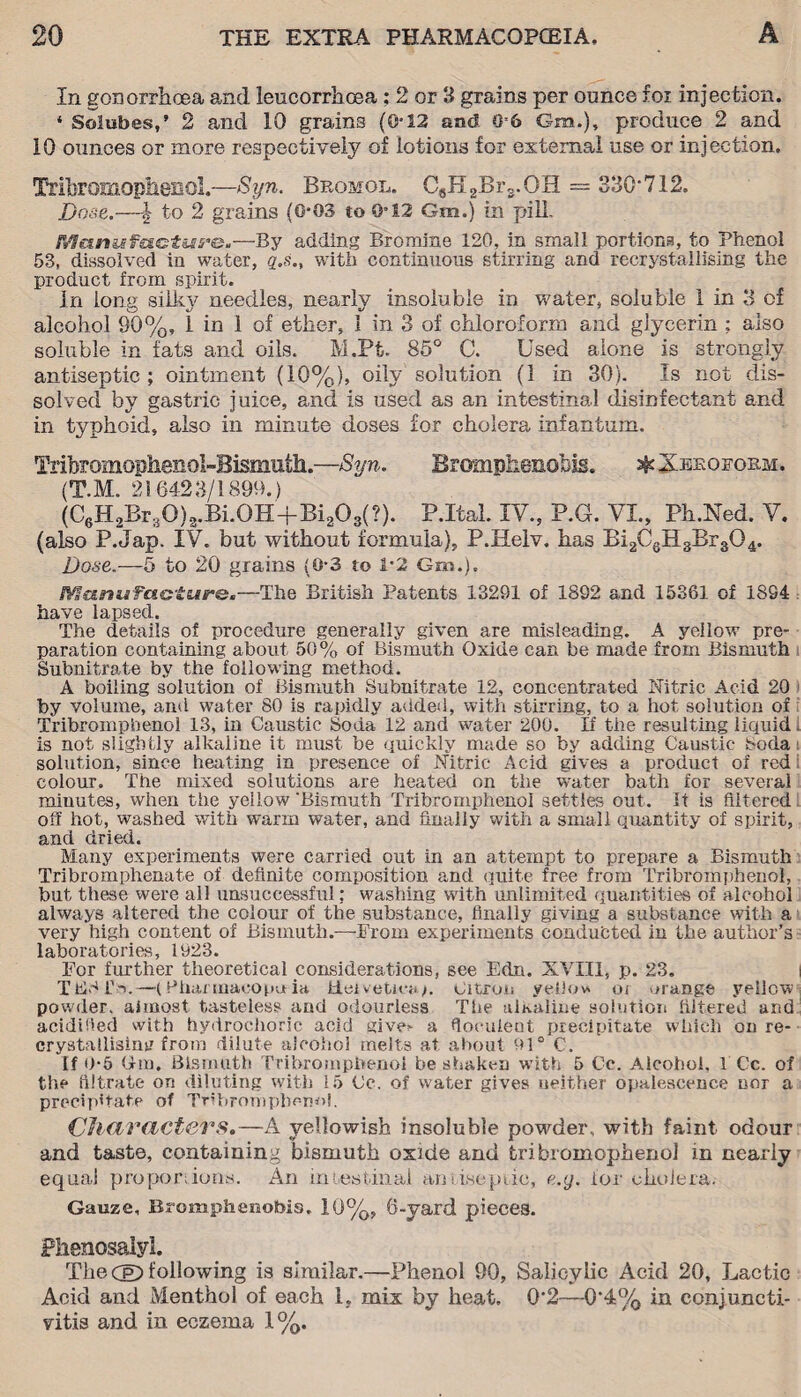 In gonorrhoea and loucorrhoea; 2 or 3 grains per ounce for injection. * Solubes,’ 2 and 10 grains (0*12 and 0*6 Gm.), produce 2 and 10 ounces or more respectively of lotions for external use or injection. Tribromophenol.—Syn. Bromol. C8H2Brs.OH = 330'712. Bose.—| to 2 grains (0*03 to 0*12 Gm.) in pill. Maniafactuye.—By adding Bromjne 120, in small portions, to Phenol 53, dissolved in water, q.s„ with continuous stirring and recrystallising the product from spirit. In long silky needles, nearly insoluble in water, soluble 1 in 3 of alcohol 90%, 1 in 1 of ether, 1 in 3 of chloroform and glycerin ; also soluble in fats and oils. M.Pt. 85° C. Used alone is strongly antiseptic; ointment (10%), oily solution (1 in 30). Is not dis¬ solved by gastric juice, and is used as an intestinal disinfectant and in typhoid, also in minute doses for cholera infantum. Trihromophenol-Bismuth.—Syn. Brompkenobis. ^Xeeoform. (T.M. 216423/1899.) (C6H2Br30)2.Bi.0H+Bia08(?). P.Ital. IV., P.G. VI., Ph.Ned. V. (also P.Jap. IV. but without formula), P.Helv. has Bi2C6H3Br304. Dose.—5 to 20 grains (0*3 to i-2 Gm.). l¥Sciniafciotiir&a—The British Patents 13291 of 1892 and 15361 of 1894 have lapsed. The details of procedure generally given are misleading. A yellow pre¬ paration containing about 50% of Bismuth Oxide can be made from Bismuth Subnitrate by the following method. A boiling solution of Bismuth Subnitrate 12, concentrated Nitric Acid 20 by volume, and water 80 is rapidly added, with stirring, to a hot solution of Tribrompbenol 13, in Caustic Soda 12 and water 200. If the resulting liquid i is not slightly alkaline it must be quickly made so by adding Caustic boda solution, since heating in presence of Nitric Acid gives a product of red l colour. The mixed solutions are heated on the water bath for several minutes, when the yellow'Bismuth Tribromphenoi settles out. It is filtered off hot, washed with warm water, and finally with a small quantity of spirit, and dried. Many experiments were carried out in an attempt to prepare a Bismuth Tribromphenate of definite composition and quite free from Tribromphenoi, but these were all unsuccessful; washing with unlimited quantities of alcohol always altered the colour of the substance, finally giving a substance with a very high content of Bismuth.—-From experiments conducted in the author’s laboratories, 1923. Tor further theoretical considerations, see Edn. XVIII, p. 23. TEdlS.—(Phannaeopuia Helvetica;. Citron yello* oi orange yellow powder, almost tasteless and odourless The alkaline solution filtered and acidified with hydrochoric acid give!* a fioculeot precipitate which on re- crystallisim? from dilute alcohol melts at about 91° C. If 0-5 <lm. Bismuth Tribrompbenol be shaken with 5 Cc. Alcohol. 1 Cc. of the filtrate on diluting with 15 Ce. of water gives neither opalescence nor a precipitate of Tribromphenoi. Characters.—A yellowish insoluble powder, with faint odour and taste, containing bismuth oxide and tribromophenol in nearly equa.1 proper;ions. An intestinal aniaseptic, e.y. lor cholera. Gauze, Bromphenobis. 10%, 6-vard pieces. Phenosalyl. The CeD following is similar.—Phenol 90, Salicylic Acid 20, Lactic Acid and Menthol of each 1. mix by heat, 0*2—0*4% in conjuncti¬ vitis and in eczema 1%.
