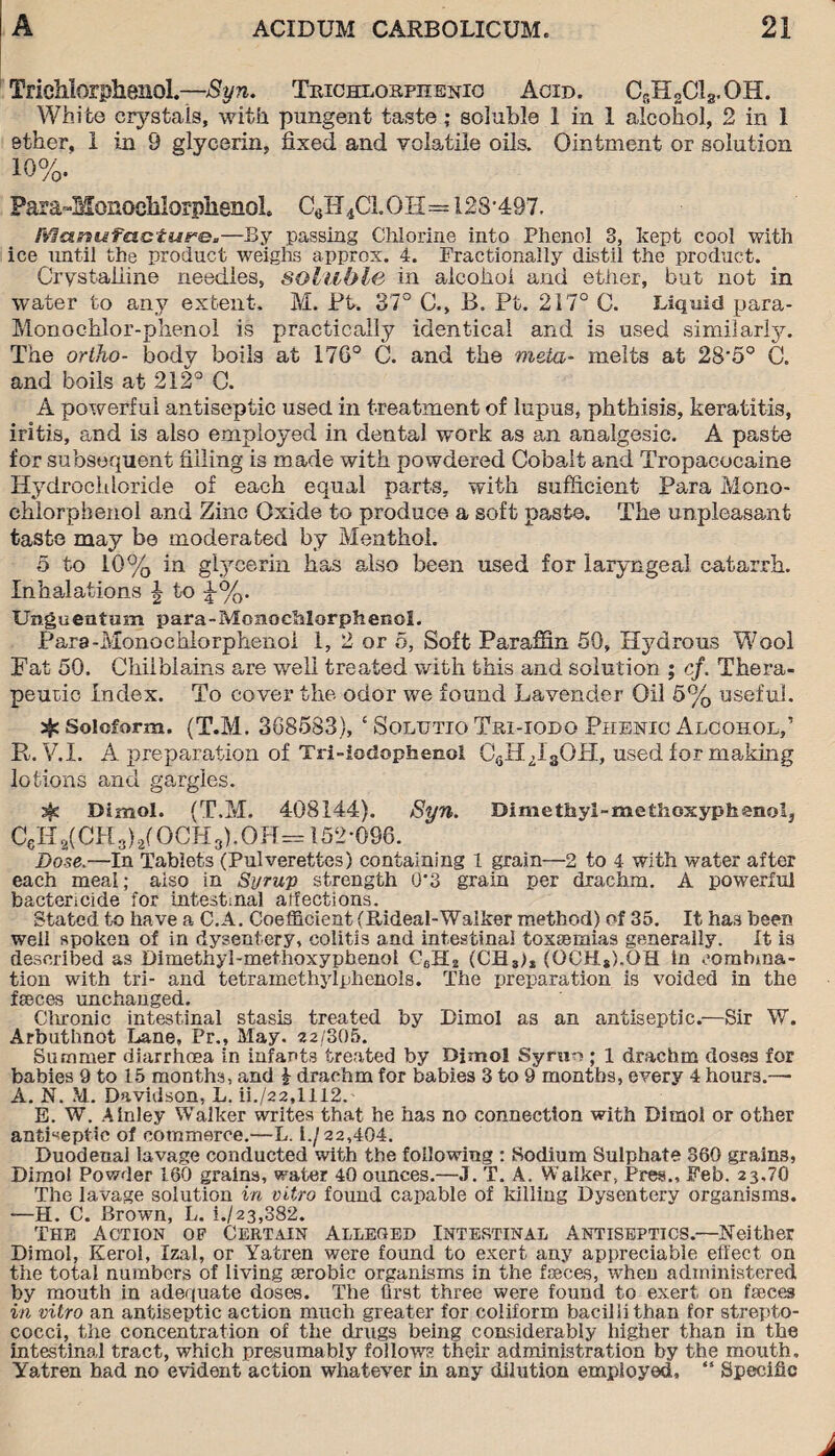 Trichlorphenol.—Syn. Trichlorfhenici Acid. CsH2CI3.OH. White crystals, with pungent taste; soluble 1 in 1 alcohol, 2 in 1 ether, i in 9 glycerin, fixed and volatile oils. Ointment or solution 10%. Para-Monochlorphenol CeH4C1.0H=123-497. Manufacture.—By passing Chlorine into Phenol 3, kept cool with ice until the product weighs approx. 4. Fractionally distil the product. Crystalline needles, soluble in alcohol and ether, but not in water to any extent. M. Ft. 37° C., B. Pt. 217° 0. Liquid para- Monochlor-phenol is practically identical and is used similarly. The ortho- body boils at 176° C. and the meta- melts at 28'5° C. and boils at 212° C. A powerful antiseptic used in treatment of lupus, phthisis, keratitis, iritis, and is also employed in dental work as an analgesic. A paste for subsequent filling i3 made with powdered Cobalt and Tropacocaine Hydrochloride of each equal parts, with sufficient Para Mono¬ chlorphenol and Zinc Oxide to produce a soft paste. The unpleasant taste may be moderated by Menthol. 5 to 10% in glycerin has also been used for laryngeal catarrh. Inhalations \ to 1%. Unguentum para-Monochlorphenol. Para-Monochlorphenol 1, 2 or 5, Soft Paraffin 50, Hydrous Wool Fat 50. Chilblains are well treated with this and solution ; cf. Thera¬ peutic Index. To cover the odor we found Lavender Oil 5% useful. % Soioform. (T.M. 368583), £ Soltjtio Tri-iodq Phenic Alcohol,’ R. V.I. A preparation of Tri-iadopfaenol CeHzI3OH, used for making lotions and gargles. sfs Dimol. (T.M. 408144). Syn. Dimethyl-methoxyphenol, C6Ha(CH3)2(OCH3).OH= 152-096. Dose.—In Tablets (Pulverettes) containing 1 grain—2 to 4 with water after each meal; aiso in Syrup strength 0‘3 grain per drachm. A powerful bactericide for intestinal aifections. Stated to have a C.A. Coefficient fRideal-Walker method) of 35. It has been well spoken of in dysentery, colitis and intestinal toxaemias generally. It is described as Dimethyl-methoxyphenol C6H2 (CB3>t (OCH3).OH in combina¬ tion with tri- and tetramethylphenols. The preparation is voided in the faeces unchanged. Chronic intestinal stasis treated by Dimol as an antiseptic.—Sir W. Arbuthnot Lane, Pr., May. 22/305. Summer diarrhoea in infants treated by Bimol Syruo ; l drachm doses for babies 9 to 15 months, and £ drachm for babies 3 to 9 months, every 4 hours.— A. N. M.. Davidson, L. ii./22,1112. E. W. Ainiey Walker writes that he has no connection with Dimol or other antiseptic of commerce.—L. i./22,404. Duodena] lavage conducted with the following : Sodium Sulphate 360 grains, Dimol Powder 160 grains, water 40 ounces.—J. T. A. Walker, Pres., Feb. 23,70 The lavage solution in vitro found capable of killing Dysentery organisms. —H. C. Brown, L. i./23,882. The Action of Certain Alleged Intestinal Antiseptics.—Neither Dimol, Kerol, Izal, or Yatren were found to exert any appreciable effect on the total numbers of living serobic organisms in the faeces, when administered by mouth in adequate doses. The first three were found to exert on faeces in vitro an antiseptic action much greater for coliform bacilli than for strepto¬ cocci, the concentration of the drugs being considerably higher than in the intestinal tract, which presumably follows their administration by the mouth, Yatren bad no evident action whatever in any dilution employed, “ Specific