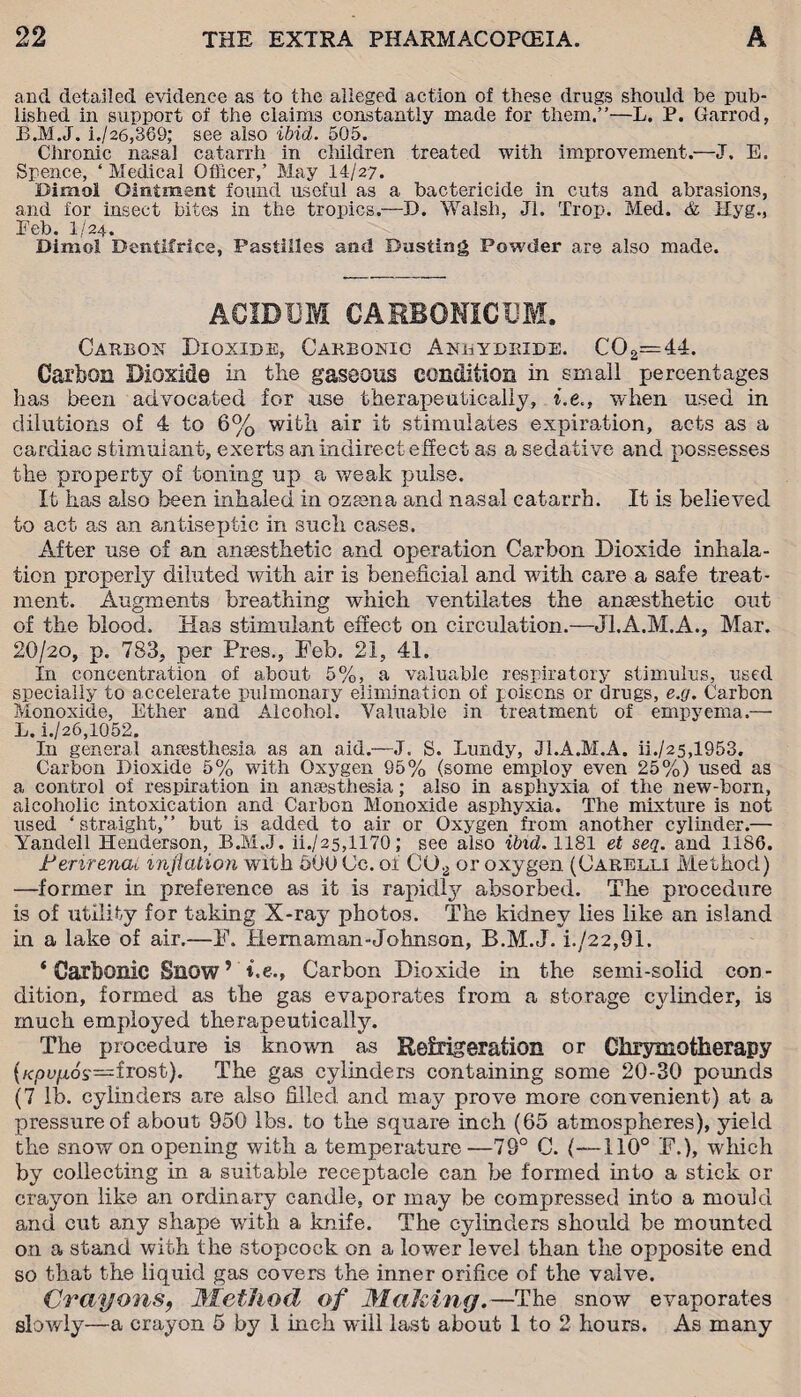 and detailed evidence as to the alleged action of these drugs should be pub¬ lished in support of the claims constantly made for them.”—L. P. Garrod, i./26,369; see also ibid. 505. Chronic nasal catarrh in children treated with improvement.—J. E. Spence, ‘ Medical Officer,’ May 14/27. Dimol Ointment found useful as a bactericide in cuts and abrasions, and for insect bites in the tropics.—D. Walsh, Jl. Trop. Med. & Hyg., Eeb. I/24. Dimol Dentifrice, Pastilles and Dusting Powder are also made. ACIDDM CARBONIC 13M. Carbon Dioxide, Carbonic Anhydride. C02=44. Carbon Dioxide in the gaseous condition in small percentages has been advocated for use therapeutically, i.e., when used in dilutions of 4 to 6% with air it stimulates expiration, acts as a cardiac stimulant, exerts an indirect effect as a sedative and possesses the property of toning up a weak pulse. It has also been inhaled in ozeena and nasal catarrh. It is believed to act as an antiseptic in such cases. After use of an anaesthetic and operation Carbon Dioxide inhala¬ tion properly diluted with air is beneficial and wfith care a safe treat¬ ment. Augments breathing which ventilates the anaesthetic out of the blood. Has stimulant effect on circulation.—Jl.A.M.A., Mar. 20/20, p. 783, per Pres., Feb. 21, 41. In concentration of about 5%, a valuable respiratory stimulus, used specially to accelerate pulmonary elimination of poisons or drugs, e.g. Carbon Monoxide, Ether and Alcohol. Valuable in treatment of empyema.— L. i./26,l052. In general anaesthesia as an aid.—.1, S. Lundy, Jl.A.M.A. ii./25,1953. Carbon Dioxide 5% with Oxygen 95% (some employ even 25%) used as a control of respiration in anaesthesia; also in asphyxia of the new-born, alcoholic intoxication and Carbon Monoxide asphyxia. The mixture is not used ‘straight,” but is added to air or Oxygen from another cylinder.— Yandell Henderson, B.M.J. ii./25,1170; see also ibid. 1181 et seq. and 1186. Ferirencu inflation with 500 Cc. of CU2 or oxygen (Carelli Method) —former in preference as it is rapid!;)7 absorbed. The procedure is of utility for taking X-ray photos. The kidney lies like an island in a lake of air.—F. Hemaman-Johnson, B.M.J. i./22,91. ‘Carbonic Snow’ t.e., Carbon Dioxide in the semi-solid con¬ dition, formed as the gas evaporates from a storage cylinder, is much employed therapeutically. The procedure is known as Refrigeration or Chrymotherapy {Kpvfios—frost). The gas cylinders containing some 20-30 pounds (7 lb. cylinders are also filled and may prove more convenient) at a pressure of about 950 lbs. to the square inch (65 atmospheres), yield the snow on opening with a temperature—79° C. (—110° F.), which by collecting in a suitable receptacle can be formed into a stick or crayon like an ordinary candle, or may be compressed into a mould and cut any shape wdth a knife. The cylinders should be mounted on a stand with the stopcock on a lower level than the opposite end so that the liquid gas covers the inner orifice of the valve. Crayons, Method of Mak ing.—The snow evaporates slowly—a crayon 5 by 1 inch will last about 1 to 2 hours. As many