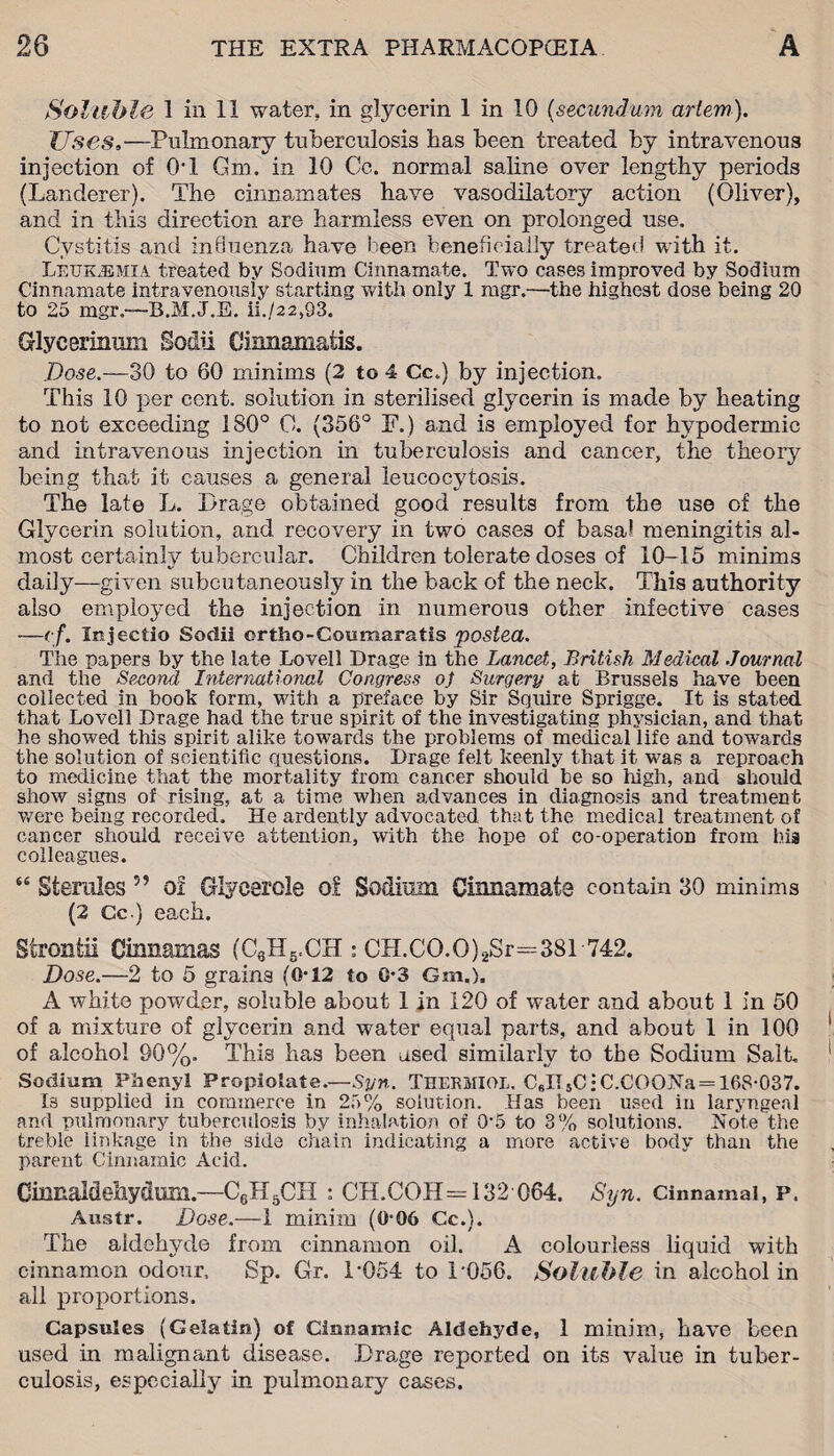 Soluble 1 in 11 water, in glycerin 1 in 10 (secundum arlem). Uses.—Pulmonary tuberculosis has been treated by intravenous injection of 0T Gm. in 10 Cc. normal saline over lengthy periods (Landerer). The cinnamates have vasodilatory action (Oliver), and in this direction are harmless even on prolonged use. Cystitis and influenza have been beneficially treated with it. Leukemia treated, by Sodium Cinnamate. Two cases improved by Sodium Cinnamate intravenously starting with only 1 mgr.—the highest dose being 20 to 25 mgr.—B.M.J.E. ii./22,93. Glycerinum Sodii Cinnamatis. Dose.—30 to 60 minims (2 to 4 Cc.) by injection. This 10 per cent, solution in sterilised glycerin is made by heating to not exceeding 180° 0. (356° F.) and is employed for hypodermic and intravenous injection in tuberculosis and cancer, the theory being that it causes a general leucocytosis. The late L. Drage obtained good results from the use of the Glycerin solution, and recovery in two cases of basa! meningitis al¬ most certainly tubercular. Children tolerate doses of 10-15 minims daily—given subcutaneously in the back of the neck. This authority also employed the injection in numerous other infective cases —<:f. Injectio Sodii ortho-Coumaratis posted. The papers by the late Lovell Drage in the Lancet, British Medical Journal and the Second International Congress oj Surgery at Brussels have been collected in book form, with a preface by Sir Squire Sprigge. It is stated that Lovell Drage had the true spirit of the investigating physician, and that he showed this spirit alike towards the problems of medical life and towards the solution of scientific questions. Drage felt keenly that it was a reproach to medicine that the mortality from cancer should be so high, and should show signs of rising, at a time when advances in diagnosis and treatment were being recorded. He ardently advocated that the medical treatment of cancer should receive attention, with the hope of co-operation from his colleagues. 64 Stemles ” of Glycerole of Sodium Cinnamate contain 30 minims (2 Cc.) each. Strontii Cmnamas (C6H5,CH : CH.CO.O)2Sr=381 742. Dose.—2 to 5 grains (0-12 to 0-3 Gm.). A white powder, soluble about 1 in 120 of water and about 1 in 50 of a mixture of glycerin and water equal parts, and about 1 in 100 of alcohol 90%, This has been used similarly to the Sodium Salt. Sodium Phenyl Propiolate.—Syn. Thermiol. C6IT5C;C.COQNa = 168-037. Is supplied in commerce in 25% solution. Has been used in laryngeal and pulmonary tuberculosis by inhalation of 0-5 to 3% solutions. Note the treble linkage in the side chain indicating a more active body than the parent Cinnamic Acid. Cinnaldeliydtffii.—C6H6CII : CH.COH=132 064. Syn. Cinnamai, p. Austr. Dose.—1 minim (0-06 Cc.). The aldehyde from cinnamon oil. A colourless liquid with cinnamon odour, Sp. Gr. 1-054 to D056. Soluble in alcohol in all proportions. Capsules (Gelatin) of Cinnamic Aldehyde, 1 minim, have been used in malignant disease. Drage reported on its value in tuber¬ culosis, especially in pulmonary cases.