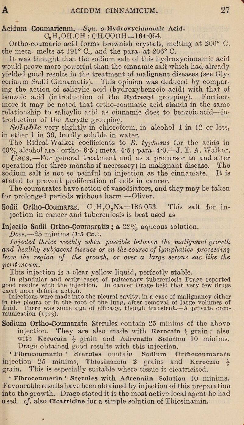 Acidum Goumaricum.—Syn. o-Hydroxy cinnamic Acid. CeH4OH.CH : CH.COOH =184 064. Ortho-couinaric acid forms brownish crystals, melting at 200° C* the meta- melts at 191° C., and the para- at 206° C. It was thought that the sodium salt of this hydroxycinnamic acid would prove more powerful than the cinnamic salt which had already yielded good results in the treatment of malignant diseases (see Gly- cerinum Sodii Cinnamatis). This opinion was deduced by compar¬ ing the action of salicylic acid (hydroxybenzoic acid) with that of benzoic acid (introduction of the Hydroxyl grouping). Further¬ more it may be noted that ortho-coumaric acid stands in the same relationship to salicylic acid as cinnamic does to benzoic acid—in¬ troduction of the Acrylic grouping. Soluble very slightly in chloroform, in alcohol 1 in 12 or less, in ether 1 in 36, hardly soluble in water. The RideahWalker coefficients to B. typhosus for the acids in 40% alcohol are : ortho- 6'5 ; meta- 4*5 ; para- 4'0.—J. T. A. Walker. Uses.—For general treatment and as a precursor to and after operation (for three months if necessary) in malignant disease. The sodium salt is not so painful on injection as the cinnamate. It is stated to prevent proliferation of cells in cancer. The coumarates have action of vasodilators, and they may be taken for prolonged periods without harm.—Oliver. Sodii Ortho-Coumaras. CnH7OsNa= 186 053. This salt for in¬ jection in cancer and tuberculosis is best used as Injectio Sodii Ortho-Coumaratis; a 22% aqueous solution. Dose.—25 minims (1*5 Cc.i. Injected thrice weekly v)hen possible between the malignant growth and healthy subjacent tissues or in the course of lymphatics proceeding from the region of the growth, or over a large serous sac like the peritoneum. This injection is a clear yeliow liquid, perfectly stable. In glandular and early cases of pulmonary tuberculosis Drage reported good results with the injection. In cancer Drage held that very few drugs exert more definite action. Injections were made into the pleural cavity, in a case of malignancy either in the pleura or in the root of the lung, after removal of large volumes of fluid. There was some sign of efficacy, though transient.—A private com¬ munication (1923). Sodium Ortho-Coumaiate stpmles contain 25 minims of the above injection. They are also made with Kerocain £ grain : also with Kerocain \ grain and Adrenalin Solution 10 minims. Drage obtained good results with this injection. ‘ Fibrocoumarin ’ Sterules contain Sodium Orthocoumarate injection 25 minims, Thiosinamin 2 grains and Kerocain 4 grain. This is especially suitable where tissue is cicatricised. 1 Fibrocoumarin ’ Sterules with Adrenalin Solution 10 minims. Favourable results have been obtained by injection of this preparation into the growth. Drage stated it is the most active local agent he had used. cf. also Cicatricine for a simple solution of Thiosinamin.
