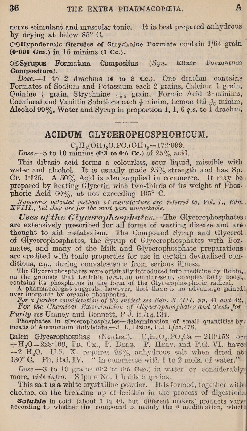 nerve stimulant and muscular tonic. It is best prepared anhydrous by drying at below 85° C. CfDHypoderrnic Sterules of Strychnine Formate contain 1/8 i grain (0*001 Gm.) in 15 minims (1 Cc.). CEDSyrnpus Formation Gompositus (Syn. Elixir Forma tam Gompositum}. Dose.—1 to 2 drachms {4 to 8 Cc.), One drachm contains Formates of Sodium and Potassium each 2 grains, Calcium 1 grain. Quinine j- grain. Strychnine -yfy grain, Formic Acid 2 minims, Cochineal and Vanillin Solutions each l minim. Lemon Oil Ao minim. Alcohol 90%, Water and Syrup in proportion 1, 1, 6 q,s. to 1 drachm. ACIDUM GLYCEROPHOSPHORICUM. C?H6(OH)2O.PO.(OH)2=172 099. Dose.—5 to 10 minims (0-3 to 0*6 Cc.) of 25% acid. This dibasic acid forms a colourless, sour liquid, miscible with water and alcohol. It is usually made 25% strength and has Sp. Gr. 1*125. A 50% Acid is also supplied in commerce. It may be prepared by heating Glycerin with two-thirds of its weight of Phos¬ phoric Acid 60%, at not exceeding 105° C. Numerous patented methods of manufacture are referred to, Vol. I., Edn.. XVIII., but they are for the most part unworkable. Uses of the Glycerophosphates.—The Glycerophosphates’ are extensively prescribed for all forms of wasting disease and are thought to aid metabolism. The Compound Syrup and Glycerol of Glycerophosphates, the Syrup of Glycerophosphates with For¬ mates, and many of the Milk and Glycerophosphate preparations are credited with tonic properties for use in certain devitalised con¬ ditions, e.g., during convalescence from serious illness. The Glycerophosphates were originally introduced into medicine by Robin, on the grounds that Lecithin (q.v.), an omnipresent, complex fatty body, contains its phosphorus in the form of the Glycerophosphoric radical. A pharmacologist suggests, however, that there is no advantage gained over inorganic by organic phosphates. For a further consideration of the subject see Edn. XVIII, pp. 41 and 42. ( For the Chemical Examination of Glycerophosphates and Tests for Purity see Umney and Bennett, P. J. ii./i4,134. Phosphates iD glycerophosphates—-determination of small quantities by means of Ammonium Molybdate.—J. L. Lizius, P.J. i./2i,478. Caleii Glycc-rophosplias (Neutral). C%L03,PO..,Ca = 210*153 or -j-H20=228*169, Fr. Cx., P. Bslg. P. Helv. and P.G. VI. have' +2 H2Q. U .S. X. requires 98% anhydrous salt when dried at 130° C. Ph. Ital. IV. “ In commerce with 1 to 2 mols. of water.” Dose.—3 to 10 grains (0*2 to G*6 Gm.) in water or considerably more, vide infra. Slipule No. 1 holds 5 grains. This salt Is a white crystalline powder. It is formed, together with cliobne, on the breaking up oi lecithin in tiie process of digestion. SoJuhSe in cold (about 1 in 40, but different makers’ products vary according to whether the compound is mainly the p modification, which