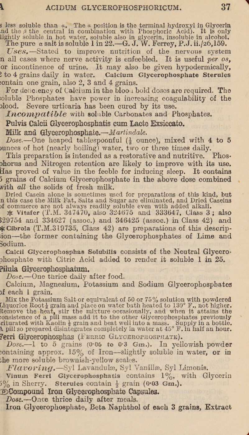 3 less soluble than a. The a position is the terminal hydroxyl in Glycerin ,nd the p the central in combination with Phosphoric Acid). It is only lightly soluble in hot water, soluble also in glycerin, insoluble in alcohol. The pure a salt is soluble 1 in 22.—G. J. W. Ferrey, P. J. ii./26,X59. Uses,—Stated to improve nutrition of the nervous system n all cases where nerve activity is enfeebled. It is useful per os, or incontinence of urine. It may also be given hypodermically, 1 to 4 grains daily in water. Calcium Glycerophosphate Sterules ;ontain one grain, also 2, 3 and 4 grains. For deiic.ency of Calcium in the bloo i bold doses are required. The loluble Phosphates have power in increasing coagulability of the elood. Severe urticaria has been cured by its use. Incompatible with soluble Carbonates and Phosphates. Pnlvis Caicii Glycerophosphate cum Lacte Essiecato. Milk and Glycerophosphate.—Martindale. Dose.—One heaped tablespoonful (| ounce), mixed with 4 to 5 mnces of hot (nearly boiling) water, two or three times daily. This preparation is intended as a restorative and nutritive. Phos¬ phorus and Nitrogen retention are likely to improve with its use. Has proved of value in the feeble for inducing sleep. It contains 5 grains of Calcium Glycerophosphate in the above dose combined vith all the solids of fresh milk. Pried Casein alone is sometimes used for preparations of this kind, but n this case the Milk Fat, Salts and Sugar are eliminated, and Pried Caseins )f commerce are not always readily soluble even with added alkali. Vitafer (T.M. 347470, also 324075 and 333047, Class 3 ; also 129754 and 334027 (assoc.) and 348425 (assoc.) in Class 42) and j^cCibrola (T.M.319735, Class 42) are preparations of this descrip- ;ion—the former containing the Glycerophosphates of Lime and Sodium. Caicii Glycerophosphas Solubilis consists of the Neutral Glycero¬ phosphate with Citric Acid added to render it soluble 1 in 25. Pilula Glyceropliosphafum. Dose*—One thrice daily after food. Calcium, Magnesium, Potassium and Sodium Glycerophosphates 3x each 1 grain. Mix the Potassium Salt or equivalent of 50 or 75% solution with powdered Liquorice Root! grain and place on water bath heated to 130° F., not higher. Remove the heat, stir the mixture occasionally, and when it attains the :onsistence of a pdi mass add it to the other Glycerophosphates previously xiturated with Kaolin ! grain and beat well into a mass. Supply in a bottle. k pill so prepared disintegrates completely in water at 45° F. in half an hour. Perri Glycerophosphas (Ferric Glycerophosphate). Dose.—1 to 5 grains (0-06 to 0-3 Gm.). In yellowish powder containing approx. 15% of Iron—slightly soluble in water, or in ;he more soluble brownish-yellow scales. Flavoring.—Syl Lavandulae, Syl Van ill se, Syl Limonis. Vinum Ferri Glycerophosphatis contains 1%, with Glycerin 5% in Sherry. Sterules contain \ grain (0*03 Gm.). ©Compound Iron Glycerophosphate Capsules. Dose.—Once thrice daily alter meals. Iron Glycerophosphate, Beta Naphthol of each 3 grains, Extract