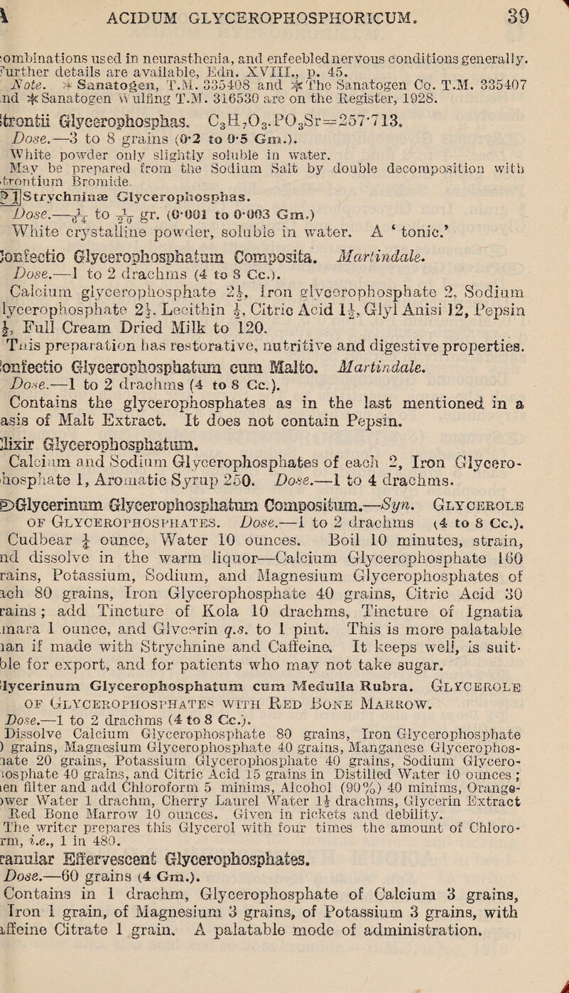 ■omblnations used in neurasthenia, and enfeebled nervous conditions generally, further details are available, Edn. XVIII., p. 45. Note. a Sanatogen, T.M. 335408 and jfs'fihe Sanatogen Co. T.M. 335407 ,nd Sanatogen v\ ulfing T.M. 316530 are on the Register, 1928. Strontii Glycerophosphas. C3H703.P03Sr=257-713. Dose.—3 to 8 grains (0-2 to 0-5 Gra.). White powder only slightly soluble in water. May be prepared from the Sodium Salt by double decomposition with hrontium Bromide. p l|Strychmnge Glyceropliosphas. Dose.—gG to -J-g- gr, (0-001 to 0-003 Gm.) White crystalline powder, soluble in water. A ‘ tonic.’ Jonfecfcio Glycerophosphatam Composite. Martindale, Dose.—1 to 2 drachms (4 to S Cc.). Calcium glycerophosphate 2.|, Iron glycerophosphate 2, Sodium lycerophosphafce 2k Lecithin Citric Acid 1|, Giyl Anisi 12, Pepsin Full Cream Dried Milk to 120. Tnis preparation has restorative, nutritive and digestive properties. ioni'eetio Glyeerophosphatuin cum Malto. Martindale. Do-se.—1 to 2 drachms (4 to 8 Cc.}. Contains the glycerophosphates as in the last mentioned in a asis of Malt Extract. It does not contain Pepsin. llixir Glyeerophosphalum. Calcium and Sodium Glycerophosphates of each 2, Iron Glycero- hosphate 1, Aromatic Syrup 250. Dose.—1 to 4 drachms. DGiycerinum Glyeerophosgliatum Coinpositum.—Syn. Glycerole of Glycerofhosprates. Dose.—1 to 2 drachms (4 to 8 Cc,). Cudbear £ ounce, Water 10 ounces. Boil 10 minutes, strain, nd dissolve in the warm liquor—Calcium Glycerophosphate 160 rains, Potassium, Sodium, and Magnesium Glycerophosphates of Etch 80 grains, Iron Glycerophosphate 40 grains, Citric Acid 30 rains; add Tincture of Kola 10 drachms. Tincture of Ignatia mara 1 ounce, and Glycerin q.s. to 1 pint. This is more palatable lan if made with Strychnine and Caffeine. It keeps well, is suit- ble for export, and for patients who may not take sugar, lycerimim Glyceropliosphatum com Medulla Rubra. GlvCEROLe of Glycerophosphates with Red Bore Marrow. Dose.—-1 to 2 drachms (4 to 8 Cc.). Dissolve Calcium Glycerophosphate 80 grains, Iron Glycerophosphate ) grains, Magnesium Glycerophosphate 40 grains, Manganese Glycerophos- late 20 grains, Potassium Glycerophosphate 40 grains, Sodium Glycero- msphate 40 grains, and Citric Acid 15 grains in Distilled Water 10 ounces ; ten filter and add Chloroform 5 minims, Alcohol (90%) 40 minims, Orange' >wer Water 1 drachm, Cherry Laurel Water l£ drachms, Glycerin Extract Red Bone Marrow 10 ounces. Given in rickets and debility. Tiie writer prepares this Glycerol with four times the amount of Chloro- rm, i.e., 1 in 480. tarmlar Effervescent Glycerophosphates. Dose.—60 grains (4 Gm.). Contains in 1 drachm, Glycerophosphate of Calcium 3 grains, Tron 1 grain, of Magnesium 3 grains, of Potassium 3 grains, with iffeine Citrate 1 grain. A palatable mode of administration.