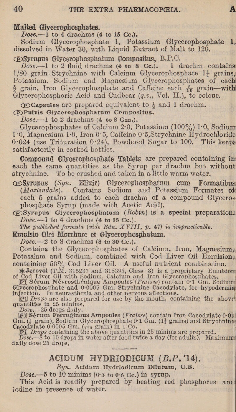Malted Glycerophosphates, Dose.—1 to 4 drachms (4 to 15 Cc.). Sodium Glycerophosphate 1, Potassium Glycerophosphate 1? dissolved in Water SO, with Liquid Extract of Malt to 120. CE>Syrupus Glycerophosphatum Compositus, B.P.O. Dose.-—1 to 2 fluid drachms (4 to 8 Cc.). 1 drachm contains 1/80 grain Strychnine with Calcium Glycerophosphate 1| grains, Potassium. Sodium and Magnesium Glycerophosphates of each | grain, Iron Glycerophosphate and Caffeine each -fs grain—with Glycerophosphoric Acid and Cudbear (q.v., Vol. II.), to colour. CE)Capsules are prepared equivalent to \ and I drachm. Cp) Pul vis Glycerophosphatum Compositus. Dose.—1 to 2 drachms (4 to 8 Grn.). Glycerophosphates of Calcium 2*0, Potassium (100%) 1*0, Sodium 1*0, Magnesium 1*0, Iron 0*5, Caffeine 0*5,Strychnine Hydrochloride 0*024 (use Trituration 0*24), Powdered Sugar to 100. This keeps satisfactorily in corked bottles. Compound Glycerophosphate Tablets are prepared containing ini each the same quantities as the Syrup per drachm but without strychnine. To be crushed and taken in a little warm water. dDSyrapus (Syn. Elixir) Glycerophosphatum cum Formatibus (Martindale). Contains Sodium and Potassium Formates of each 5 grains added to each drachm of a compound Glycero¬ phosphate Syrup (made with Acetic Acid). CE)Syrupus Glycerophosphatum {Robin) is a special preparation,: Dose.—1 to 4 drachms (4 to 15 Cc.). The 'published formula {vide Edn. ZYIII, p. 47) is impracticable. Emnlsio Olei Morrhuss et Glycerophosphatum. Dose.—2 to 8 drachms (8 to 30 Cc.). Contains the Glycerophosphates of Calcium, Iron, Magnesium,! Potassium and Sodium, combined with Cod Liver Oil Emulsion, containing 50% Cod Liver Oil. A useful nutrient combination. j^Jecovol (T.M. 315237 and 318395, Class 3) is a proprietary Emnlsior of Cod Liver Oil with Sodium, Calcium and Iron Glycerophosphates. ifdj S6rum NevrosthUnique Ampoules(Fraisse) contain 0-1 Gm. Sodium Glycerophosphate and 0-0005 Gm. Strychnine Cacodylate, for hypodermic) injection. In neurasthenia and other nervous affections. (Id] Drops are also prepared for use by the mouth, containing the above1 quantities in 25 minims. Dose.—25 drops daily. Id] Serum Ferruginous Ampoules (Fraisse) contain Iron Cacodylate 0-01 Gm. Q grain), Sodium Glycerophosphate 0-1 Gm. (14 grains) and Strychnine Cacodylate 0-0005 Gm. grain) in 1 Cc. Hdl Drops containing the above quantities in 25 minims are prepared. Dose.—8 to 10 drops in water after food twice a day (for adults). Maximum daily dose 25 drops, ACIDUM HYDRIODICUM (B.P.’U), Syn. Acidum Hydriodicum Dilutum, U.S. Dose.—5 to 10 minims (o*3 to 0-6 Cc.) in syrup. This Acid is readily prepared by heating red phosphorus ane iodine in presence of water.