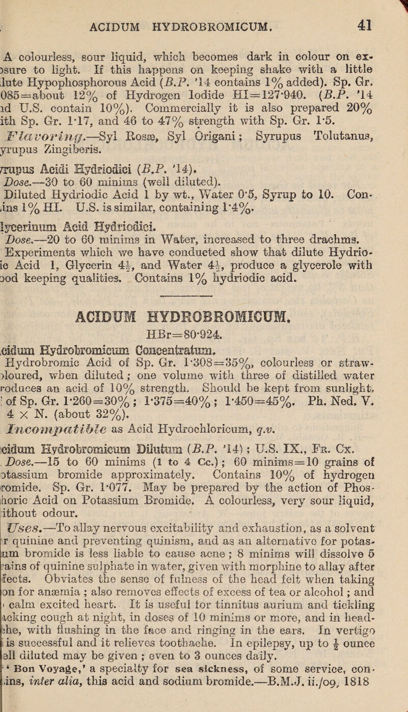 A colourless, sour liquid, which becomes dark in colour on ex- )sure to light. If this happens on keeping shake with a little lute Hypophosphorous Acid (B.P. '14 contains 1% added). Sp. Gr. 085=ahout 12% of Hydrogen Iodide HI= 127-940. {B.P. '14 id U.S. contain 10%). Commercially it is also prepared 20% ith Sp. Gr. 117, and 46 to 47% strength with Sp. Gr. P5. Flavoring.-—Syl Rosie, Syl Origani; Syrupus Tolutanus, yrupus Zingiberis. rTupus Acidi Hy&riodici {B.P. '14). Dose.—30 to 60 minims (well diluted). Diluted Hydriodic Acid 1 by v/t., Water 0’5, Syrup to 10. Con- 4ns 1% HI. U.S. is similar, containing i’4%. lycerinmn Acid Hydriodici. Dose.—20 to 60 minims in Water, increased to three drachms. Experiments which we have conducted show that dilute Hydrio- ic Acid 1, Glycerin 44, and Water 44, produce a glycerole with :>od keeping qualities. Contains 1% hydriodic acid. ACIDUM HYDRQBROMICUM, HBr= 80*924, cidinn Hydrobromicmn Concentratum, Hydrobromic Acid of Sp. Gr. 1-308 = 35%, colourless or straw- iloured, when diluted; one volume with three of distilled water roduoes an acid of 10% strength. Should be kept from sunlight, ! of Sp. Gr. 1-260=30% ; 1*375=40%; 1*450=45%. Ph. Ned. V. 4 x N. (about 32%). Incompatible as Acid Hydrochloricum, q.v. eidum Hydrobromicum Dilutnm {B.P. '14); U.S. IX., Fr. Cx. Dose.—15 to 60 minims (1 to 4 Cc.); 60 minims=10 grains of etassium bromide approximately. Contains 10% of hydrogen romide. Sp. Gr. 1*077. May be prepared by the action of Phos- boric Acid on Potassium Bromide. A colourless, very sour liquid, ithout odour. Uses.—To allay nervous excitability and exhaustion, as a solvent r quinine and preventing quinism, and as an alternative for poias- um bromide is less liable to cause acne ; 8 minims will dissolve 5 ■ains of quinine sulphate in water, given with morphine to allay after fects. Obviates the sense of fulness of the head felt when taking on for anaemia ; also removes effects of excess of tea or alcohol; and • calm excited heart. It is useful tor tinnitus aurium and tickling icking cough at night, in doses of 10 minims or more, and in head- she, with flushing in the face and ringing in the ears. In vertigo is successful and it relieves toothache. In epilepsy, lip to | ounce ell diluted may be given ; even to 3 ounces daily. * Bon Voyage,’ a specialty for sea sickness, of some service, con- ,ins, inter alia, this acid and sodium bromide.—B.M.J. ii./oq, 1818