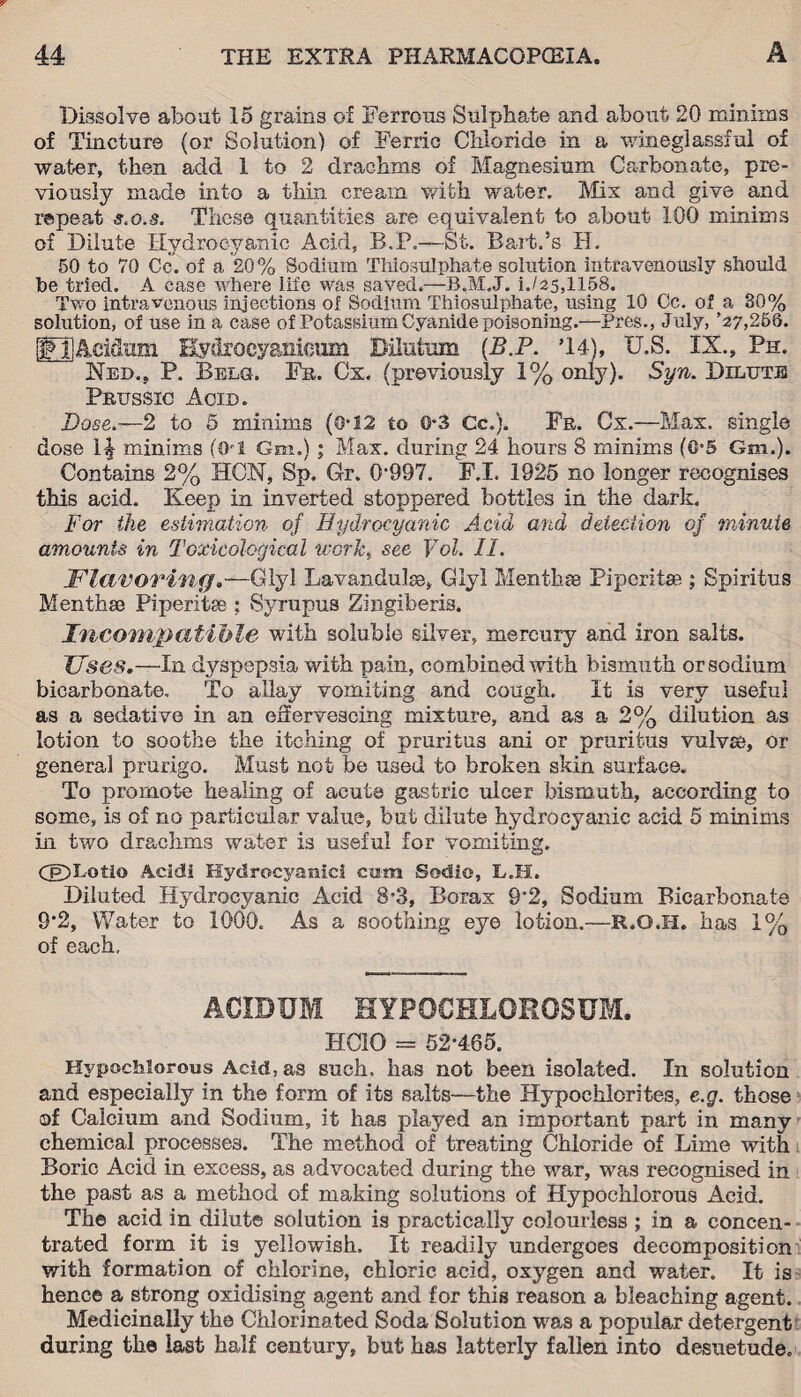 Dissolve about 15 grains of Ferrous Sulphate and about 20 minims of Tincture (or Solution) of Ferric Chloride in a wineglassful of water, then add 1 to 2 drachms of Magnesium Carbonate, pre¬ viously made into a thin cream with water. Mix and give and repeat s.o.s. These quantities are equivalent to about 100 minims of Dilute Hydrocyanic Acid, B.P.—St. B art.’s H. 50 to 70 Cc. of a 20% Sodium Thiosulphate solution intravenously should be tried. A case where life was saved.—B.M.J. i./25,1158. Two intravenous injections of Sodium Thiosulphate, using 10 Cc. of a 30% solution, of use in a case of Potassium Cyanide poisoning.—Pres., July, *27,256. IFHAcidum Eydfocyanionm Bilutum (B.P. T4), U.S. IX., Pn. Ned., P. Belg. Fr. Cx. (previously 1% only). Syn. Dilute Prussic Acid. Dose.—2 to 5 minims (0*12 to 0-3 Cc.). Fr. Cx.—Max. single dose 1^ minims (CM Gm.); Max. during 24 hours 8 minims (0=5 Gm.). Contains 2% HC.N, Sp. Gr. 0997. F.I. 1925 no longer recognises this acid. Keep in inverted stoppered bottles in the dark. For the estimation of Hydrocyanic Acid and detection of minute amounts in Toxicological -works see Vol. II. Flavoring.—Glyl Lavandulae, Glyl Mentb.se Piperitse ; Spiritus Menthse Piperitse : Syrupus Zingiberis. Incompatible with soluble silver, mercury and iron salts. Uses.—In dyspepsia with pain, combined with bismuth or sodium bicarbonate. To allay vomiting and cough. It is very useful as a sedative in an effervescing mixture, and as a 2% dilution as lotion to soothe the itching of pruritus ani or pruritus vulvse, or general prurigo. Must not be used to broken skin surface. To promote healing of acute gastric ulcer bismuth, according to some, is of no particular value, but dilute hydrocyanic acid 5 minims in two drachms water is useful for vomiting. CH)Lotio Acldi Hydrocyanic! cam Sodie, L.H. Diluted Hydrocyanic Acid 8=3, Borax 9*2, Sodium Bicarbonate 9*2, Water to 1000. As a soothing eye lotion.—R.O.H, has 1% of each. ACIBBM HYPOCHLOROSUM. HCIO = 52*465. Hypochlorous Acid, as such, has not been isolated. In solution and especially in the form of its salts—the Hypochlorites, e.g. those of Calcium and Sodium, it has played an important part in many chemical processes. The method of treating Chloride of Lime with Boric Acid in excess, as advocated during the war, was recognised in the past as a method of making solutions of Hypochlorous Acid. The acid in dilute solution is practically colourless ; in a concen¬ trated form it is yellowish. It readily undergoes decomposition with formation of chlorine, chloric acid, oxygen and water. It is hence a strong oxidising agent and for this reason a bleaching agent. Medicinally the Chlorinated Soda Solution was a popular detergent during the last half century, but has latterly fallen into desuetude.