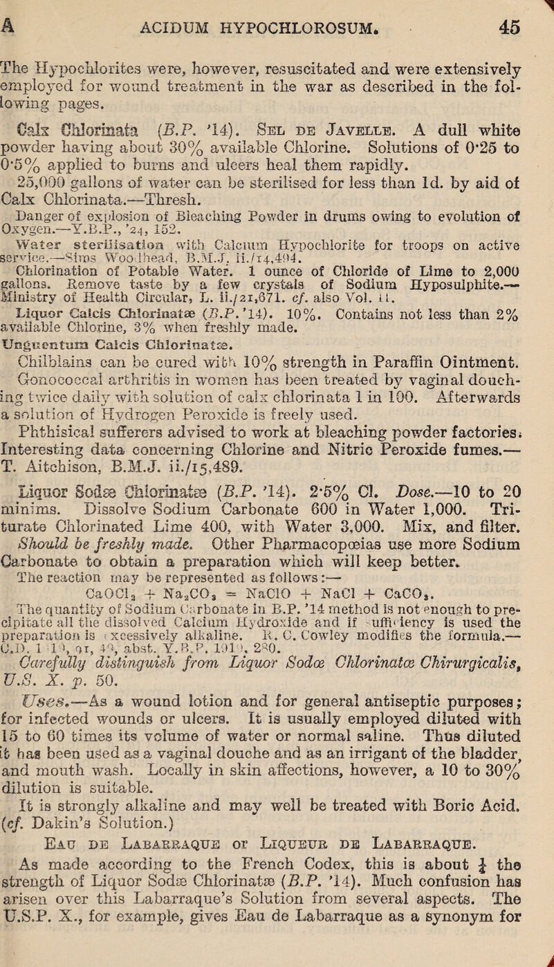 The Hypochlorites were, however, resuscitated and were extensively employed for wound treatment in the war as described in the fol¬ lowing pages. Cals Chlorinata (.B.P. '14). Sel de Javelle. A dull white powder having about 30% available Chlorine. Solutions of 0*25 to 0’5% applied to burns and ulcers heal them rapidly. 25,000 gallons of water can be sterilised lor less than Id. by aid of Calx Chlorinata.—1Thresh. Danger of explosion of Bleaching Powder in drums owing to evolution of Oxygen.—Y.B.P., ’24, 152. Water sterilisation with Calcium Hypochlorite for troops on active service.—Sims Woodhead, B.M.J. ii./i4,4P4. Chlorination of Potable Water. 1 ounce of Chloride of Lime to 2,000 gallons. Remove taste by a few crystals of Sodium Hyposulphite.— Ministry of Health Circular, L. ii./2i,671. cf. also Vo!, u. Liquor Caieis Chlorinata; (B.P, ’14). 10%. Contains not less than 2% available Chlorine, 3% when freshly made. Unguentum Caieis Chlorinates. Chilblains can be cured with 10% strength in Paraffin Ointment. Gonococcal arthritis in women has been treated by vaginal douch¬ ing twice daily with solution of calx chlorinata 1 in 100. Afterwards a solution of Hydrogen Peroxide is freely used. Phthisical sufferers advised to work at bleaching powder factories ; Interesting data concerning Chlorine and Nitric Peroxide fumes.— T. Aiichison, B.M.J. ii./i5,489. Liquor Sodsa Ohlorinatse (B.P. '14). 2-5% Cl. Dose.—10 to 20 minims. Dissolve Sodium Carbonate 600 in Water 1,000. Tri¬ turate Chlorinated Lime 400, with Water 3,000. Mix, and filter. Should be freshly made. Other Pharmacopoeias use more Sodium Carbonate to obtain a preparation which will keep better. The reaction may be represented as follows:— CaOCl3 + Na.jC03 = NaClO + NaCl + CaCO*. The quantity of Sodium Carbonate in B.P. T4 method is not enough to pre¬ cipitate ail the dissolved Calcium Hydroxide and if uffl* iency is used the preparation is < xcessively alkaline. R. C. Cowley modifies the formula.— C,D. 1 14, ox, 4% absLY.B.P. 191 h 280. Carefully distinguish from Liquor Sodoe Chlorinates Chirurgicalist U. S. X. p. 50. Uses.—As a wound lotion and for general antiseptic purposes; for infected wounds or ulcers. It is usually employed diluted with 15 to 60 times its volume of water or normal saline. Thus diluted it hag been used as a vaginal douche and as an irrigant of the bladder, and mouth wash. Locally in skin affections, however, a 10 to 30% dilution is suitable. It is strongly alkaline and may well be treated with Boric Acid. (cf. Dakin’s Solution.) Eau de Labarraque or Liqueur de Labarraque. As made according to the French Codex, this is about £ the strength of Liquor Sods Chlorinatse (B.P. ’14). Much confusion has arisen over this Labarraque’s Solution from several aspects. The U.S.P. X., for example, gives Eau de Labarraque as a synonym for