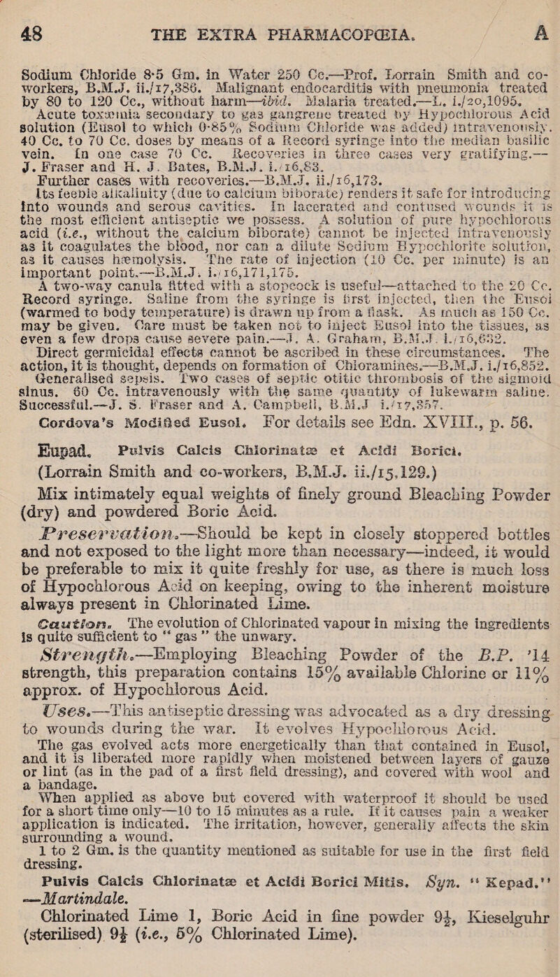 Sodium Chloride 8-5 Gai. in Water 250 Cc.—Prof. Lorrain Smith and co¬ workers, B.M.J. ii./17,383. Malignant endocarditis with pneumonia treated by 80 to 120 Cc., without harm—ibid. Malaria treated.—L. i./20,1095. Acute toxanuia secondary to gas gangrene treated by Hypochlorous Acid solution (Eusol to which 0-85% Sodium Chloride was added) intravenously. 40 Cc. to 70 Cc. doses by means of a Record syringe into the median basilic vein. In one case 70 Cc. Recoveries in three cases very gratifying.— J. Fraser and H. J, Bates, B.M.J. L 16,83. Further cases with recoveries.—B.M.J. ii,/i6,l73. Its feeble alkalinity (due to calcium biborate) renders it safe for introducing into wounds and serous cavities. In lacerated and contused wounds it is the most efficient antiseptic we possess. A solution of pure hypochlorous acid without the calcium biborate) cannot be injected intravenously as it coagulates the blood, nor can a dilute Sodium Hypochlorite solution, as it causes haemolysis. The rate of injection (10 Cc. per minute) is an important point.—B.M.J. m16,171,175. A two-way canula fitted with a stopcock is useful—attached to the 20 Cc. Record syringe. Saline from the syringe is first injected, then the Eusol (warmed to body temperature) is drawn up from a ilask. As much as 150 Cc. may be given. Care must be taken not to inject Eusol into the tissues, as even a few drops cause severe pain.—J. A. Graham, B.M.J i./i6,332. Direct germicidal effects cannot be ascribed in these circumstances. The action, it is thought, depends on formation of Chloramines.—B.M.J. i./i6,852. Generalised sepsis. Two cases of septic otitic thrombosis of the sigmoid sinus. 30 Cc. intravenously with the same quantity of lukewarm saline. Successful.—J. s. Fraser and A. Campbell, B.M.J i.'17,80”. Cordova’s Modified Eusol, For details see Edn. XVIII., p. 56. Eupad, Pnlvis Caicis Chlorinates et Acidi Borici. (Lorrain Smith and co-workers, B.M.J. ii./i5,129.) Mix intimately equal weights of finely ground Bleaching Powder (dry) and powdered Boric Acid. I*reservation,—Should be kept in closely stoppered bottles and not exposed to the light more than necessary—indeed, it would be preferable to mix it quite freshly for use, as there is much loss of Hypochlorous Acid on keeping, owing to the inherent moisture always present in Chlorinated Lime. Caution* The evolution of Chlorinated vapour in mixing the ingredients is quite sufficient to “ gas ” the unwary. Strength.—Employing Bleaching Powder of the B.P. '14 strength, this preparation contains 15% available Chlorine or 11% approx, of Hypochlorous Acid. Uses.—This antiseptic dressing was advocated as a dry dressing to wounds during the war. It evolves Hypochlorous Acid. The gas evolved acts more energetically than that contained in Eusol, and it is liberated more rapidly when moistened between layers of gauze or liat (as in the pad of a first field dressing), and covered with wool and a bandage. When applied as above but covered with waterproof it should be used for a short time only—10 to 15 minutes as a rule. If it causes pain a weaker application is indicated. The irritation, however, generally affects the skin surrounding a wound. 1 to 2 Gm. is the quantity mentioned as suitable for use in the first field dressing. Pulvis Caicis Chlorinatse et Acidi Borici Mitis. Syn. “ Kepad.” —.Martindale. Chlorinated Lime 1, Boric Acid in fine powder 9-|, Kieselguhr (sterilised) 9£ (i.e., 5% Chlorinated Lime).