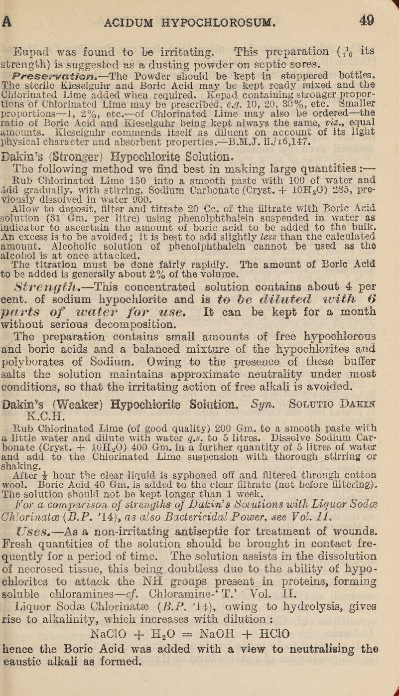 Eupad was found to be irritating. This preparation {do its strength) is suggested as a dusting powder on septic sores. Preservation.—The Powder should be kept in stoppered^ bottles. The sterile Kieselguhr and Boric Acid may be kept ready mixed and the Chlorinated Time added when required. Kepad containing stronger propor¬ tions of Chlorinated Lime may be prescribed, e.g. 10, 20, 30%, etc. Smaller proportions—1, 2%, etc.—of Chlorinated Lime may also be ordered—the ratio of Boric Acid and Kieselguhr being kept always the same, viz., equal amounts. Kieselguhr commends itself as diluent on account of its light physical character and absorbent properties.—B.M.J. ii./i6,147. Dakin’s (Stronger) Hypochlorite Solution. The following method we find best in making large quantities Bub Chlorinated Lime 150 into a smooth paste with 100 of water and add gradually, with stirring, Sodium Carbonate (Cryst. + 10E2O) 285, pre¬ viously dissolved in water 900, Allow to deposit, filter and titrate 20 Cc. of the filtrate with Boric Acid solution (31 6m. per litre) using phenolphthalein suspended in water as indicator to ascertain the amount of boric acid to be added to the bulk. An excess is to be avoided; it is best to add slightly less than the calculated amount. Alcoholic solution of phenolphthalein cannot be used as the alcohol is at once attacked. The titration must be done fairly rapidly. The amount of Boric Acid to be added is generally about 2% of the volume. Strength,—This concentrated solution contains about 4 per cent, of sodium hypochlorite and is to be diluted with O parts of wader for use. It can be kept for a month without serious decomposition. The preparation contains small amounts of free hypochlorous and boric acids and a balanced mixture of the hypochlorites and polvborates of Sodium. Owing to the presence of these buffer salts the solution maintains approximate neutrality under most conditions, so that the irritating action of free alkali is avoided. Dakin’s (Weaker) Hypochlorite Solution. Syn. Solutio Dakin K.C.H. Rub Chlorinated Lime (of good quality) 200 6m. to a smooth paste with a little water and dilute with water q.s. to 5 litres. Dissolve Sodium Car¬ bonate (Cryst. + lOHoO) 400 6m. in a further quantity of 5 litres of water and add to the Chlorinated Lime suspension with thorough stirring or shaking. After i hour the clear liquid is syphoned off and filtered through cotton wool. Boric Acid 40 Grn. is added to the clear filtrate (not before filtering). The solution should not be kept longer than 1 week. For a comparison of strengths of Vatin’s Solutions with Liquor Socles Chlorinates (B.P. '14), as also Bactericidal Power, see Vol. II. Uses.—As a non-irritating antiseptic for treatment of wounds. Fresh quantities of the solution should be brought in contact fre¬ quently for a period of time. The solution assists in the dissolution of necrosed tissue, this being doubtless due to the ability of hypo¬ chlorites to attack the NH groups present in proteins, forming soluble chloramines—cf. Chloramine-4 T.’ Vol. II. Liquor Sodas Chlorinate (B.P. '14), owing to hydrolysis, gives rise to alkalinity, which increases with dilution : NaClG -f HsO = NaOH + HCIO hence the Boric Acid was added with a view to neutralising the caustic alkali as formed.
