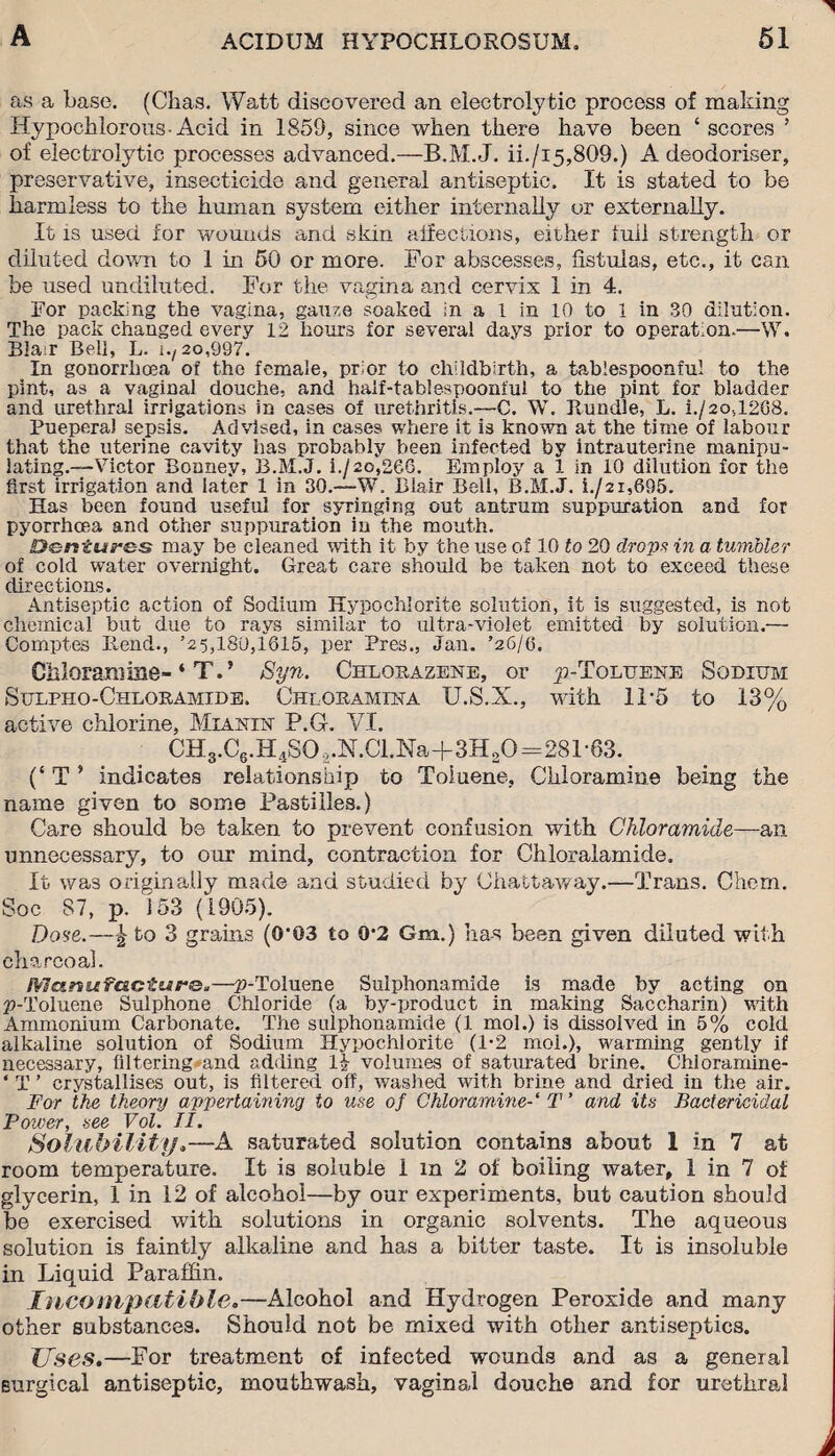 as a base. (Chas. Watt discovered an electrolytic process of making Hypocblorous-Acid in 1859, since when there have been ‘scores ’ of electrolytic processes advanced.—B.M.J. ii./i5,809.) A deodoriser, preservative, insecticide and general antiseptic. It is stated to be harmless to the human system either internally or externally. It is used for wounds and skin affections, either full strength or diluted down to 1 in 50 or more. For abscesses, fistulas, etc., it can be used undiluted. For the vagina and cervix 1 in 4. For packing the vagina, gauze soaked in a l in 10 to 1 in 30 dilution. The pack changed every 12 hours for several days prior to operation.—W. Blair Bell, L. 1-/20,997. In gonorrhoea of the female, prior to childbirth, a tablespoonful to the pint, as a vaginal douche, and half-tablespoonful to the pint for bladder and urethral irrigations in cases of urethritis.—C. W. Bundle, L. i./2o,1268. PueperaJ sepsis. Advised, in cases where it is known at the time of labour that the uterine cavity has probably been infected by intrauterine manipu¬ lating.—Victor Bouney, B.M.J. i./2o,26G. Employ a 1 in 10 dilution for the first irrigation and later 1 in 30.—W. Blair Bell, B.M.J. i./2i,695. Has been found useful for syringing out antrum suppuration and for pyorrhoea and other suppuration in the mouth. Dentures may be cleaned with it by the use of 10 to 20 drops in a tumbler of cold water overnight. Great care should be taken not to exceed these directions. Antiseptic action of Sodium Hypochlorite solution, it is suggested, is not chemical but due to rays similar to ultra-violet emitted by solution.— Comptes liend., ’2 5,180,1615, per Pres., Jan. ’26/6. Chloramine- ‘ TV Syn. Chlohazene, or ^-Toluene Sodium Sulpho-Chloramide, Chloramina U.S.X., with 11*5 to 13% active chlorine, Mianin P.G. VI. CH3.C6.H4S0.,.N.Cl.Na+3H20—281-63. (‘ T ’ indicates relationship to Toluene, Chloramine being the name given to some Pastilles.) Care should be taken to prevent confusion with Ckloramide—an unnecessary, to our mind, contraction for Chloralamide. It was originally made and studied by Chattaway.—Trans. Chem. Soc 87, p. 153 (1905). Dose.—^ to 3 grams (0*03 to 0*2 Gm.) has been given diluted with charcoal. Manufacture.—^-Toluene Sulphonamide is made by acting on p-'l’oluene Sulphone Chloride (a by-product in making Saccharin) with Ammonium Carbonate. The suiphonamide (1 mol.) is dissolved in 5% cold alkaline solution of Sodium Hypochlorite (1*2 moi.), warming gently if necessary, filtering and adding l£ volumes of saturated brine. Chloramine- ‘ T ’ crystallises out, is filtered off, washed with brine and dried in the air. For the theory appertaining to use of Chloramine-1 T ’ and its Bactericidal Power, see Vol. II. Solubility.—A saturated solution contains about I in 7 at room temperature. It is soluble i m 2 of boiling water, 1 in 7 of glycerin, 1 in 12 of alcohol—by our experiments, but caution should be exercised with solutions in organic solvents. The aqueous solution is faintly alkaline and has a bitter taste. It is insoluble in Liquid Paraffin. Incompatible.—Alcohol and Hydrogen Peroxide and many other substances. Should not be mixed with other antiseptics. Uses.—For treatment of infected wounds and as a general surgical antiseptic, mouthwash, vaginal douche and for urethral