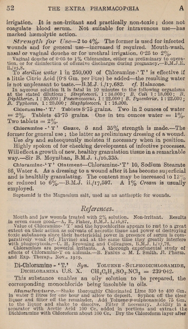 irrigation. It is non-irritant and practically non-toxic ; does not coagulate blood serum. Not suitable for intravenous use—has marked haemolytic action. Strength for Use—2 to 4%. The former is used for infected wounds and for general use—increased if required. Mouth-wash, nasal or vaginal douche or for urethral irrigation, 0*25 to 2%. Vaginal douche of 0-05 to 1% Chloramine, either as preliminary to opera¬ tion, or for disinfection of offensive discharges dining pregnancy.—B.M.J.E. ii./25,8. To sterilise water 1 in 250,000 of Chloramine-4 T ’ is effective if a little Citric Acid (0*8 Cm. per litre) be added—the resulting water is not unpleasant to taste.—B.M.J. L/17,682. cf. Kalazone. In aqueous solution it is fata! in 10 minutes to the following organisms at the stated dilutions : Streptococci, 1: 34,000; B. Coli 1: 18,000 ; B. Diphtherice, 1 : 30,000 ; Pneumococcus, 1 : 22,000 ; B. Dysenterice, 1: 22,000; B. Typhosus, 1 : 20,000; Staphylococci, 1 : 16,000. Chloramine-‘ TV Tablets S'75 grains. Two in 2 ounces of water = 2%. Tablets 43*75 grains. One in ten ounces water = 1%. Two tablets = 2%. Chloramine - ‘ T 5 Gauze, 5 and 35% strength is made.—The former for general use ; the latter as preliminary dressing of a wound. Use dry and subsequently moisten if necessary when in position. Highly spoken of for checking development of infective processes. Will effect a growth of new, healthy granulation tissue in a remarkable way.—Sir B. Moynihan, B.M.J. i./i6,335. Chloramine-4 T ’ Ointment—Chloramine-4T ’ 10, Sodium Stearate 88, Water 4. As a dressing to a wound after it has become superficial and is healthily granulating. The content may be increased to 12% or reduced to 6%.—B.M.J. ii./i 7,597. A 1% Cream is usually employed. Septamid is the Magnesium salt, used as an antiseptic for wounds. References. Mouth and jaw wounds treated with 2% solution. Non-irritant. Results in seven cases good.—A. It. Fisher, B.M.J. i./i6,87. Value of Chloramine- e T ’ and the hypochlorites appears to rest to a great extent on their action as solvents of necrotic tissue and power of destroying toxic substances since their bactericidal power in presence of serum is com¬ paratively weak (cf. Flavine) and at the same time they greatly interfere with phagocytosis.—C. H. Browning and Colleagues, B.M.J. i./i7,76. Chloramines are powerful irritants._ A thorough experimental study of effects of Chloramine-T on animals.—B. Fanlus at, M. I. Smith, Jl. Pharm. and Exp. Therap., Nov., 1919. Di-CMoramms «* ‘ T.’ Sun. Toluene - Soxphodichlobamide, Dichloramina U.S. CH3CsH4.SOo.MC12 = 239*042. This substance enables an oily solution to be prepared, the corresponding monochloride being insoluble in oils. Rfluniif£g.Gtiar®.—Shake thoroughly Chlorinated Lime 350 to 400 Gin. in water 2 litres for one hour and allow to deposit. Syphon off the clear liquor and filter off the remainder. Add Toluene-p-sulphonamide 75 Gm. to the liquor and shake to dissolve. Filter if necessary. Acidify in a separator with Acetic Acid 100 Cc. added in portions and extract the Bichloramine with Chloroform about 100 Cc. Dry the Chloroform layer after