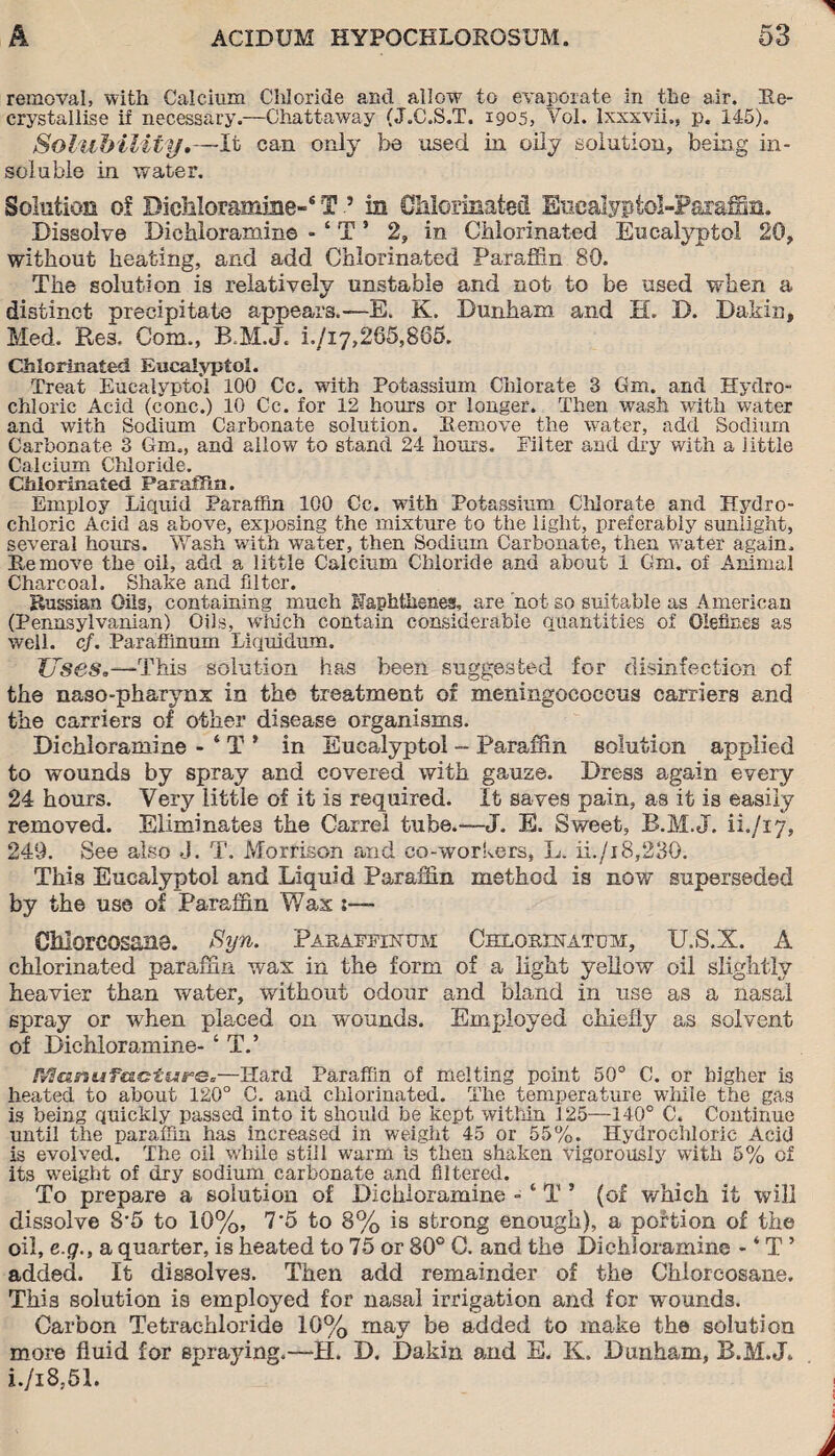 removal, with Calcium Chloride and allow to evaporate in the air. Re¬ crystallise if necessary.—Chattaway (J.C.S.T. 1905, Yol. lxxxvii,, p. 145). Solubility.—It can only be used in oily solution, being in¬ soluble in water. Solution of Dichloramine-* T 5 in Chlorinated Euealypfol-Parafxm. Dissolve Dichloramine - ‘ T5 2, in Chlorinated Eucalyptol 20, without heating, and add Chlorinated Paraffin 80. The solution is relatively unstable and not to be used when a distinct precipitate appears.—E. K. Dunham and IL D. Dakin, Med. Re3, Com., B.M.J, i./i7,265,865. GMcrinated Eucalyptol. Treat Eucalyptol 100 Cc. with Potassium Chlorate 3 Gm. and Hydro¬ chloric Acid (cone.) 10 Cc. for 12 hours or longer. Then wash with water and with Sodium Carbonate solution. Remove the water, add Sodium Carbonate 3 Gm., and allow to stand 24 hours. Filter and dry with a little Calcium Chloride. Chlorinated Paraffin. Employ Liquid Paraffin 100 Cc. with Potassium Chlorate and Hydro¬ chloric Acid as above, exposing the mixture to the light, preferably sunlight, several hours. Wash with water, then Sodium Carbonate, then water again. Remove the oil, add a little Calcium Chloride and about 1 Gm. of Animal Charcoal. Shake and filter. Russian Oils, containing much Naphthenes, are not so suitable as American (Pennsylvanian) Oils, which contain considerable quantities of Olefines as well. cf. Paraffinum Liquidum. Uses,—This solution has been suggested for disinfection of the naso-pharynx in the treatment of meningococcus carriers and the carriers of other disease organisms. Dichloramine - ‘ T ’ in Eucalyptol - Paraffin solution applied to wounds by spray and covered with gauze. Dress again every 24 hours. Very little of it is required. It saves pain, as it is easily removed. Eliminates the Carrel tube.—J. E. Sweet, B.M.J. n./ij, 249. See also J. T. Morrison and co-workers, L. ii./i8,230. This Eucalyptol and Liquid Paraffin method is now superseded by the use of Paraffin Wax :•—> Chlorcosane. Syn. Pabaffinttm Chlobinatom, U.S.X. A chlorinated paraffin wax in the form of a light yellow oil slightly heavier than water, without odour and bland in use as a nasal spray or when placed on wounds. Employed chiefly as solvent of Dichloramine- ‘ T.’ IVSanufaiGtisre*—Hard Paraffin of melting point 50° C. or higher is heated to about 120° C. aud chlorinated. The temperature while the gas is being quickly passed into it should be kept within 125—140° C. Continue until the paraffin has increased in weight 45 or 55%. Hydrochloric Acid is evolved. The oil while still warm is then shaken vigorously with 5% of its weight of dry sodium carbonate and filtered. To prepare a solution of Dichloramine - ‘ T ’ (of which it will dissolve 8\5 to 10%, 7*5 to 8% is strong enough), a portion of the oil, e.g., a quarter, is heated to 75 or 80° C. and the Dichloramine - ‘ T ’ added. It dissolves. Then add remainder of the Chlorcosane. This solution is employed for nasal irrigation and for wounds. Carbon Tetrachloride 10% may be added to make the solution more fluid for spraying.—H. D. Dakin and E. K. Dunham, B.M.J. i./i8.51.