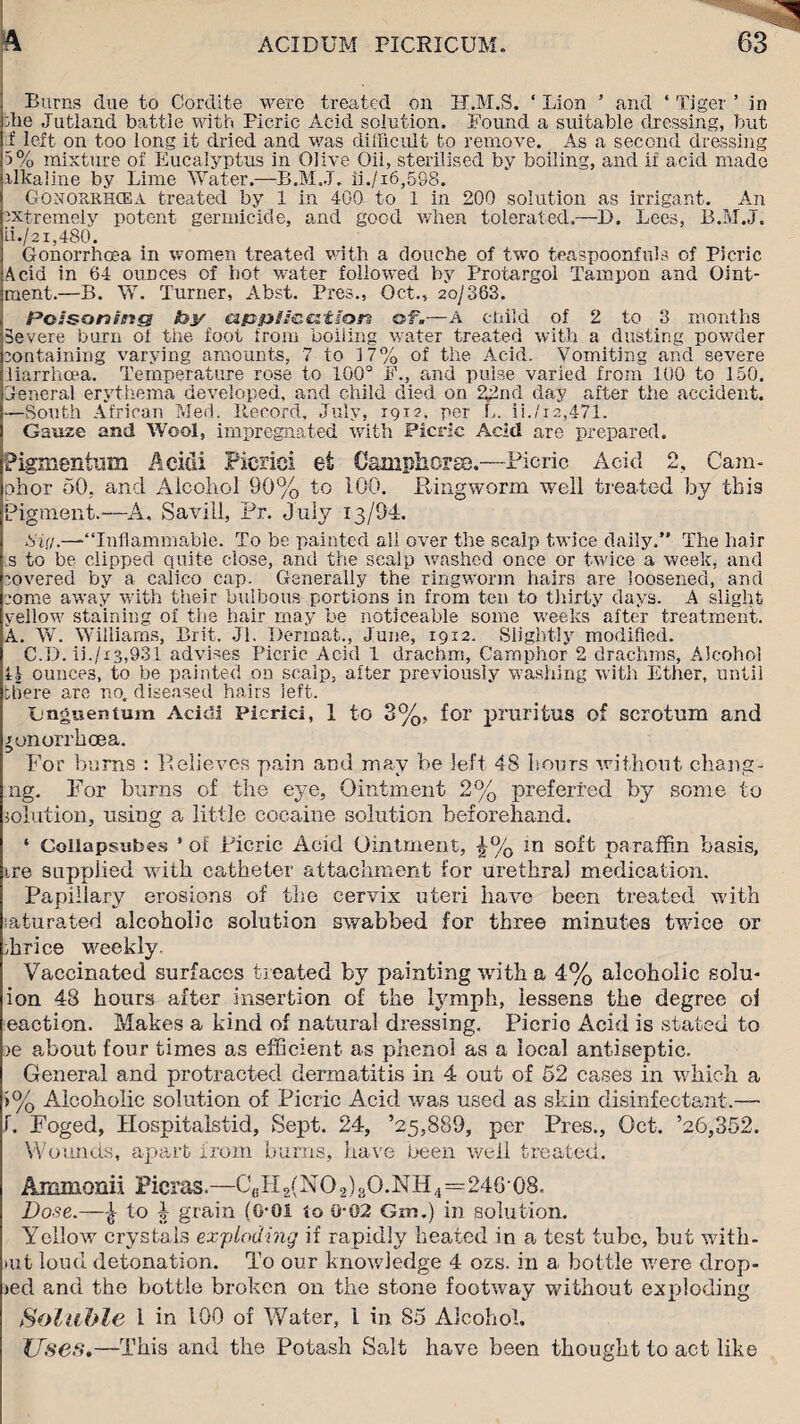 Burns due to Cordite were treated on H.M.S. ‘ Lion ’ and * Tiger ’ in die Jutland battle with Picric Acid solution. Found a suitable dressing, but f left on too long it dried and was difficult to remove. As a second dressing 5% mixture of Eucalyptus in Olive Oil, sterilised by boiling, and if acid made alkaline by Lime Water.—B.M.J. ii./i6,598. Gonourhcea treated by 1 in 400 to 1 in 200 solution as irrigant. An extremely potent germicide, and good when tolerated.—D. Lees, B.M.J. ii./21,480. Gonorrhoea in women treated with a douche of two teaspoonfuls of Picric Acid in 6-i ounces of hot water followed by Protargol Tampon and Oint¬ ment.—B. W. Turner, Abst. Pres., Oct.* 20/363. Poisoning fey application of.—A child of 2 to 3 months Severe burn oi the foot from boiling water treated with a dusting powder containing varying amounts, 7 to 17% of the Acid. Vomiting and severe fiarrhcea. Temperature rose to 100° F., and pulse varied from 100 to 150. General erythema developed, and child died on 22nd day after the accident. —South African Med. Record, July, 19x2. per L. ii./i2,471. Gauze and Wool, impregnated with Picric Acid are prepared. Pigmentum Acidi Picric! et Camphorse.—Picric Acid 2, Cam¬ phor 50, and Alcohol 90% to 100. Ringworm well treated by this Pigment.—A. Saviil, Pr. July 13/94. tiig.—'“Inflammable. To be painted all over the scalp twice daily.” The hair s to be clipped quite close, and the scalp washed once or twice a week, and covered by a calico cap. Generally the ringworm hairs are loosened, and come away with their bulbous portions in from ten to thirty days. A slight yellow staining oi the hair may be noticeable some weeks after treatment. A. W. Williams, Brit. Jl. Derinat., June, 1912. Slightly modified. C.D. ii./i3,931 advises Picric Acid 1 drachm, Camphor 2 drachms, Alcohol i\ ounces, to be painted on scalp, after previously washing with Ether, until there are no. diseased hairs left. tjnguentum Acidi Picrici, 1 to 3%, for pruritus of scrotum and xonorrhoea. For bums : Relieves pain and may be left 4S hours without chang- ng. For burns of the eye, Ointment 2% preferred by some to solution, using a little cocaine solution beforehand. ‘ Collapsubes * of Ricric Acid Ointment, in soft paraffin basis, tre supplied with catheter attachment for urethral medication. Papillary erosions of the cervix uteri have been treated with laturated alcoholic solution swabbed for three minutes twice or Price weekly. Vaccinated surfaces treated by painting with a 4% alcoholic solu- ion 43 hours after insertion of the lymph, lessens the degree oi eaction. Makes a kind of natural dressing. Picric Acid is stated to )e about four times as efficient as phenol as a local antiseptic. General and protracted dermatitis in 4 out of 52 cases in which a >% Alcoholic solution of Picric Acid was used as skirt disinfectant.— f. Foged, Hospitalstid, Sept. 24, ’25,889, per Pres., Oct. ’26,352. Wounds, apart from bums, have been well treated. Ammonii Picras.—C(!H2{NO2)3O.NH4=246 08. Dose.—to 4 grain (G-0I to 0-02 Grrs.) in solution. Yellow crystals exploding if rapidly heated in a test tube, but with- >ut loud detonation. To our knowledge 4 ozs. in a bottle were drop- jed and the bottle broken on the stone footway without exploding Soluble 1 in 100 of Water, l in 85 Alcohol. Uses.—This and the Potash Salt have been thought to act like