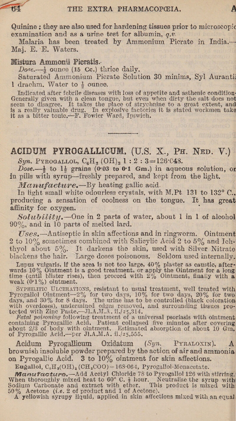 / Quinine % they are also used for hardening tissues prior to microscopic examination and as a urine test for albumin, q.v Malaria lias been treated by Ammonium Picrate in India.— Maj. E. E. Waders. Misiura Ammonii Picratis.- Dcrne.—| ounce (IS Gc.) thrice daily. Saturated Ammonium Picrate Solution 30 minims, Syl Aurantii 1 drachm. Water to ounce. Indicated after febrile diseases with loss of appetite and asthenic condition- Generally given with a clean tongue, but even when dirty the salt does not seem to disagree. It takes the place of strychnine to a great extent, and is a really valuable drug. In explosive factories it is stated workmen taka it as a bitter tonic—F. Fowler Ward, Ipswich, ACIDUM PYROGALLXCUM, (U.S. X., Ph. Ned. V.) Syn. Pyrogallol, CsH3 (OH)3 1:2: 3=12S’C48. Dose.—| to 1| grains (O'©3 to 0-1 Gm.) in aqueous solution, or in pills with syrup—freshly prepared, and kept from the light. Manufacture,—By heating gallic acid. In light small white odourless crystals, with M.Pt 131 to 132° C., producing a sensation of coolness on the tongue. It has great affinity for oxygen. Solubility,—One in 2 parts of water, about 1 in 1 of alcohol 90%, and in 10 parts of melted lard. Uses.—Antiseptic in skin affections and in ringworm. Ointment 2 to 10% sometimes combined with Salicylic Acid 2 to 5% and Ich- thyol about 5%. It darkens the skin, used with Silver Nitrate blackens the hair. Large doses poisonous. Seldom used internally. Lupus vulgaris, if the area is not too large, 40% plaster as caustic, after¬ wards 10% Ointment is a good treatment, or apply the Ointment for a long time (until blister rises), then proceed with 2% Ointment, finally with a weak (0-1 %) ointment. Syphilitic Ulcerations, resistant to usual treatment, well treated with Pyrogallol Ointment—2% for two days, 10% for two days, 20% for two days, and 30% for 8 days. The urine has to be controlled (black coloration with overdoses), undermined edges removed, and surrounding tissues pro¬ tected with Zinc Paste.—J1.A.M.A. ii./25,314. Fatal poUoning following treatment of a universal psoriasis with ointment containing Pyrogallic Acid. Patient collapsed five minutes after covering about 2/3 of body with ointment. Estimated absorption of about 10 Gm. of Pyrogallic Acid.—per J1.A.M.A. ii./25,555. Aci&um Pyrogallicmn Qxidatum (Syn. Pyraloxin), A brownish insoluble powder prepared by the action of air and ammonia on Pyrogallic Acid. 3 to 10% ointment for skin affections. Eugallol, CsHg(OH)2 (CH3COO) = 10S-064, Pyrogailoi-Monacetate. Manufacture.—Add Acetyl Chloride 78 to Pyrogallol 126 with stirring.: When thorougidy mixed heat to 60° C. i hour. Neutralise the syrup with Sodium Carbonate and extract with ether. This product is mixed with 50% Acetone (i.e, 2 of product and 1 of Acetone). A yellowish syrupy liquid, applied in skin affections mixed with an equal