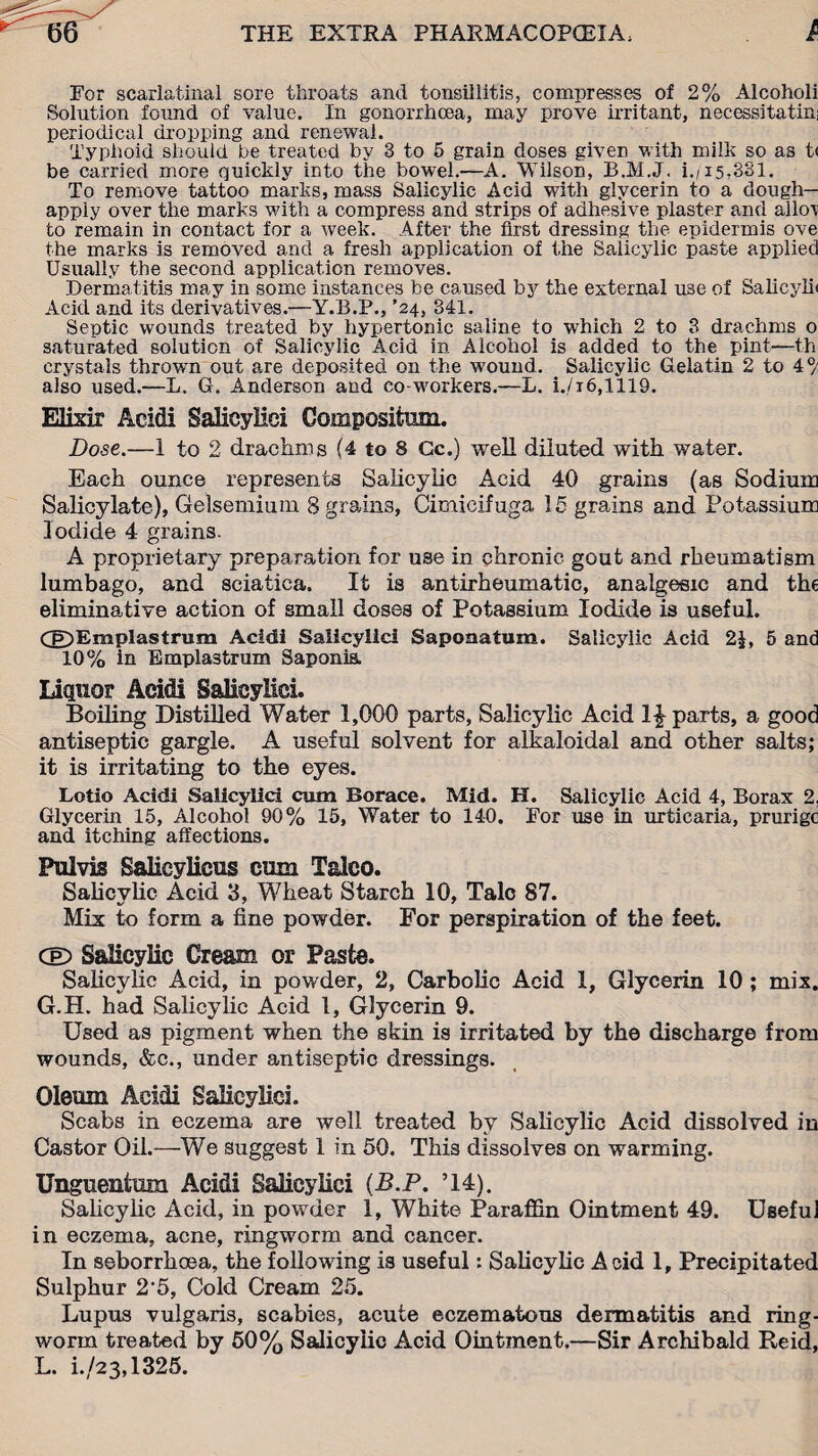 For scarlatinal sore throats and tonsillitis, compresses of 2% Alcoholi Solution found of value. In gonorrhoea, may prove irritant, necessitate periodical dropping and renewal. Typhoid should be treated by 3 to 5 grain doses given with milk so as t< be carried more quickly into the bowel.—A. Wilson, B.M.J. i./15,331. To remove tattoo marks, mass Salicylic Acid with glycerin to a dough— apply over the marks with a compress and strips of adhesive plaster and allow to remain in contact for a week. After the first dressing the epidermis ove the marks is removed and a fresh application of the Salicylic paste applied Usually the second application removes. Dermatitis may in some instances be caused by the external u3e of Salicylh Acid and its derivatives.—Y.B.P., ’24, 341. Septic wounds treated by hypertonic saline to which 2 to 3 drachms o saturated solution of Salicylic Acid in Alcohol is added to the pint—th crystals thrown out are deposited on the wound. Salicylic Gelatin 2 to 4°/ also used.—L. G. Anderson and co-workers.—L. i./i6,1119. Elixir Acidi Salicyliei Compositmn. Dose.—1 to 2 drachms (4 to 8 Gc.) well diluted with water. Each ounce represents Salicylic Acid 40 grains (as Sodium Salicylate), Gelsemium 8 grains, Cimicif uga 15 grains and Potassium Iodide 4 grains. A proprietary preparation for use in chronic gout and rheumatism lumbago, and sciatica. It is antirheumatic, analgesic and the eliminative action of small doses of Potassium Iodide is useful. Cg)Emplastrum Acidi Salicylic! Saponatum. Salicylic Acid 2|, 5 and 10% in Empla3trum Saponis. Liquor Acidi Salicyliei. Boiling Distilled Water 1,000 parts, Salicylic Acid parts, a good antiseptic gargle. A useful solvent for alkaloidal and other salts; it is irritating to the eyes. Lotio Acidi Salicyliei cum Borace. Mid. H. Salicylic Acid 4, Borax 2, Glycerin 15, Alcohol 90% 15, Water to 140. For use in urticaria, prurige and itching affections. Pul vis Salieylicus cum Talco. Salicylic Acid 3, Wheat Starch 10, Talc 87. Mix to form a fine powder. For perspiration of the feet. CeD Salicylic Cream or Paste. Salicylic Acid, in powder, 2, Carbolic Acid 1, Glycerin 10 ; mix. G.H. had Salicylic Acid 1, Glycerin 9. Used as pigment when the skin is irritated by the discharge from wounds, &c., under antiseptic dressings. Oleum Acidi Salicyliei. Scabs in eczema are well treated by Salicylic Acid dissolved in Castor Oil.—We suggest 1 in 50. This dissolves on warming. Unguenfcura Acidi Salicyliei (B.P. ’14). Salicylic Acid, in powder 1, White Paraffin Ointment 49. Useful in eczema, acne, ringworm and cancer. In seborrhoea, the following is useful: Salicylic Acid 1, Precipitated Sulphur 2’5, Cold Cream 25. Lupus vulgaris, scabies, acute eczematous dermatitis and ring¬ worm treated by 50% Salicylic Acid Ointment.—Sir Archibald Reid, L. i./23,1325.
