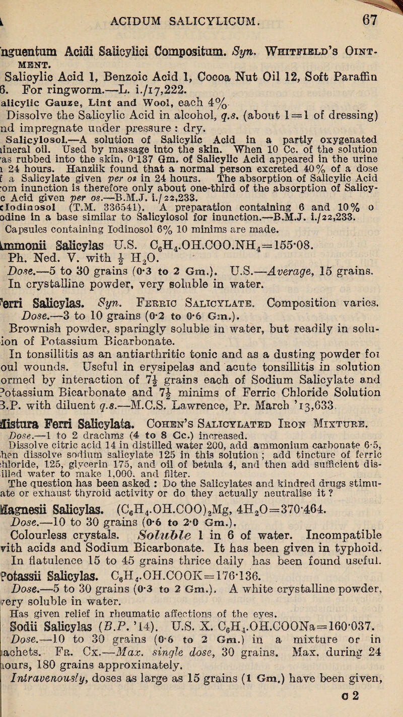 nguentum Acidi Salicylici Oompositiim. Syn. Whitfield’s Oint¬ ment. Salicylic Acid 1, Benzoic Acid 1, Cocoa Nut Oil 12, Soft Paraffin 6. For ringworm.—L. i./i7,222. alicylic Gauase, Lint and Wool, each 4% Dissolve the Salicylic Acid in alcohol, q.s. (about 1 = 1 of dressing) nd impregnate under pressure : dry. Salicylosol.—A solution of Salicylic Acid in a partly oxygenated lineral oil. Used by massage into the skin. When 10 Cc. of the solution ras rubbed into the skin, 0*137 6m. of Salicylic Acid appeared in the urine i 24 hours. Hanzlik found that a normal person excreted 40% of a dose l a Salicylate given per os in 24 hours. The absorption of Salicylic Acid •om inunction is therefore only about one-third of the absorption of Salicy- c Acid given per os.~-B.M.J. i./22,233. dodinasol (T.M. 336541). A preparation containing 6 and 10% o odine In a base similar to Salicylosol for inunction.—B.M.J. i./22,233. Capsules containing Iodinosol 6% 10 minims are made. Lmmonii Salicylas U.S. C6H4.OH.COO.NH4=155-08. Ph. Ned. V. with | HaO. Dose.—5 to 30 grains (0*3 to 2 Gm.). U.S.—Average, 15 grains. In crystalline powder, very soluble in water. i’erri Salicylas. Syn. Ferric Salicylate. Composition varies. Dose.—3 to 10 grains (0*2 to 0*6 Gm.). Brownish powder, sparingly soluble in water, but readily in solu- ion of Potassium Bicarbonate. In tonsillitis as an antiarthritic tonic and as a dusting powder foi oul wounds. Useful in erysipelas and acute tonsillitis in solution ormed by interaction of 7| grains each of Sodium Salicylate and Potassium Bicarbonate and 7-| minims of Ferric Chloride Solution 3.P. with diluent q.8.—M.C.S. Lawrence, Pr. March ’ 13,633 £istnra Ferri SaJieylaia. Cohen’s Salicylated Iron Mixture. Dose.—1 to 2 drachms (4 to 8 Gc.) increased. Dissolve citric acid 14 in distilled water 200, add ammonium carbonate 6-5, hen dissolve sodium salicylate 125 in this solution; add tincture of ferric :hloride, 125, glycerin 175, and oil of betula 4, and then add sufficient dr¬ illed water to make 1,000. and filter. The question has been asked : Do the Salicylates and kindred drugs stimu- ate or exhaust thyroid activity or do they actually neutralise it ? fiagnesii Salicylas. (C„H4.OH.COO)2Mg, 4H2O=370-464. Dose.—10 to 30 grains (0*6 to 2-0 Gm.). Colourless crystals. Soluble 1 in 6 of water. Incompatible vith acids and Sodium Bicarbonate. It has been given in typhoid. In flatulence 15 to 45 grains thrice daily has been found useful. Potassii Salicylas. C6H4.OH.COOK=176-136. Dose.—5 to 30 grains (0*3 to 2 Gm.). A white crystalline powder, very soluble in water. Has given relief in rheumatic affections of the eyes. Sodii Salicylas (B.P. ’14). U.S. X. C6H4.OH.COONa=160-037. Dose.—10 to 30 grains (0*6 to 2 Gm.) in a mixture or in achets. Fr. Cx.—Max. single dose, 30 grains. Max. during 24 lours, 180 grains approximately. Intravenously, doses as large as 15 grains (1 Gm.) have been given, o 2