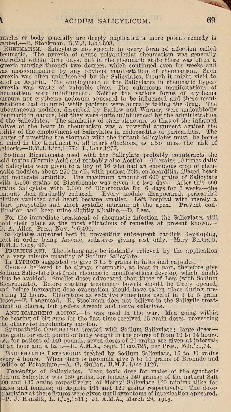 Erascles or body generally are deeply implicated a more potent remedy is ranted.—H. Stockman, B.M.J. i./x3,598. Rheumatism.—Salicylates not specific in every form of affection called heumatic. The pyrexia of acnte polyarticular rheumatism was generally ontrolled within three days, but in the rheumatic state there was often a iyrexia ranging through two degrees, which continued even for weeks and ras unaccompanied by any obvious manifestation of rheumatism. Such >yrexia was often uninfluenced by the Salicylates, though it might yield to ialol or Aspirin. The employment of the Salicylates in rheumatic hyper- >yrexia was waste of valuable time. The cutaneous manifestations of heumatism were uninfluenced. Neither the various forms of erythema jurpura nor erythema nodosum appeared to be influenced and these mani- estations had occurred while patients were actually taking the drug. The ubcutaneous nodules, described by Barlow and Warner, were undoubtedly heumatic in nature, but they were quite uninfluenced by the administration if the Salicylates. The similarity of their structure to that of the inflamed ralves of the heart in rheumatism was a powerful argument against the itility of the employment of Salicylates in endocarditis or pericarditis. The Anger of upsetting the stomach with the irritant Salicylates must be borne n mind in the treatment of all heart affections, as also must the risk of icidosis.'—B.M.J. i./ii,1177; L. i./n,1277. Sodium Bicarbonate used with the Salicylate probably counteracts the ,cid toxins (Formic Acid and probably also Acetic). 60 grains 10 times daily >f Salicylate were given to a boy of 16 who had an enormous crop of rheu- natic nodules, about 250 in all, with pericarditis, endocarditis, dilated heart ,nd moderate arthritis. The maximum amount of 600 grains of Salicylate rith 1,200 grains of Bicarbonate was given for two day:-. After this 500 grains Salicylate with 1,000 of Bicarbonate for 6 days for 3 weeks—the .mount then gradually reduced. Every nodule disappeared, pericardial riction vanished and heart became smaller. Left hospital with merely a hort presystolic and short systolic murmur at the apex. Prevent eon- tipation and keep urine slightly alkaline.—I). Lees. For the immediate treatment of rheumatic infection the Salicylates still lold their place as the most efficacious of remedies at present known.— J. A. Allen, Pres., Nov. ’26,400. Salicylates appeared best in preventing subsequent carditis developing, lext in order being Arsenic, sedatives giving rest only.—Mary Bertram, B.M.J. i./25,496. Pruritus Am. The itching may be instantly relieved by the application )f a very minute quantity of Sodium Salicylate. In Typhoid suggested to give 3 to 5 grains in intestinal capsules. Chorea believed to be always rheumatic, at least in part, therefore give Sodium Salicylate lest fresh rheumatic manifestations develop, which might dins be avoided. Smaller doses advocated than those of Lees (with Sodium Bicarbonate). Before starting treatment bowels should be freely opened, md before increasing dose evacuation should have taken place during pre¬ ceding 12 hours. Chloretone as sedative sometimes useful in 3 to 5 grain loses.—F. Langmead. R. Stockman does not believe in the Salicylic treat¬ ment of chorea, but prefers Arsenic and nerve sedatives. Anti-diarrhceio Action'.—It was used in the war. Men going within ■he hearing of big guns for the first time received 15 grain doses, preventing he otherwise involuntary motion. Sympathetic Ophthalmia treated with Sodium Salicylate: large doses— me grain for each pound of body weight in the course of from 10 to 14 hours, .e., for patient of 140 pounds, seven doses of 20 grains are given at intervals )f an hour and a half.—Jl. A.M.A., Sept. 11/20,725, per Pres., Feb./2i,74. Encephalitis Lethargioa treated by Sodium Salicylate, 15 to 30 grains every 4 hours. When there is insomnia give 5 to 10 grains of Bromide and bdide of Potassium.—A. G. Gulian, B.M.J. i.,/25,1120. Toxicity of Salicylates. Mean toxic dose for males of the synthetic Sodium Salicylate was 180 grains, for females 140 grains; of the natural Salt 00 and 135 grains respectively; of Methyl Salicylate 120 minims alike for aales and females; of Aspirin 165 and 120 grains respectively. The doses a arriving at these figures were given until symptoms of intoxication appeared. —P. J. Hanzlik, L. i./i3,1811; Jl. A.M.A., March 29, 1913-