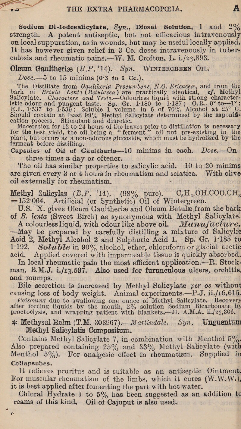 Sodium Di-IodosaXicylate, Syn., Diosal Solution, 1 and 2% strength. A potent antiseptic, but not efficacious intravenously on local suppuration, as in wounds, but may be useful locally applied. It has however given relief in 3 Cc. doses intravenously in tuber¬ culosis and rheumatic pains.—W. M. Crofton, L. i./23,893. Oleum Gaultherise {B.P. ’14). Syn. Wintergreen Oil. Dose.—-5 to 15 minims (0’3 to £ Cc.). The Distillate from Oaullheria Procumbens, N.O. Ericacecr, and from the bark of BeUda Lenti (Betulacea) are practically identical, cf. Methyl Salicylate. Characters and Tests.—Colourless liquid with strong character¬ istic odour and pungent taste. Sp. Gr. 1TS0 to 1T87 ; O.R., 0° to—1° ; R.T., 1-537 to 1-539 ; Soluble 1 volume in 6 of 70% Alcohol at 25° C. Should contain at least 99% Methyl Salicylate determined by the saponifi¬ cation process. Stimulant and diuretic. Maceration for 12 to 24 hours of the leaves prior to distillation is necessary for the best yield, the oil being a “ ferment ” oil not pre-existing in the plant, but occurs as a non-odorous glucoside, which must be hydrolised by the ferment before distilling. Capsules of Oil of Gaultheria—10 minims in each. Dose.—On throe times a day or oftener. The oil has similar properties to salicylic acid. 10 to 20 minims are given every 3 or 4 hours in rheumatism and sciatica. With olive oil externally for rheumatism. Methyl Salicylas {B.P. T4). (98% pure). CsH4.OH.COO.CH3 = 152*064. Artificial (or Synthetic) Oil of Wintergreen. U.S. X. gives Oleum Gaultherise and Oleum Betulae from the bark of B. lenta (Sweet Birch) as synonymous with Methyl Salicylate. A colourless liquid, with odour like above oil. manufacture. —May be prepared by carefully distilling a mixture of Salicylic Acid 2, Methyl Alcohol 2 and Sulphuric Acid 1. Sp. Gr. 1*185 to 1T92. Soluble in 90% alcohol, ether, chloroform or glacial acetic acid. Applied covered with impermeable tissue is quickly absorbed. In local rheumatic pain the most efficient application.-—R. Stock- man, B.M.J. i./i3,597. Also used for furunculous ulcers, orchitis, and mumps. Bile secretion is increased by Methyl Salicylate per os without causing loss of body weight. Animal experiments.—P.J. ii./i6,615. Poisoning due to swallowing one ounce of Methyl Salicylate. Recovery after forcing liquids by the mouth, 2% solution Sodium Bicarbonate by proctoclysis, and wrapping patient with blankets.—Jl. A.M.A. iL/25,306. 5{s Methysal Balm (T.M. 303967).— Mariindale. Syn. UnguenfctUS Methyl Salieylatis Compositum. Contains Methyl Salicylate 7, in combination with Menthol 5%. Also prepared containing 25% and 33% Methyl Salicylate (with Menthol 5%). For analgesic effect in rheumatism. Supplied in Collapsubes. It relieves pruritus and is suitable as an antiseptic Ointment. For muscular rheumatism of the limbs, which it cures (W.W.W.), it is best applied after fomenting the part with hot water. Chloral Hydrate 1 to 5% has been suggested as an addition tc reams of this kind. Oil of Cajuput is also used.