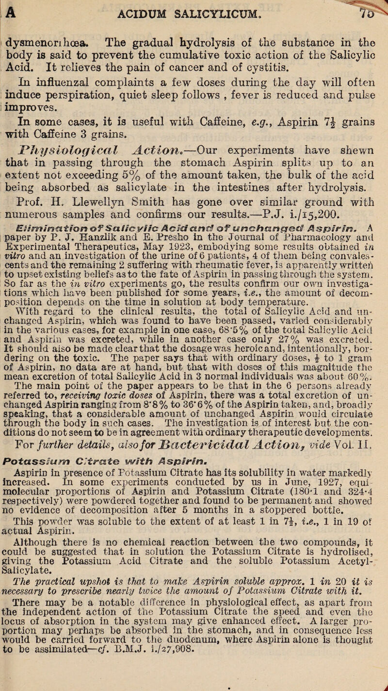 dysmenorihcea. The gradual hydrolysis of the substance in the body is said to prevent the cumulative toxic action of the Salicylic Acid. It relieves the pain of cancer and of cystitis. In influenzal complaints a few doses during the day will often induce perspiration, quiet sleep follows , fever is reduced and pulse improves. In some cases, it is useful with Caffeine, e.g., Aspirin 1\ grains with Caffeine 3 grains. Physiological Action.—Our experiments have shewn that in passing through the stomach Aspirin splits up to an extent not exceeding 5% of the amount taken, the bulk of the acid being absorbed as salicylate in the intestines after hydrolysis. Prof. H. Llewellyn Smith has gone over similar ground with numerous samples and confirms our results.—P.J. i./i5,200. Elimination of Salicylic: Acid!and! of unchanged! Aspirin. A paper by P. J. Eanzlik and E. Presho in the Journal of Pharmacology and Experimental Therapeutics, May 1923, embodying some results obtained in vitro and an investigation of the urine of 6 patients, 4 of them being convales¬ cents and the remaining 2 suffering with rheumatic fever, is apparently written to upset existing beliefs as to the fate of Aspirin in passing through the system. So far as the in vitro experiments go, the results confirm our own investiga¬ tions which have been published for some years, i.e., the amount of decom¬ position depends on the time in solution at body temperature. With regard to the clinical results, the total of Salicylic Acid and un¬ changed Aspirin, which was found to have been passed, varied considerably in the various cases, for example in one case, 68'5% of the total Salicylic Acid and Aspirin was excreted, while in another case only 27% was excreted. It should aiso be made clear that the dosage was heroic and, intentionally, bor¬ dering on the toxic. The paper says that with ordinary doses, £ to 1 gram of Aspirin, no data are at hand, but that with doses of this magnitude the mean excretion of total Saiicylic Acid in 3 normal individuals -was about 80%. The main point of the paper appears to be that in the 6 persons already referred to, receiving toxic doses of Aspirin, there was a total excretion of un¬ changed Aspirin ranging from 8'8% to 36'6% of the Aspirin taken, and, broadly speaking, that a considerable amount of unchanged Aspirin would circulate through the body in such cases. The investigation is of interest but the con¬ ditions do not seem to be in agreement with ordinary therapeutic developments. For further details, also for Bactericidal Action, vide Voi. II. Potassium Citrate with Aspirin. Aspirin in presence of Potassium Citrate has its solubility in water markedly increased. In some experiments conducted by us in June, 1927, equi molecular proportions of Aspirin and Potassium Citrate (180-1 and 324-4 respectively) were powdered together and found to be permanent and showTed no evidence of decomposition after 5 months in a stoppered bottle. This powder was soluble to the extent of at least 1 in 7J, i.e., 1 in 19 of actual Aspirin. Although there is no chemical reaction between the two compounds, it could be suggested that in solution the Potassium Citrate is hydrolised, giving the Potassium Acid Citrate and the soluble Potassium Acetyl - Salicylate. The practical upshot is that to make Aspirin soluble approx. 1 in 20 it is necessary to prescribe nearly twice the amount of Potassium Citrate with it. There may be a notable difference in physiological effect, as apart from the independent action of the Potassium Citrate the speed and even the locus of absorption in the system may give enhanced effect. A larger pro¬ portion may perhaps be absorbed in the stomach, and in consequence less would be carried forward to the duodenum, where Aspirin alone is thought to be assimilated—cf. B.M.J. i./27,908.