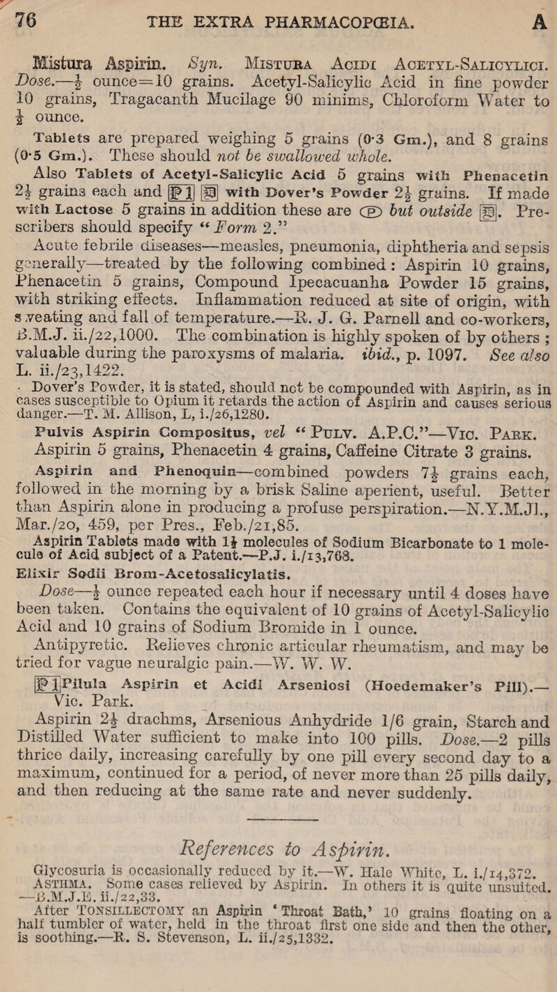 Misfcura Aspirin. Syn. Mistuba Acidi Acetyl-Salicylici. Dose.—\ ounce=10 grains. Acetyl-Salicylic Acid in fine powder 10 grains, Tragacanth Mucilage 90 minims, Chloroform Water to J ounce. Tablets are prepared weighing 5 grains (0-3 Gm.), and 8 grains (0*5 Gm.). These should not be swallowed whole. Also Tablets of Acetyl-Salicylic Acid 5 grains with Phenacetin 2\ grains each and |p jj [fj] with Dover’s Pow'der 2\ grains. If made with Lactose 5 grains in addition these are (E> but outside [|g. Pre- scribers should specify “ Form 2.” Acute febrile diseases—measles, pneumonia, diphtheria and sepsis generally—treated by the following combined: Aspirin 10 grains, Phenacetin 5 grains. Compound Ipecacuanha Powder 15 grains, with striking effects. Inflammation reduced at site of origin, with s seating and fall of temperature.—It. J. G. Parnell and co-workers, -6.M.J. ii./22,1000. The combination is highly spoken of by others ; valuable during the paroxysms of malaria, ibid., p. 1097. See also L. ii./23,1422. • Dover’s Powder, it is stated, should net be compounded with Aspirin, as in cases susceptible to Opium it retards the action of Aspirin and causes serious danger.—T. M. Allison, L, i./26,1280. Pulvis Aspirin Compositus, vel “ PuLV. A.P.C.”—Vic. Pabk. Aspirin 5 grains, Phenacetin 4 grains. Caffeine Citrate 3 grains. Aspirin and Phenoquin—combined powders grains each, followed in the morning by a brisk Saline aperient, useful. Better than Aspirin alone in producing a profuse perspiration.—N.Y.M.J1., Mar/20, 459, per Pres., Feb./2i,85. Aspirin Tablets made with 1J molecules of Sodium Bicarbonate to 1 mole¬ cule of Acid subject of a Patent.—P.J. i./i 3,768. Elixir Sodii Brom-Acetosalicylatis. Dose—| ounce repeated each hour if necessary until 4 doses have been taken. Contains the equivalent of 10 grains of Acetyl-Salicylic Acid and 10 grains of Sodium Bromide in 1 ounce. Antipyretic. Believes chronic articular rheumatism, and may be tried for vague neuralgic pain.—W. W. W. iPJjPihila Aspirin et Acidi Arseniosi (Hoedemaker’s Pill).— Vic. Park. Aspirin 2% drachms, Arsenious Anhydride 1/6 grain, Starch and Distilled Water sufficient to make into 100 pills. Dose.—2 pills thrice daily, increasing carefully by one pill every second day to a maximum, continued for a period, of never more than 25 pills daily, and then reducing at the same rate and never suddenly. References to Aspirin. Glycosuria is occasionally reduced by it.—W. Hale White, L. i./14,372. Asthma. Some cases relieved by Aspirin. In others it is quite unsuited. —B.M.J.E. ii./22,33. After Tonsillectomy an Aspirin ‘Throat Bath,’ 10 grains floating on a half tumbler of water, held in the throat first one side and then the other, is soothing.—It. S. Stevenson, L. ii./25,1332.