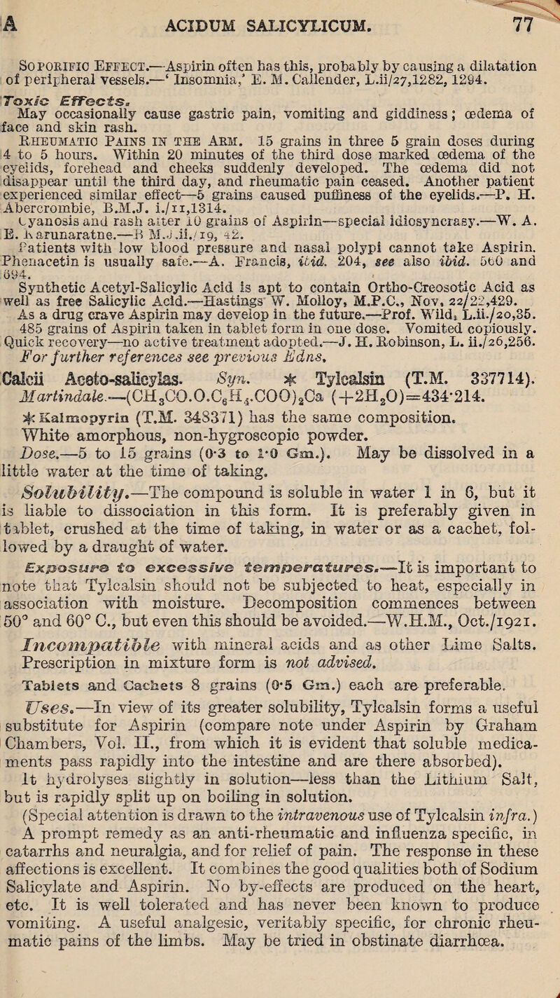 Soporific Effect.—Aspirin often has this, probably by causing a dilatation of peripheral vessels.—‘ Insomnia,* E. M. Callender, L.ii/27,1282, 1294. Toxic EfFectSa May occasionally cause gastric pain, vomiting and giddiness; oedema of face and skin rash. Rheumatic Pains in the Arm. 15 grains in three 5 grain doses diming 4 to 5 hours. Within 20 minutes of the third dose marked oedema of the eyelids, forehead and cheeks suddenly developed. The oedema did not disappear until the third day, and rheumatic pain ceased. Another patient experienced similar effect—5 grains caused puffiness of the eyelids.—P. H. Abercrombie, B.M.J. i./u,1314. cyanosis and rash alter 10 grains of Aspirin—special idiosyncrasy.—W. A. E. 1\arunaratne.—ft M.J.ii.,/19, 42. Patients with low blood pressure and nasal polypi cannot take Aspirin. Phenacetin is usually safe.-—A. Erancis, Hid. 204, see also ibid. 5uG and 694. Synthetic Acetyl-Salicylic Acid is apt to contain Ortho-Creosotic Acid as well as free Salicylic Acid.—Hastings W. Moiloy, M.P.C., Nov, 22/22,429. As a drug crave Aspirin may develop in the future.—Prof. Wilds L.ii./2o,35. 485 grains of Aspirin taken in tablet form in one dose. Vomited copiously. Quick recovery—no active treatment adopted.—J. H. Robinson, L. ii./26,256. For further references see •previous Ed ns, Caldl Aeeto-salicylas. Syn. $ Tylcalsin (T.M. 337714). Martindale.—(OH3CO.O.C6H4.COO)2Ca (+2HsO)=434-214. Kalmopyrin (T.M. 348371) lias the same composition. White amorphous, non-hygroscopic powder. Dose.—5 to 15 grains (0-3 to 1-0 Gm.), May be dissolved in a little water at the time of taking. Solubility.—The compound is soluble in water 1 in 6, but it is liable to dissociation in this form. It is preferably given in tablet, crushed at the time of taking, in water or as a cachet, fol¬ lowed by a draught of water. £x/Jossire to excessive tempera tares.—-It is important to note that Tylcalsin should not be subjected to heat, especially in association with moisture. Decomposition commences between 50° and 60° C., but even this should be avoided.—W.H.M., Oct./i92i. Incompatible with mineral acids and as other Lime Saits. Prescription in mixture form is not advised. Tablets and Cachets 8 grains (0*5 Gm.) each are preferable. Useso—In view of its greater solubility, Tylcalsin forms a useful substitute for Aspirin (compare note under Aspirin by Graham Chambers, Vol. II., from which it is evident that soluble medica¬ ments pass rapidly into the intestine and are there absorbed). it hydrolyses slightly in solution—less than the Lithium Salt, but is rapidly split up on boiling in solution. (Special attention is drawn to the intravenous use of Tylcalsin infra.) A prompt remedy as an anti-rheumatic and influenza specific, in catarrhs and neuralgia, and for relief of pain. The response in these affections is excellent. It combines the good qualities both of Sodium Salicylate and Aspirin. No by-effects are produced on the heart, etc. It is well tolerated and has never been known to produce vomiting. A useful analgesic, veritably specific, for chronic rheu¬ matic pains of the limbs. May be tried in obstinate diarrhoea.