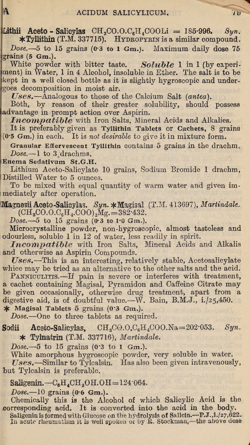 Lithii Aceto - Salicylas CH3CO.O.C6H4COOLi = 185-996. Syn. ^TylUthin (T.M. 337715). Hydropyein is a similar compound. Dose.—5 to 15 grains (0-3 to 1 Gm.). Maximum daily dose 75 grains (5 Gm.). White powder with bitter taste. Soluble 1 in 1 (by experi¬ ment) in Water, 1 in 4 Alcohol, insoluble in Ether. The salt is to be kept in a well closed bottle as it is slightly hygroscopic and under¬ goes decomposition in moist air. Uses.—Analogous to those of the Calcium Salt (antea). Both, by reason of their greater solubility, should possess advantage in prompt action over Aspirin. Incompatible with Iron Salts, Mineral Acids and Alkalies. It is preferably given as Tyllithin Tablets or Cachets, 8 grains (0-5 Gm.) in each. It is not desirable to give it in mixture form. Granular Effervescent Tyllithin contains 5 grains in the drachm„ Dose.—1 to Sjdrachms. Enema Sedativum St.G.H. Lithium Aceto-Salicylate 10 grains, Sodium Bromide 1 drachm, Distilled Water to 5 ounces. To be mixed with equal quantity of warm water and given im- I mediately after operation. Magnesii Aceto-Salicylas. Syn. # Magisal (T.M. 413697), Martindale. (CH3CO.O.C6H4.COO)2Mg.=382-432. Dose.—5 to 15 grains (0-3 to 1-0 Gm.). Microcrystalline powder, non-hygroscopic, almost tasteless and odourless, soluble 1 in 12 of water, less readily in spirit. Incompatible with Iron Salts, Mineral Acids and Alkalis and otherwise as Aspirin Compounds. Uses.—This is an interesting, relatively stable, Acetosalicylate whice may be tried as an alternative to the other salts and the acid. Panniculitis.—If pain is severe or interferes with treatment, a cachet containing Magisal, Pyramidon and Caffeine Citrate may be given occasionally, otherwise drug treatment, apart from a digestive aid, is of doubtful value.—W. Bain, B.M.J., i./25,450. Magisal Tablets 5 grains (0‘3 Gm.). Dose.—One to three tablets as required. Sodii Accto-Salieylas, CH3CO.O.C6H4COO.Na=202-053. Syn. 24c Tylnalrin (T.M. 337716), Martindale. Dose.—5 to 15 grains (0’3 to 1 Gm.). White amorphous hygroscopic powder, very soluble in water. Uses.—Similar to Tylcalsin, Has also been given intravenously, but Tylcalsin is preferable. Saligenin.—C6H4CH 20H. OH=124064. Dose.—10 grains (0-6 Gm.). Chemically this is the Alcohol of which Salicylic Acid is the corresponding acid. It is converted into the acid in the body. Saligenin is formed with Glucose on the hydrolysis of Salicin.—P.J.,i./27,622. In acute rheumatism it is well spoken ox by It. Stockman,—the above dose