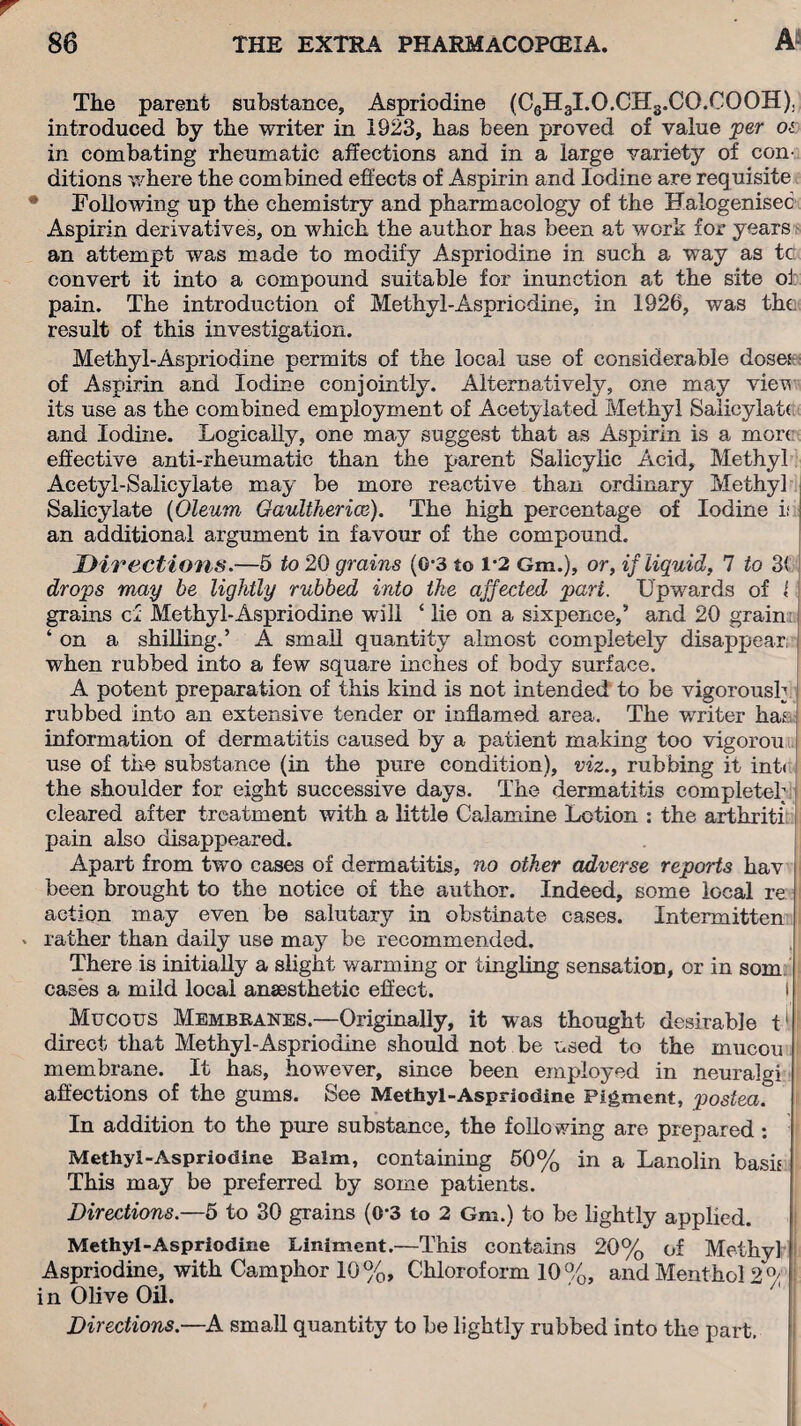 A- The parent substance, Aspriodine (C6H3I.O.CH3.CO.COOH), introduced by the writer in 1923, has been proved of value per os in combating rheumatic affections and in a large variety of con¬ ditions where the combined effects of Aspirin and Iodine are requisite Following up the chemistry and pharmacology of the Halogenisec Aspirin derivatives, on which the author has been at work for years an attempt was made to modify Aspriodine in such a way as tc convert it into a compound suitable for inunction at the site oi pain. The introduction of Methyl-Aspriodine, in 1926, was the result of this investigation. Methyl-Aspriodine permits of the local use of considerable doses of Aspirin and Iodine conjointly. Alternatively, one may view its use as the combined employment of Acetylated Methyl Salicylate and Iodine. Logically, one may suggest that as Aspirin is a more effective anti-rheumatic than the parent Salicylic Acid, Methyl Acetyl-Salicylate may be more reactive than ordinary Methyl Salicylate (Oleum Gaultherice). The high percentage of Iodine if an additional argument in favour of the compound. Directions.—5 to 20 grains (G’3 to 1*2 Gm.), or, if liquid, 7 to 3< drops may be lightly rubbed into the affected pari. Upwards of l grains cl Methyl-Aspriodine will ‘ lie on a sixpence,’ and 20 grain ‘ on a shilling.’ A small quantity almost completely disappear I when rubbed into a few square inches of body surface. A potent preparation of this kind is not intended to be vigorously rubbed into an extensive tender or inflamed area. The writer ha* information of dermatitis caused by a patient making too vigorou use of the substance (in the pure condition), viz., rubbing it inti the shoulder for eight successive days. The dermatitis complete!; cleared after treatment with a little Calamine Lotion : the arthriti pain also disappeared. Apart from two cases of dermatitis, no other adverse reports hav been brought to the notice of the author. Indeed, some local re action may even be salutary in obstinate cases. Intermitten v rather than daily use may be recommended. There is initially a slight warming or tingling sensation, or in som cases a mild local anaesthetic effect. I f Mucous Membranes.—Originally, it was thought desirable t1 i direct that Methyl-Aspriodine should not be used to the mucou membrane. It has, however, since been employed in neuralgi affections of the gums. See Methyl-Aspriodine Pigment, postea. In addition to the pure substance, the following are prepared: Methyl-Aspriodine Balm, containing 50% in a Lanolin bash This may be preferred by some patients. Directions.—5 to 30 grains (0-3 to 2 Gm.) to be lightly applied. Methyl-Aspriodine Liniment.—This contains 20% of Methyl Aspriodine, with Camphor 10%, Chloroform 10%, and Menthol 2 0/ in Olive Oil. Directions.—A small quantity to be lightly rubbed into the part.