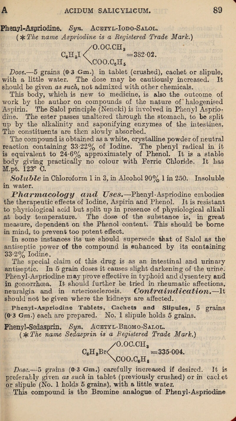 Pheayl-Aspiiodine. Syn. Acetyl-Iodo-Salol. (sfc The name Aspriodine is a Registered Trade Mark.) /G.oacHa C8H3I < =382-02. \coq.c6h5 Dose.—5 grains (0-3 Gm.) in tablet (crashed), cachet or slipule, with a little water. The dose may be cautiously increased. It should be given as such, not admixed with other chemicals. This body, which is new to medicine, is also the outcome of work by the author on compounds of the nature of halogenised Aspirin. The Salol principle (Nencki) is involved in Phenyl Asprio- diue. The ester passes unaltered through the stomach, to be split up by the alkalinity and saponifying enzymes of the intestines. The constituents are then slowly absorbed. The compound is obtained as a white, crystalline powder of neutral reaction containing 33-22% of Iodine. The phenyl radical in it is equivalent to 24-6% approximately of Phenol. It is a stable body giving practically no colour with Ferric Chloride. It has M.pt. 123° C. Soluble in Chloroform 1 in 3, in Alcohol 90% 1 in 250. Insoluble in water. Pharmacology and JJses.—Phenyl-Aspriodine embodies the therapeutic effects of Iodine, Aspirin and Phenol. It is resistant to physiological acid but split up in presence of physiological alkali at body temperature. The dose of the substance is, in great measure, dependent on the Phenol content. This should be borne in mind, to prevent too potent effect. In some instances its use should supersede that of Salol as the antiseptic power of the compound is enhanced by its containing 33-2% Iodine. The special claim of this drug is as an intestinal and urinary antiseptic. In 5 grain doses it causes slight darkening of the urine. Phenyl-Aspriodine may prove effective in typhoid and dysentery and in gonorrhoea. It should further be tried in rheumatic affections, neuralgia and in arteriosclerosis. Contraindication,—It should not be given where the kidneys are affected. Phenyl-Aspriodine Tablets, Cachets and Stipules, 5 grains (0-3 Gm.) each are prepared. No. I slipule holds 5 grains. Fhenyl-Sedaspria. Syn. Acetyl-Bbomo-Salol. (if The name Sedasprin is a Registered Trade Mark.) /O.OC.CHa C6H8Br/ =335-004. \COO.C6He Dose.—5 grains (0-3 Gm.) carefully increased if desired. It is preferably given as such in tablet (previously crushed) or in cad et or slipule (No. 1 holds 5 grains), with a little water. This compound is the Bromine analogue of Phenyl-Aspriodine