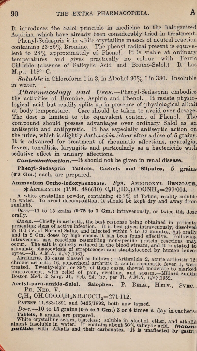 It introduces the Salol principle in medicine to the halogenised Aspirins, which have already been considerably tried in treatment. Phenyl-Sedasprin is in white crystalline masses of neutral reaction containing 23-85% Bromine. The phenyl radical present is equiva¬ lent to 28% approximately of Phenol. It is stable at ordinary temperatures and gives practically no colour with Ferric Chloride (absence of Salicylic Acid and Bromo-Salol.) It has M.pt. 118° C. Soluble in Chloroform I in 3, in Alcohol 90% 1 in 380. Insoluble in water. „ Pharmacology and Uses.—Phenyl-Sedasprin embodies the activities of Bromine. Aspirin and Phenol. It resists physio¬ logical acid but readily splits up in presence of physiological alkali at body temperature. Care should be taken to avoid over-dosage. The dose is limited to the equivalent content of Phenol. The compound should possess advantages over ordinary Salol as an antiseptic and antipyretic. It has especially antiseptic action on the urine, which is slightly darkened in colour after a dose of 5 grains. It is advanced for treatment of rheumatic affections, neuralgia, fevers, tonsillitis, laryngitis and particularly as a bactericide with sedative effect in urinary affections. Contraindication.—It should not be given in renal disease. Phenyl-Sedasprin Tablets, Cachets and Slipoles, 5 grains (0*3 Gm.) each, are prepared. Ammonium Ortho-iodoxybenzoate. Syn. AMIODOXYL Benzoate, ^Arthbytin (T.M. 486610) C6H4(IO2).COONH4=297*004. A white crystalline powder, containing 42-7% of Iodine, readily soluble in water. To avoid decomposition, it should be kept dry and away from sunlight. Dose.—11 to 15 grains (0*75 to 1 Gm.) intravenously, or twice this dose orally. Uses.—Chiefly in arthritis, the best response being obtained in patients presenting signs of active infection. It is best given intravenously, dissolved m 100 Cc. of Normal Saline and injected within 7 to 12 minutes, but orallv and in 2 Gm. doses by high enema it has been found effective. Following intravenous use, reactions resembling non-specific protein reactions maj occur. Thesalt Is quickly reduced in the blood stream, and it is stated to stimulate phagocytosis of streptococci and staphylococci by human leuco¬ cytes.—Jl. A.M.A. ii.,/27,1061. Arthritis, 33 cases classed as follows:—Arthralgia 2, acute arthritis 12 chronic arthritis 16, gonorrhoeal arthritis 2, acute rheumatic fever 1 were treated. Twenty-eight, or 85% of these cases, showed moderate to marked improvement, with relief of pain, swelling, and spasm.—Millard Smith Boston Med. & Slug. Jl., Feb. 24, ’27, per Jl. A.M.A. i./27,1352. Acetyl-para-amido-Salol. Ph. Ned. V. Salophen. P. Belg., Helv., Svec. C6H4 OH.COO.C6H4NH.COCH3=271T 12. Patent 11,833/1891 and 3435/1892, both now lapsed. Dose.—10 to 15 grains (0-6 to 1 Gm.) 3 or 4 times a day in cachets Tablets, 5 grains, are prepared. White crystalline scales, tasteless; soluble in alcohol, ether, and alkalii aimost insoluble in water. It contains about 50% salicylic acid, incom patibie with Alkalis and their carbonates. It is unaffected by gastri