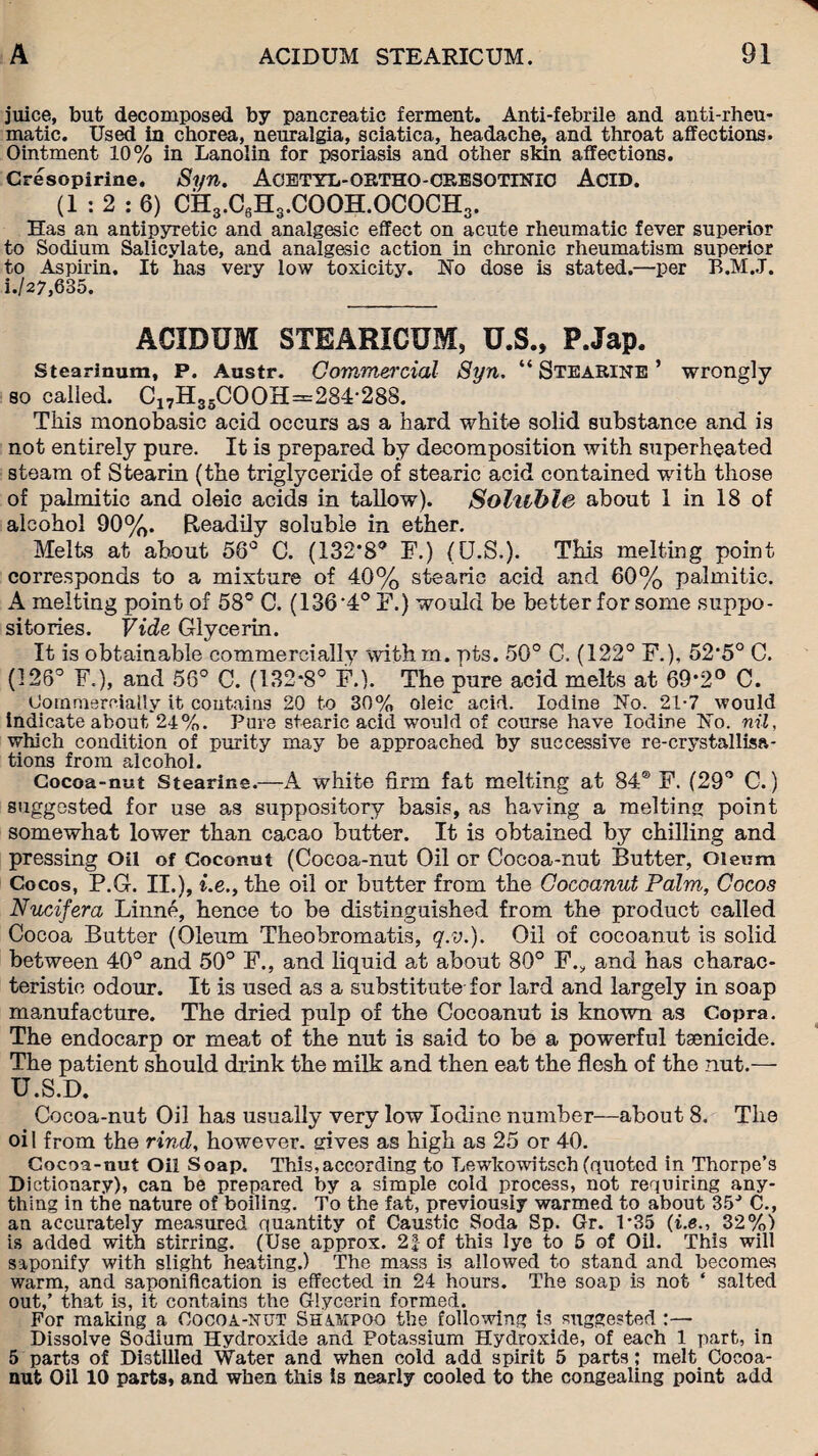 juice, but decomposed by pancreatic ferment. Anti-febrile and anti-rheu¬ matic. Used in chorea, neuralgia, sciatica, headache, and throat affections. Ointment 10% in Lanolin for psoriasis and other skin affections. Cresopirine, Syn. ACETYL-ORTHO-CRESOTINIC ACID. (1:2:6) CH3.C6H3.COOH.OCOCH3. Has an antipyretic and analgesic effect on acute rheumatic fever superior to Sodium Salicylate, and analgesic action in chronic rheumatism superior to Aspirin. It has very low toxicity. No dose is stated.—per B.M.J. i./27,635. ACIDUM STEARICUM, U.S., P.Jap. Stearinura, P. Austr. Commercial Syn. “ Stearine ’ wrongly so called. Ca7H35COOH=:284-288. This monobasic acid occurs as a hard white solid substance and is not entirely pure. It is prepared by decomposition with superheated steam of Stearin (the triglyceride of stearic acid contained with those of palmitic and oleic acids in tallow). Soluble about 1 in 18 of alcohol 90%. Readily soluble in ether. Melts at about 56° C. (132’8® F.) (U.S.). This melting point corresponds to a mixture of 40% stearic acid and 60% palmitic. A melting point of 58° C. (136‘4° F.) would be better for some suppo¬ sitories. Vide Glycerin. It is obtainable commercially withm. pts. 50° C. (122° F.), 52*5° C. (126° F.), and 56° C. (132*8° F.). The pure acid melts at 69*2° C. Commercially it contains 20 to 30% oleic acid. Iodine No. 21-7 would indicate about 24%. Pure stearic acid would of course have Iodine No. nil, which condition of purity may be approached by successive re-crystallisa- tions from alcohol. Cocoa-nut Stearins.—A white firm fat melting at 84® F. (29° C.) suggested for use as suppository basis, as having a melting point somewhat lower than cacao butter. It is obtained by chilling and pressing Oil of Coconut (Cocoa-nut Oil or Cocoa-nut Butter, Oleum Cocos, P.G. II.), i.e., the oil or butter from the Cocoanut Palm, Cocos Nucifera Linne, hence to be distinguished from the product called Cocoa Butter (Oleum Theobromatis, q.v.). Oil of cocoanut is solid between 40° and 50° F., and liquid at about 80° F., and has charac¬ teristic odour. It is used as a substitute for lard and largely in soap manufacture. The dried pulp of the Cocoanut is known as Copra. The endocarp or meat of the nut is said to be a powerful tsenicide. The patient should drink the milk and then eat the flesh of the nut.-— U.S.D. Cocoa-nut Oil has usually very low Iodine number—about 8. The oil from the rind, however, gives as high as 25 or 40. Cocoa-nut Oil Soap. This,according to Lewkowitsch (quoted in Thorpe’s Dictionary), can be prepared by a simple cold process, not requiring any¬ thing in the nature of boiling. To the fat, previously warmed to about 35J C., an accurately measured quantity of Caustic Soda Sp. Gr. 1*35 (i.e., 32%) is added with stirring. (Use approx. 2| of this lye to 5 of Oil. This will saponify with slight heating.) The mass is allowed to stand and becomes warm, and saponification is effected in 24 hours. The soap is not ‘ salted out,’ that is, it contains the Glycerin formed. For making a Cocoa-xut Shimpoo the following is suggested :— Dissolve Sodium Hydroxide and Potassium Hydroxide, of each 1 part, in 5 parts of Distilled Water and when cold add spirit 5 parts ; melt Cocoa- nut Oil 10 parts, and when this is nearly cooled to the congealing point add