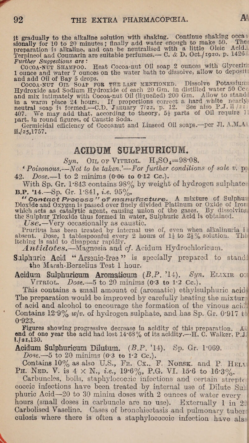 it gradually to the alkaline solution with shaking. Continue shaking occa sionally for 10 to 20 minutes; finally add water enough to make 50. The preparation is alkaline, and can be neutralised with a little Oleic Apia. Terpineoi and Coumarin are suitable perfumes.— 0. & D. Oct./1920, p. 142o Further Suggestions are'* Cocoa-nut Shampoo. Heat Cocoa-nut Oil soap 2 ounces with Glycerin 1 ounce and water 7 ounces on the water bath to dissolve, allow to deposil and add Oil of Bay 5 drops. Cocoa-nut Oil Soap for tee last mentioned. Dissolve Potassium Hydroxide and Sodium Hydroxide of each 20 Gm. in distilled water 50 Gr¬ and mix intimately with Cocoa-nut Oil (liquefied) 200 Gm. Allow to stanc in a wTarm place 24 hours. If proportions correct a hard ■white nearlj neutral soap is formed.—C.D. January 7/22, p. 12. See also P.J. ii /21 407. We may add that, according to theory, 5^ parts of Oil require 1 part, in round figures, of Caustic Soda. Germicidal efficiency of Oocoanut and Linseed Oil soaps.—per Jl. A.M.A ii./25,1757. ACXDUM SULPHURICUM. Syn. Oil of Vitriol. H2SO4=98'08. ( Poisonous.—Not to be taken?—For further conditions of sale v. p 42. Dose.—1 to 2 minims (0-06 to O'12 Cc.). With Sp. Gr. 1-843 contains 98% by weight of hydrogen sulphate B.P. ’14.—Sp. Gr. 1-841, i.e. 95%. ts Contact Process ” of manufacture. A mixture of Sulpha Dioxide and Oxygen is passed over finely divided Platinum or Oxide of Iroi which acts as catalytic agent, causing union of the gases.. By dissolvinj the Sulphur Trioxide thus formed in water. Sulphuric Acid is obtained. Use.—Very occasionally as caustic. Pruritus has been treated by internal use of, even when alkalinuria i absent. Dose, 1 tablespoonful every 2 hours of It to 2£% solution. The itching is said to disappear rapidly. Antidotes.—Magnesia and cf. Acidum Hydrochloricurn. Sulphuric Acid “ Arsanic-frQe ” is specially prepared to stand the Marsh-Berzelius Test 1 hour. Acidum Sulphuricum Aromatieum {B.P. ’14). 8yn. Elixir o: Vttriol. Dose.—5 to 20 minims (0-3 to 1-2 Cc.). This contains a small amount of (aromatic) ethylsulphuric acid The preparation would be improved by carefully heating the mixtur of acid and alcohol to encourage the formation of the vinous acid1!; Contains 12-9% wjv. of hydrogen sulphate, and has Sp. Gr. 0-917 til 0-923. Figures showing progressive decrease in acidity of this preparation. A end of one year the acid had lost 14-68% of its acidity.—H. C. Walker, P.j l./2i,130. Acidum Sulphuricum Bilutum. {B.P. ’14). Sp. Gr. 1-069- Dose.—5 to 20 minims (0-3 to 1-2 Cc.). Contains 10% as also U.S., Fb. Cx.„ F. Norsk, and P. Heli - Pm Ned. V. is 4 X N., i.e., 19-6%, P.G. VI. 15-6 to 16-3%. Carbuncles, boils, staphylococcic infections and certain streptr ! coccic infections have been treated by internal use of Dilute Sul phuric Acid—20 to 30 minim doses with 2 ounces of water every hours (small doses in carbuncle are no use). Externally 1 in 2 Carbolised Vaseline. Cases of bronchiectasis and pulmonary tuber culosis where there is often a staphylococcic infection have als