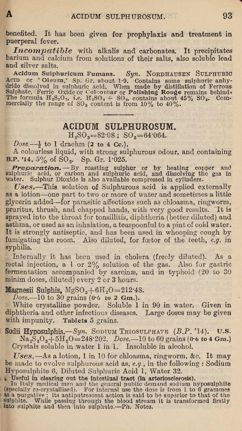 benefited. It has been given for prophylaxis and treatment in puerperal fever. Incompatible with alkalis and carbonates. It precipitates barium and calcium from solutions of their salts, also soluble lead and silver salts. Acidum Sulphuricum Fumans. Syn. NOKDHAUSEN SULPHURIC Acid or ‘ Oleum,’ Sp. Gr. about 1*9. Contains some sulphuric anhy¬ dride dissolved in sulphuric acid. When made by distillation of Ferrous Sulphate, Ferric Oxide or Colcothar or Polishing Rouge remains behind The formula H2S2O7, i.e, H2S04 4- S03, contains about 45% S03. Com¬ mercially the range of SQs content is from 10% to 40%. ACIDUM SULPHUROSUM. HgSO3=82-08 ; SO2=64'064. Dose.—| to 1 drachm (2 to 4 Cc.). A colourless liquid, with strong sulphurous odour, and containing B.P. *14, 5% of S02. Sp. Gr. 1-025. Preparation.—By roasting sulphur or by heating copper and sulphuric acid, or carbon and sulphuric acid, and dissolving the gas in water. Sulphur Dioxide is also available compressed in cylinders. Uses„—This solution of Sulphurous acid is applied externally as a lotion—one part to two or more of water and sometimes a little glycerin added—for parasitic affections such as chloasma, ringworm, pruritus, thrush, and chapped hands, with very good results. It is sprayed into the throat for tonsillitis, diphtheria (better diluted) and asthma, or used as an inhalation, a teaspoonful to a pint of cold water. It is strongly antiseptic, and has been used in whooping cough by fumigating the room. Also diluted, for foetor of the teeth, e.g. in syphilis. Internally it ha,s been used in cholera (freely diluted). As a rectal injection, a 1 or 2% solution of the gas. Also for gastric fermentation accompanied by sarcinee, and in typhoid (20 to 30 minim doses, diluted) every 2 or 3 hours. Magnesii Sulphis, MgS03+6H20=212-48. Dose.—10 to 30 grains (0-6 to 2 Gm.). White crystalline powder. Soluble 1 in 90 in water. Given in diphtheria and other infectious diseases. Large doses may be given with impunity. Tablets 5 grains. Sodii Hyposulphis.—Syn. Sodium Thiosulphate (B.P. ’14). u.s. Na2S2O3-{-5H2O~248‘202. Dose.—10 to 60 grains (0-6 to 4 Gm.) Crystals soluble in water 1 in 1. Insoluble in alcohol. Uses.—As a lotion, 1 in 10 for chloasma, ringworm, &c. It may be made to evolve sulphurous acid as, e.g., in the following : Sodium Hyposulphite 6, Diluted Sulphuric Acid I, Water 32. & Useful in clearing out the intestinal tract (in arteriosclerosis). In Italy medical men and the general public demand sodium hyposulphite (specially re-crystallised). For internal use the do3e is from 1 to 8 grammes as a purgative ; its antiputrescent action is said to be superior to that of the sulphite. While passing through the blood stream it is transformed firstly into sulphite and then into sulphate.—Ph. Notes.
