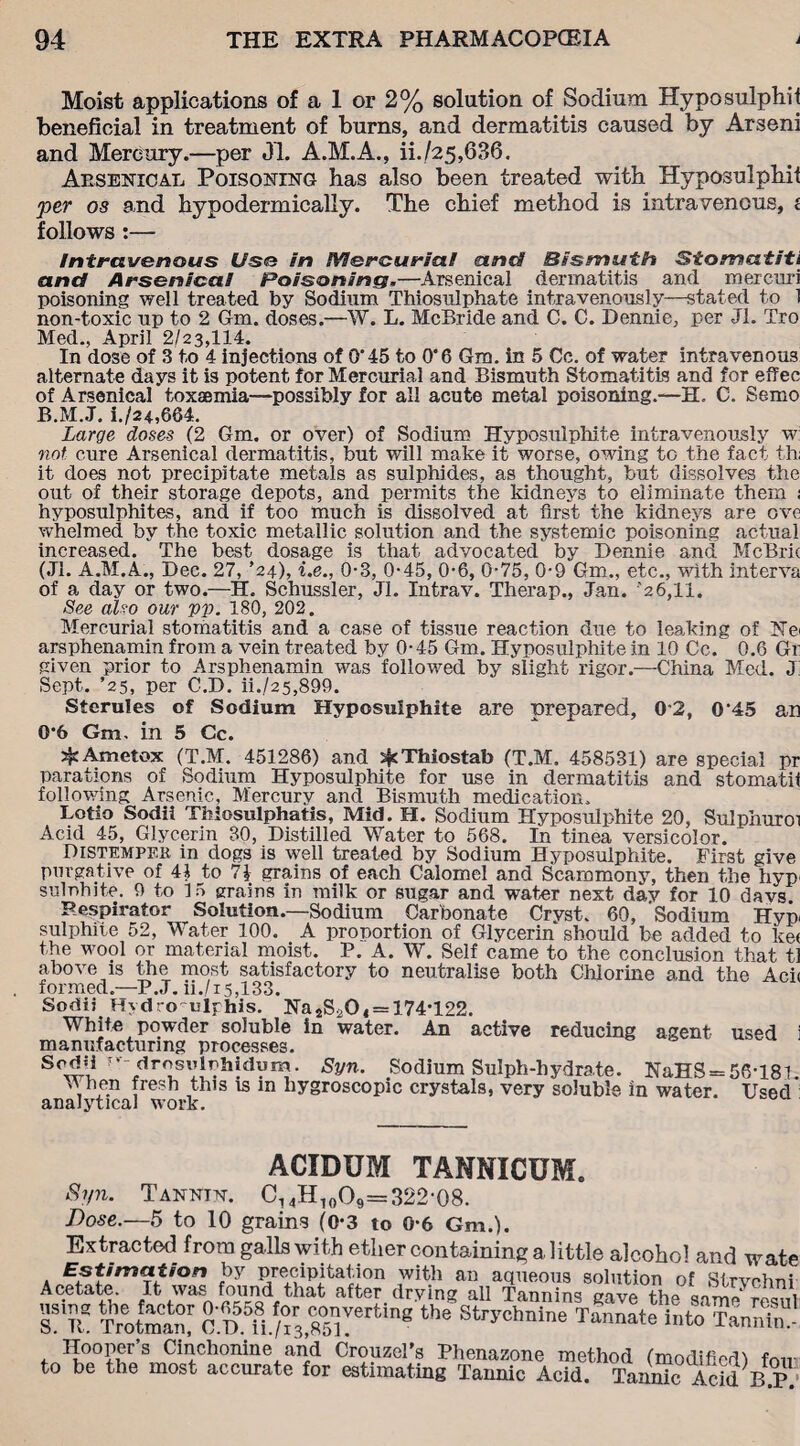 Moist applications of a 1 or 2% solution of Sodium Hyposulphit beneficial in treatment of burns, and dermatitis caused by Arseni and Mercury.—per 01. A.M.A., ii./25,636. Arsenical Poisoning has also been treated with Hyposulphit per os and hypodermically. The chief method is intravenous, i follows :— Intravenous Use in lYlercuriat and Bismuth Stomatiti and Arsenical Poisoning.—Arsenical dermatitis and mercuri poisoning well treated by Sodium Thiosulphate intravenously—stated to 1 non-toxic up to 2 Gm. doses.—W. L. McBride and C. C. Dennie, per Jl. Tro Med., April 2/23,114. In dose of 3 to 4 injections of 0'45 to O'6 Gm. in 5 Cc. of water intravenous alternate days it is potent for Mercurial and Bismuth Stomatitis and for effec of Arsenical toxaemia—possibly for all acute metal poisoning.—H, C. Semo B.M.J. i./24,664. Large doses (2 Gm. or over) of Sodium Hyposulphite intravenously w not cure Arsenical dermatitis, but will make it worse, owing to the fact th; it does not precipitate metals as sulphides, as thought, but dissolves the out of their storage depots, and permits the kidneys to eliminate them ; hyposulphites, and if too much is dissolved at first the kidneys are ove whelmed by the toxic metallic solution and the systemic poisoning actual increased. The best dosage is that advocated by Bennie and McBric (Jl. A.M.A., Dec. 27, ’24), i.e., 0-3, 0-45, 06, 0*75, 0*9 Gm., etc., with interva of a day or two.—H. Schussler, Jl. Intrav. Therap., Jan. 26,11. See also our yy. 180, 202. Mercurial stomatitis and a case of tissue reaction due to leaking of He- arsphenamin from a vein treated by 0*45 Gm. Hyposulphite in 10 Cc. 0.6 Gr given prior to Arsphenamin was followed by slight rigor.—China Med. J: Sept. ’25, per C.D. ii./25,899. Sterules of Sodium Hyposulphite are prepared, 0*2, 0‘45 an 0*6 Gm. in 5 Cc. 5^ Ametox (T.M. 451286) and ^cThiostab (T.M. 458531) are special pr parations of Sodium Hyposulphite for use in dermatitis and stomatif following Arsenic, Mercury and Bismuth medication. Lotio Sodii Thlosulphatis, Mid. H. Sodium Hyposulphite 20, Sulphur01 Acid 45, Glycerin 30, Distilled Water to 568. In tinea versicolor. Distemper in dogs is well treated by Sodium Hyposulphite. First give purgative of 41 to 1\ grains of each Calomel and Scammony, then the hyp- sulnhite. 9 to 15 grains in milk or sugar and water next day for 10 davs Respirator Solution.—Sodium Carbonate Cryst. 60, Sodium Hyp- sulphite 52, Water 100. A proportion of Glycerin should be added to ke< the wool or material moist. P. A. W. Self came to the conclusion that tl above is the most satisfactory to neutralise both Chlorine and the Aci< formed.—P.J. ii./i5,133. Sodii Hydro ulphis. Ha 2S20 4 = 174*122. White powder soluble in water. An active reducing agent used i manufacturing processes. So^l ’ 5,r^sl’1^h;dVIP- Syn. Sodium Sulph-hydrate. NaHS = 56*18l. when fresh this is in hygroscopic crystals, very soluble in water. Used analytical work. ACIDUM TANNICUM. Syn. Tannin. C,4H1oO9=322'08. Dose.—5 to 10 grains (0*3 to 0*6 Gm.). Extracted from galls with ether containing a little alcohol and wat A tn by precipitation with an aqueous solution of Strvchn Acetate It was found that after, drying all Tannins gave the same ?e£ ST™ Trotman/ C D ii./”S 6 U* ^'chnine Tannate into TanSn Hooper’s Cinchonine and Crouzel's Phenazone method (modified) for to be the most accurate for estimating Tannic Acid. Tannic Acid B.P