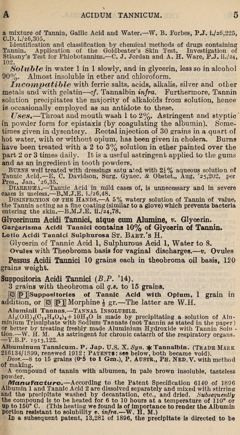 a mixture of Tannin, Gallic Acid and Water.—W. B. Forbes, P.J. i./26,225, C.D.i./26,305. Identification and classification by chemical methods of drugs containing Tannin. Application of the Goldbeater’s Skin Test. Investigation of Stiasny’s Test for Phlobotannins.—C. J. Jordan and A. H. Ware, P.J. U./24, 102, Soluble in water 1 in 1 slowly, and in glycerin, less so in alcohol 90%. Almost insoluble in ether and chloroform. Incompatible with ferric salts, acids, alkalis, silver and other metals and with gelatin—cf. Tannalbin infra. Furthermore, Tannin solution precipitates the majority of alkaloids from solution, hence is occasionally employed as an antidote to these. Uses,—Throat and mouth wash 1 to 2%. Astringent and styptic ’ in powder form, for epistaxis (by coagulating the albumin). Some¬ times given in ctysenteiy. Rectal injection of 30 grains in a quart of hot water, with or without opium, has been given in cholera. Burns have been treated with a 2 to 3% solution in ether painted over the part 2 or 3 times daily. It is a useful astringent applied to the gums and as an ingredient in tooth powders. Burns well treated with dressings satu ated with 21% aqueous solution of Tannic Acid.—E. C. Davidson, Surg. Gynec. & Obstet., Aug. ’25,202, per Pres., Jan. ’26,35. Diarrhcea.—Tannic Acid in mild cases of, is unnecessary and in severe cases is useless.—B.M.J.E. i./26,48. Disinfection of the Hands.—A 5% watery solution of Tannin of value, the Tannin acting as a fine coating (similar to a glove) which prevents bacteria entering the skin.—B.M.J.E. ii./24,78. Glycerinum Acidi Taxmici, atque cum Alumine, v. Glycerin. Gargarisma Acidi Tannici contains 10% of Glycerin of Tannin. Lotio Acidi Tannici Sulphurosa St. Bakt.’s H. Glycerin of Tannic Acid 1, Sulphurous Acid 1, Water to 8. Ovules with Theobroma basis for vaginal discharges.—v. Ovules Pessus Acidi Tannici 10 grains each in theobroma oil basis, 120 grains weight. Suppositoria Acidi Tannici (B.P. ’14). 3 grains with theobroma oil q.s. to 15 grains. '23 p Jjsupposiltorles of Tannic Acid with Opium, 1 grain in addition, or [g] |jp l| Morphine £ gr.—The latter are W.H. Aluminii Tannas.—TANNAL INSOLUBILE. Al2(OH)4(C14HsOg)2+10HsO is made by precipitating a solution of Alu¬ minium Trisulphate with Sodium TaDnate (not Tannin as stated in the paper) or better by treating freshly made Aluminium Hydroxide with Tannin Solu - tion.—W. H. M, As astringent for chronic catarrh of the respiratory organs. —Y.B.P. 19x3,122. Albuminum Tannicum. P. Jap. U.S. X. Syn. jjc Tannalbin. (Trade Mark 216134/1899, renewed 1912; Patents: see below, both became void). Dose.—8 to 15 grains (0*5 to 1 Gm.), P. Austr., Ph. Nbd.V. with method of making. A compound of tannin with albumen, in pale brown insoluble, tasteless powder. Manufacture.—According to the Patent Specification 6140 of 1896 Albumin 1 and Tannic Acid 2 are dissolved separately and mixed with stirring and the precipitate washed by decantation, etc., and dried. Subsequently the compound is to be heated for 6 to 10 hours at a temperature of 110° or up to 150° C. (This heating we found is of importance to render the Albumin portion resistant to solubility v. infra.—W. H. M.) In a subsequent patent, 13,281 of 1896, the precipitate is directed to be