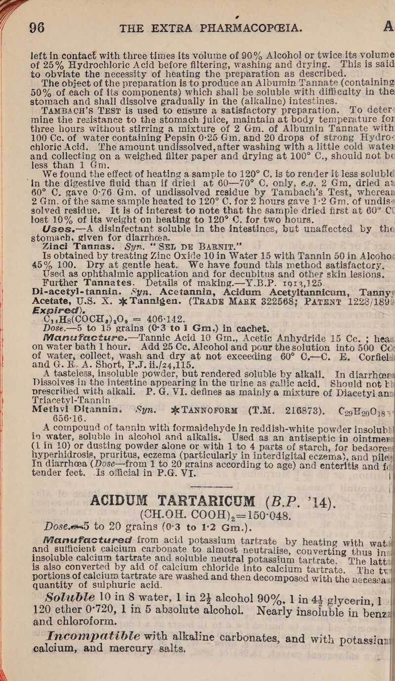 left in contact with three times its volume of 90% Alcohol or twice its volume of 25% Hydrochloric Acid before filtering, washing and drying. This is said to obviate the necessity of heating the preparation as described. The object of the preparation is to produce an Albumin Tannate (containing 50% of each of its components) which shall be soluble with difficulty in the stomach and shall dissolve gradually in the (alkaline) intestines. Tambach’s Test is used to ensure a satisfactory preparation. To deter mine the resistance to the stomach juice, maintain at body temperature foj three hours without stirring a mixture of 2 dm. of Albumin Tannate with 100 Cc. of water containing Pepsin 0-25 Gm. and 20 drops of strong Hydro¬ chloric Acid. The amount undissolved, after washing with a little cold watei and collecting on a weighed filter paper and drying at 100° C., should not b« less than 1 Gm. We found the effect of heating a sample to 120° C. is to render it less soluble in the digestive fluid than if dried at 60—70° C. only, e.y. 2 Gm. dried ai 60° C. gave 0-76 Gm. of undissolved residue by Tambach’s Test, whereas 2 Gm. of the same sample heated to 120° C. for 2 hours gave 1*2 Gm. of undis¬ solved residue. It is of interest to note that the sample dried first at 60° C lost 10% of its weight on heating to 120° C. for two hours. Uses.—A disinfectant soluble in the intestines, but unaffected by th< stomach, given for diarrhoea. Zinci Tannas. Syn. “ SEL DE BARNIT.” Is obtained by treating Zinc Oxide 10 in Water 15 with Tannin 50 in Alcoho 45% 100. Dry at gentle heat. We have found this method satisfactory. Used as ophthalmic application and for decubitus and other skin lesions. Further Tannates. Details of making.—Y.B.P. 1913,125 Di-acetyl-tannin. Syn. Ace tannin, Acidum Acetyltannicum, Tanny Acetate, U.S. X. jjc Tannigen. (Trade Mask 322568; Patent 1228/189 Expired). CI4H8(C0CH,)40» - 406-142. Dost.—5 to 15 grains (0*3 to 1 Gm.) in cachet. Manufacture.—Tannic Acid 10 Gm., Acetic Anhydride 15 Cc. ; hea on water bath 1 hour. Add 25 Cc. Alcohol and pour the solution into 500 C< of water, collect, wash and dry at not exceeding 60° C.—C. E. Corfiek and G. li, A. Short, P.J. ii./24,115. A tasteless, insoluble powder, but rendered soluble by alkali. In diarrhcee Dissolves in the intestine appearing in the urine as gable acid. Should not t;: prescribed with alkali. P. G. VI. defines as mainly a mixture of Diacetyl an Triacetyl-Tannin Methvl Dltannin. Syn. ^TANNOFORM (T.M. 216873). CsqEVnOisJ 656-16. A compound of tannin with formaldehyde in reddish-white powder insolub in water, soluble in alcohol and alkalis. Used as an antiseptic in ointmer (1 in 10) or dusting powder alone or with 1 to 4 parts of starch, for bedsore; hyperhidrosis, pruritus, eczema (particularly in interdigital eczema), and pile • In diarrhoea (Dose—from 1 to 20 grains according to age) and enteritis and f< 1 tender feet. Is official in P.G. VI. ACIDUM TARTARICUM (B.P. ’14) (OH.OH. COOH)2= 150-048. Dose.***5 to 20 grains (0-3 to 1-2 Gm.). Manufactured! from acid potassium tartrate by heating with wat and sufficient calcium carbonate to almost neutralise, converting thus in insoluble calcium tartrate and soluble neutral potassium tartrate The latt is also converted by aid of calcium chloride into calcium tartrate. The i portions of calcium tartrate are washed and then decomposed with the neeesii- quantity of sulphuric acid. ~ y Soluble 10 in 8 water, 1 in 2J alcohol 90%, 1 in ^ glycerin, 1 120 ether 0'720, 1 in 5 absolute alcohol. Nearly insoluble in benz and chloroform. Incompatible with alkaline carbonates, and with pot-assiaM calcium, and mercury salts.