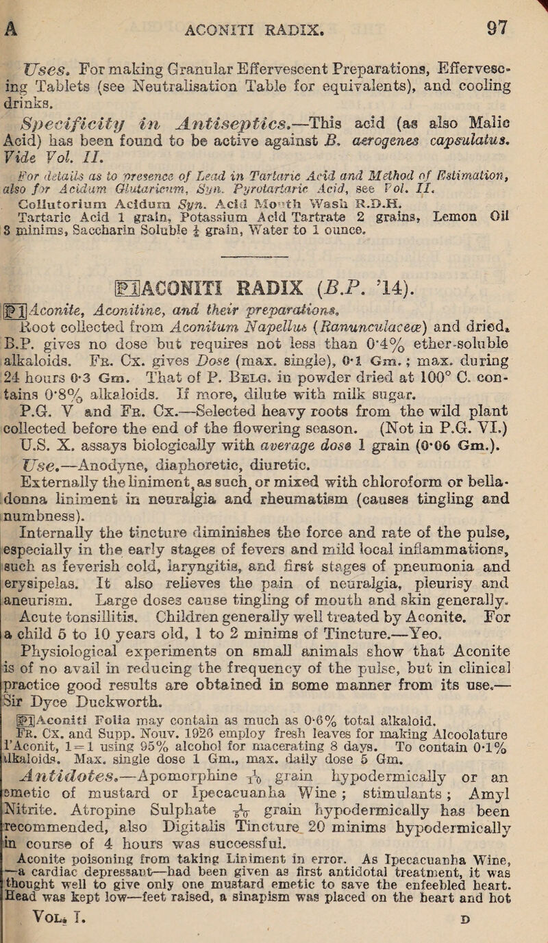 Uses. For making Granular Effervescent Preparations, Effervesc¬ ing Tablets (see Neutralisation Table for equivalents), and cooling drinks. Specificity in Antiseptics,—This acid (as also Malic Acid) has been found to be active against B, aerogenes capsuiakis. Vide Vol. II. For details as to presence of Lead in Tartaric Acid and Method of Estimation, also for Acidum Glutaricnm, Syn. Pyrotariaric Acid, see Pol. II. Gollutorium Acidum Syn. Acid Mio^th Wash R.B.H. Tartaric Acid 1 grain. Potassium Acid Tartrate 2 grains, Lemon Oil 3 minims, Saccharin Soluble | grain, Water to 1 ounce. EJACONITI RADIX (B.P. 14). Aconite, Aconitine, and their preparations. Root collected from Aconitum Napelliu (Ranunculacece) and dried, B.P. gives no dose but requires not less than 0*4% ether-soluble alkaloids. Fa. Cx. gives Bose (max. single), O'5. Gm.; max, during 24 hours 0-3 Gm. That of P. Belg. in powder dried at 100° C. con¬ tains 0*8% alkaloids. If more, dilute with milk sugar. P.G. V and Fa. Cx.—Selected heavy roots from the wild plant collected before the end of the flowering season. (Not in P.G. VI.) U.S. X. assays biologically with average dose 1 grain (0*06 Gm.). Use,—Anodyne, diaphoretic, diuretic. Externally the liniment as such} or mixed with chloroform or bella¬ donna liniment in neuralgia and rheumatism (causes tingling and numbness). Internally the tincture diminishes the force and rate of the pulse, especially in the early stages of fevers and mild local inflammations, such as feverish cold, laryngitis, and first stages of pneumonia and erysipelas. It also relieves the pain of neuralgia, pleurisy and aneurism. Large doses cause tingling of mouth and skin generally. Acute tonsillitis. Children generally well treated by Aconite. For a child 5 to 10 years old, 1 to 2 minims of Tincture.—Yeo. Physiological experiments on small animals show that Aconite is of no avail in reducing the frequency of the pulse, but in clinical practice good results are obtained in some manner from its use,— Sir Dyce Duckworth. fdjAconiti Folia may contain as much as 0*6% total alkaloid. Fr. Cx. and Supp. Nouv. 1926 employ fresh leaves for making Alcoolature 1’Aconit, 1 = 1 using 95% alcohol for macerating 8 days. To contain 0*1% ilkaloids. Max. single dose 1 Gm., max. daily dose 5 Gm. Antidotes,—Apomorphine To grain hypodermically or an emetic of mustard or Ipecacuanha Wine; stimulants; Amyl Nitrite. Atropine Sulphate ¥V grain hypodermically has been recommended, also Digitalis Tincture 20 minims hypodermically in course of 4 hours was successful. Aconite poisoning from taking Liniment in error. As Ipecacuanha Wine, —a cardiac depressant—had been given as first antidotal treatment, it was thought well to give only one mustard emetic to save the enfeebled heart. Head was kept low—feet raised, a sinapism was placed on the heart and hot VOU T. D