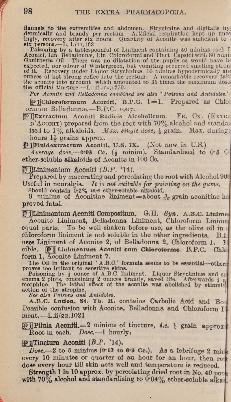 flannels to the extremities and abdomen. Strychnine and digitalis by dermically and brandy per rectum Artificial respiration kept up unce ingiy, recovery after six hours. Quantity of Aconite was sufficient to six persons.—L. i,/n,162. Poisoning by a tablespoonful of Liniment containing 40 minims each I Aconiti, Lin Belladonna, Lin Chioroformi and Tinct Capsici with 80 mini: Gaultheria Oil There was no dilatation of the pupils as would have b<l expected, nor odour of Wintergreen, but vomiting occurred smelling stron of it. Recovery under Liquor Strychnin®, 10 minims hypodermically an ounces of hot strong coffee into the rectum. A remarkable recovery fak the aconite into account which amounted to 85 times the maximum dose the official tincture.—L. ii ,io,Rd70. For Aconite and, Belladonna combined see alio * Poisons and Antidotes [if XjChloroformum Aconiti, B.P.C. 1 = 1. prepared as Ohio ormum Belladonna,—B.P.C. 1907. IP jjExtractum Aconiti Radicis Aicoholicum Fr. Ox. (Extr; d’Acoxit) prepared from the root with 70% alcohol and standa ised to 1% alkaloids. Max. single dose, % grain. Max. during hours If grains approx. ^ llFluidestractam Aconiti, U.S. IX, (Not now in U.S.) Average dose.—0*03 Gc. (|- minim). Standardised to 0*5 G ether-soluble alkaloids of Aconite in 100 Gc. IF^Lmimentum Aconiti (B.P. ’]4). Prepared by macerating and percolating the root with Alcohol 90 Useful in neuralgia. It is not suitable for painting on the gums. Should contain 0-2% W/v ether-soluble alkaloid. 9 minims of Aconitine liniment=about grain aconitine h; proved fatal. [FliLmimentum Aconiti Composition. G.H. Syn. a.b.c. Linimc Aconite Liniment, Belladonna Liniment, Chloroform Linirrn equal parts. To be well shaken before use, as the olive oil in chloroform liniment is not soluble in the other ingredients. B.I uses Liniment of Aconite 2, of Belladonna 2, Chloroform 1. I cible. |jp I| Linlmentum Aconiti cam GMoroformo, B.P.C. Chic form 1, Aconite Liniment 7. The Oil in the original ' A.B.C.’ formula seems to be essential—other proves coo irritant to sensitive skins. Poisoning by 1 ounce of A.B.C. liniment. Liquor Strychnin® and sr enema 2 pints, containing 2 ounces brandy, saved life. Afterwards { v morphine. The lethal effect of the aconite was abolished by stimuis action of the atropine. | See also Poisons and Antidotes. A.B.C. Loti cm. St. Th, H. contains Carbolic Acid and Bo Possible confusion with Aconite, Belladonna end Chloroform I ment.—L.ii/22,1021 IFHPilnla Aconiti.=2 minims of tincture, i.e. i grain approx Root in each. Dose.—1 hourly. [FUTinctnra Aconiti (B.P. ’14). I Dose.—2 to 5 minims (©*12 to ©«3 Ce.). As a febrifuge 2 mb \ every 10 minutes or quarter of an hour for an hour, then re t dose every hour till skin acts well and temperature is reduced. Strength 1 in 10 approx, by percolating dried root in No. 40 pov t with 70% alcohol and standardising to 0*04% ether-soluble alka