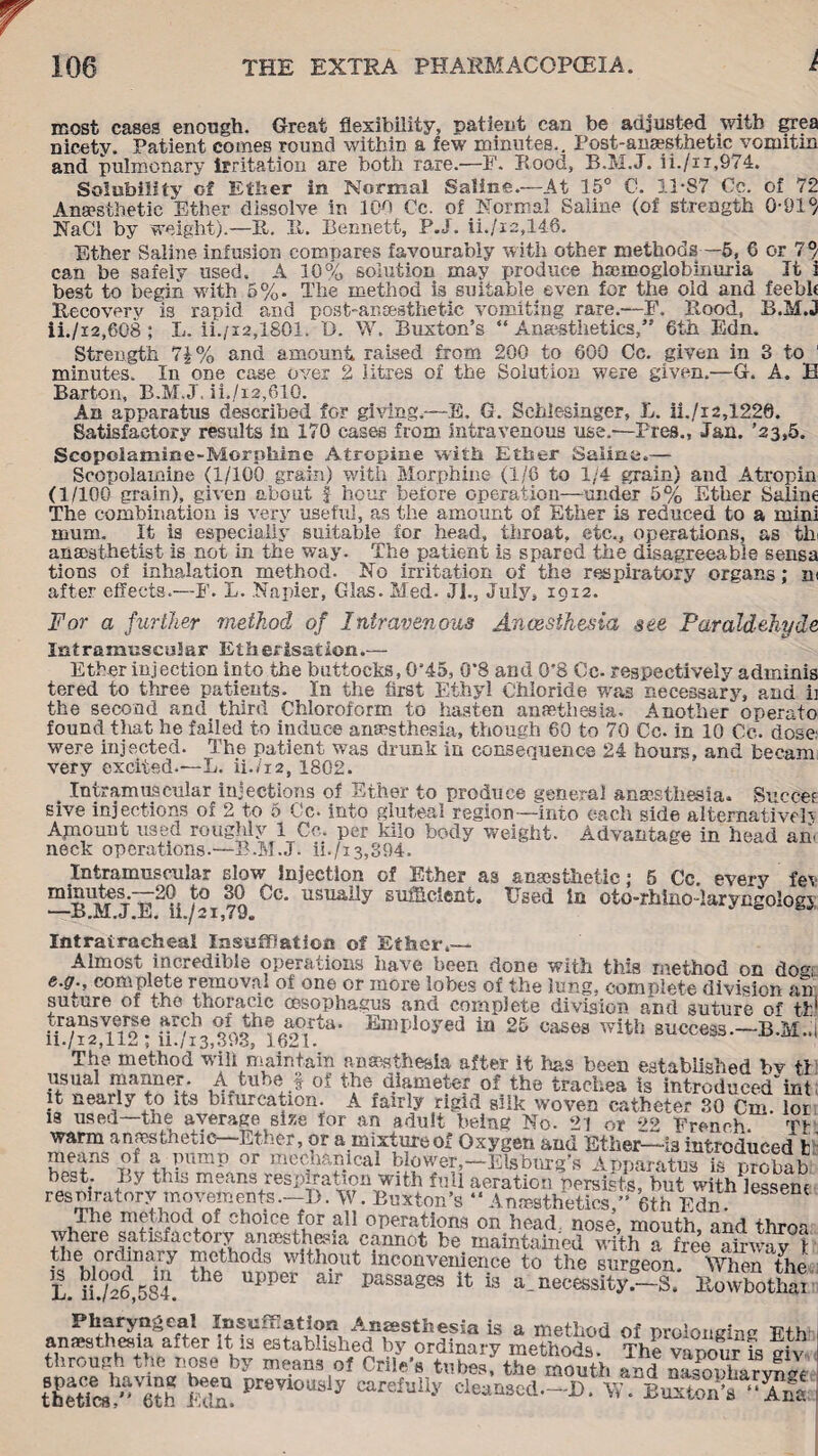 I most cases enough. Great flexibility, patient can be adjusted with grea nicety. Patient comes round within a few minutes.. Post-anaesthetic vomitm and pulmonary irritation are both rare.—F. Rood, B.M.J. ii./n,974. Solubility of Ether in Normal Saline.—At 15° C. 11*87 Cc. of 72 Anaesthetic Ether dissolve in 100 Cc. of Normal Saline (of strength 0-91°/ NaCI by weight).—It. It. Bennett, P.J. ii./i2,146. Ether Saline infusion compares favourably with other methods—5, 6 or 7°/ can be safely used. A 10% solution may produce hemoglobinuria It i best to begin with 5%. The method is suitable even for the old and feebk Recovery is rapid and post-anaesthetic vomiting rare.-—F. Rood, B.M.J ii./i2,6G8 ; L. ii./i2,1801. D. W. Buxton’s “ Anaesthetics,” 6th Edn. Strength 7| % and amount raised from 200 to 600 Cc. given in 3 to ' minutes. In one case over 2 litres of the Solution were given.—G. A. B Barton, B.M.J, ii./i2,61Q. An apparatus described for giving.—E. G. Sehlesinger, L. ii./i2,1220. Satisfactory results in 170 cases from intravenous use.-—Pres., Jan. ’23,5. Scopolamine-Morphine Atropine with Ether Saline,— Scopolamine (1/100 grain) with Morphine (1/6 to 1/4 grain) and Atropin (1/100 grain), given about f hour before operation—under 5% Ether Saline The combination is very useful, as the amount of Ether is reduced to a mini mum. It is especially suitable for head, throat, etc., operations, as tlr anaesthetist is not in the way. The patient is spared the disagreeable sensa tions of inhalation method. No irritation of the respiratory organs; m after effects.—F. L. Napier, Glas. Med. Jl., July, 1912. For a further method of Intravenous Anaesthesia see Paraldehyde Intramuscular Etherisation.— Ether injection into the buttocks, 0’45, 0*8 and 0*8 Cc. respectively adminis tered to three patients- In the first Ethyl Chloride was necessary, and ii the second and third Chloroform to hasten amethesia. Another operato found that he failed to induce anaesthesia, though 60 to 70 Cc. in 10 Cc. dose were injected. The patient was drunk in consequence 24 hours, and becam very excited.—L. U./12, 1802. Intramuscular injections of Ether to produce general anaesthesia. Succee sive injections of 2 to 5 Cc. into gluteal region—into each side alternative!} Amount used roughly 1 Co. per kilo body weight. Advantage in head an. neck operations.—B.M.J. ii./i3,394. Intramuscular eIow injection of Ether as anaesthetic; 6 Cc. every fev m^5*\tes.—20 to 30 Cc. usually sufficient. Used in oto-rhiiio-larytmologi —B.M.J.E. ii./2i,79. Intratracheal Insufflation of Ether.— Almost incredible operations have been done with this method on do<p e.gr., complete removal of one or more lobes of the lung, complete division an suture of the thoracic oesophagus and complete division and suture of til transverse arch of the aorta. Employed in 25 cases with success.—B.M., The method wall maintain anaesthesia after it has been established bv tl usual manner. A tube f of the diameter of the trachea is introducedint it nearly to its bifurcation. A fairly rigid silk woven catheter 30 Cm. lor is used the average size for an adult being No. 21 or 22 French tv warm anaesthetic—Ether, or a mixture of Oxygen and Ether—is introduced t of a pump or mechanical blower,-Elsburg’s Apparatus is probab be-t. By this means respiration with full aeration persists, hut with lessem resmratory movements.—1). W. Buxton’s ” Anesthetics,” 6th Edn The method of choice for all operations on head, nose, mouth, and throa where satisfactory anaesthesia cannot be maintained with a free ahwav 1 the ordinary methods without inconvenience to the surgeon When the L u/26 584 UPPer air Passages is a.necessity's, ltowlothai Pharyngeal Insufflation .Anaesthesia is a method of urolotiffinc Vi anaesthesia after It is established by ordinary methods The vapour l S through the nose by means of Crile’s tubes, the mouth and nafoiWvSi the«c?™h Mn, i>rCT10“sly caref“11-'' cUaBMd—D. W. BMtoff™