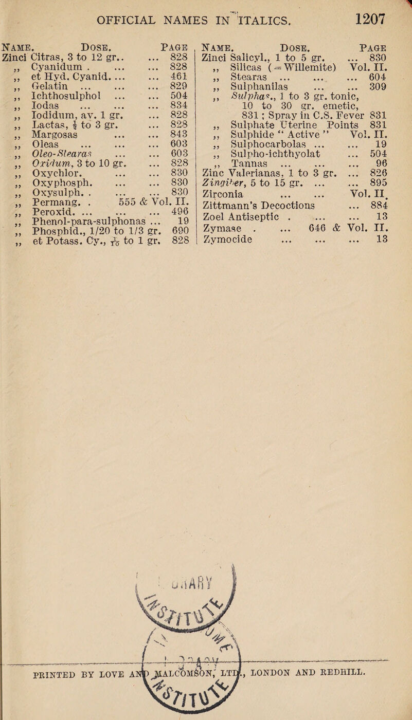 yy yy yy y y yy yy Name. Dose. Zinci Citras, 3 to 12 gr. Cyanidum . et Hyd. Cyanid... Gelatin Ichthosulphol Iodas Iodidum, av. 1 gr. La etas, 1 to 3 gr. Margosas Oleas Oleo-Stearas Oxvhim, 3 to 10 gr Oxychlor. Oxyphosph. Oxysulph. . Permang. . Peroxid. Phenol-para-sulphonas Phospbid., 1/20 to 1/3 gr. et Potass. Cy., ^ to 1 gr. yy yy yy yy yy yy yy yy yy yy yy yy Page 828 828 461 829 504 834 828 828 843 603 603 828 830 830 830 555 & Vol. II. 496 19 690 828 Name. Dose. Page Zinci Salicyl., 1 to 5 gr. ... 830 ,, Silicas (-= Willemite) Vol. II. ,, Stearns . 604 ,, Sulphanilas ... ... 309 ,, Sulpha*., 1 to 3 gr. tonic, 10 to 30 gr. emetic, 831; Spray in C.S. Fever 831 ,, Sulphate Uterine Points 831 ,, Sulphide “ Active ” Vol. II. ,, Sulphocarbolas. 19 ,, Sulpho-ichthyolat ... 504 ,, Tannas . 96 Zinc Valerianas, 1 to 3 gr. ... 826 Zingiber, 5 to 15 gr.895 Zirconia . Vol. II. Zittmann’s Decoctions ... 884 Zoel Antiseptic . 13 Zymase . ... 646 & Vol. II. Zymocide . 13